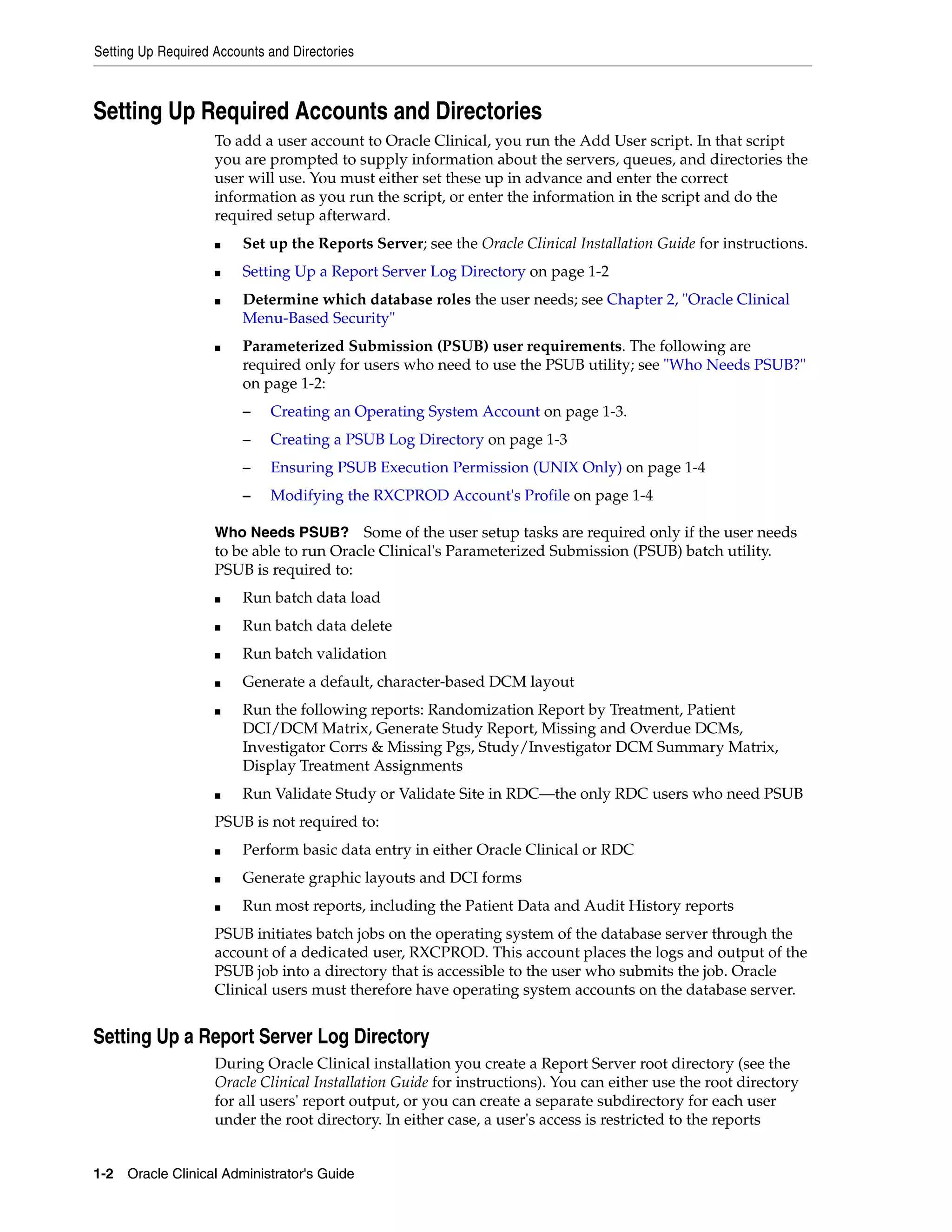 Setting Up Required Accounts and Directories



Setting Up Required Accounts and Directories
                    To add a user account to Oracle Clinical, you run the Add User script. In that script
                    you are prompted to supply information about the servers, queues, and directories the
                    user will use. You must either set these up in advance and enter the correct
                    information as you run the script, or enter the information in the script and do the
                    required setup afterward.
                    ■    Set up the Reports Server; see the Oracle Clinical Installation Guide for instructions.
                    ■    Setting Up a Report Server Log Directory on page 1-2
                    ■    Determine which database roles the user needs; see Chapter 2, "Oracle Clinical
                         Menu-Based Security"
                    ■    Parameterized Submission (PSUB) user requirements. The following are
                         required only for users who need to use the PSUB utility; see "Who Needs PSUB?"
                         on page 1-2:
                         –   Creating an Operating System Account on page 1-3.
                         –   Creating a PSUB Log Directory on page 1-3
                         –   Ensuring PSUB Execution Permission (UNIX Only) on page 1-4
                         –   Modifying the RXCPROD Account's Profile on page 1-4

                    Who Needs PSUB?       Some of the user setup tasks are required only if the user needs
                    to be able to run Oracle Clinical's Parameterized Submission (PSUB) batch utility.
                    PSUB is required to:
                    ■    Run batch data load
                    ■    Run batch data delete
                    ■    Run batch validation
                    ■    Generate a default, character-based DCM layout
                    ■    Run the following reports: Randomization Report by Treatment, Patient
                         DCI/DCM Matrix, Generate Study Report, Missing and Overdue DCMs,
                         Investigator Corrs & Missing Pgs, Study/Investigator DCM Summary Matrix,
                         Display Treatment Assignments
                    ■    Run Validate Study or Validate Site in RDC—the only RDC users who need PSUB
                    PSUB is not required to:
                    ■    Perform basic data entry in either Oracle Clinical or RDC
                    ■    Generate graphic layouts and DCI forms
                    ■    Run most reports, including the Patient Data and Audit History reports
                    PSUB initiates batch jobs on the operating system of the database server through the
                    account of a dedicated user, RXCPROD. This account places the logs and output of the
                    PSUB job into a directory that is accessible to the user who submits the job. Oracle
                    Clinical users must therefore have operating system accounts on the database server.


Setting Up a Report Server Log Directory
                    During Oracle Clinical installation you create a Report Server root directory (see the
                    Oracle Clinical Installation Guide for instructions). You can either use the root directory
                    for all users' report output, or you can create a separate subdirectory for each user
                    under the root directory. In either case, a user's access is restricted to the reports


1-2 Oracle Clinical Administrator's Guide
 