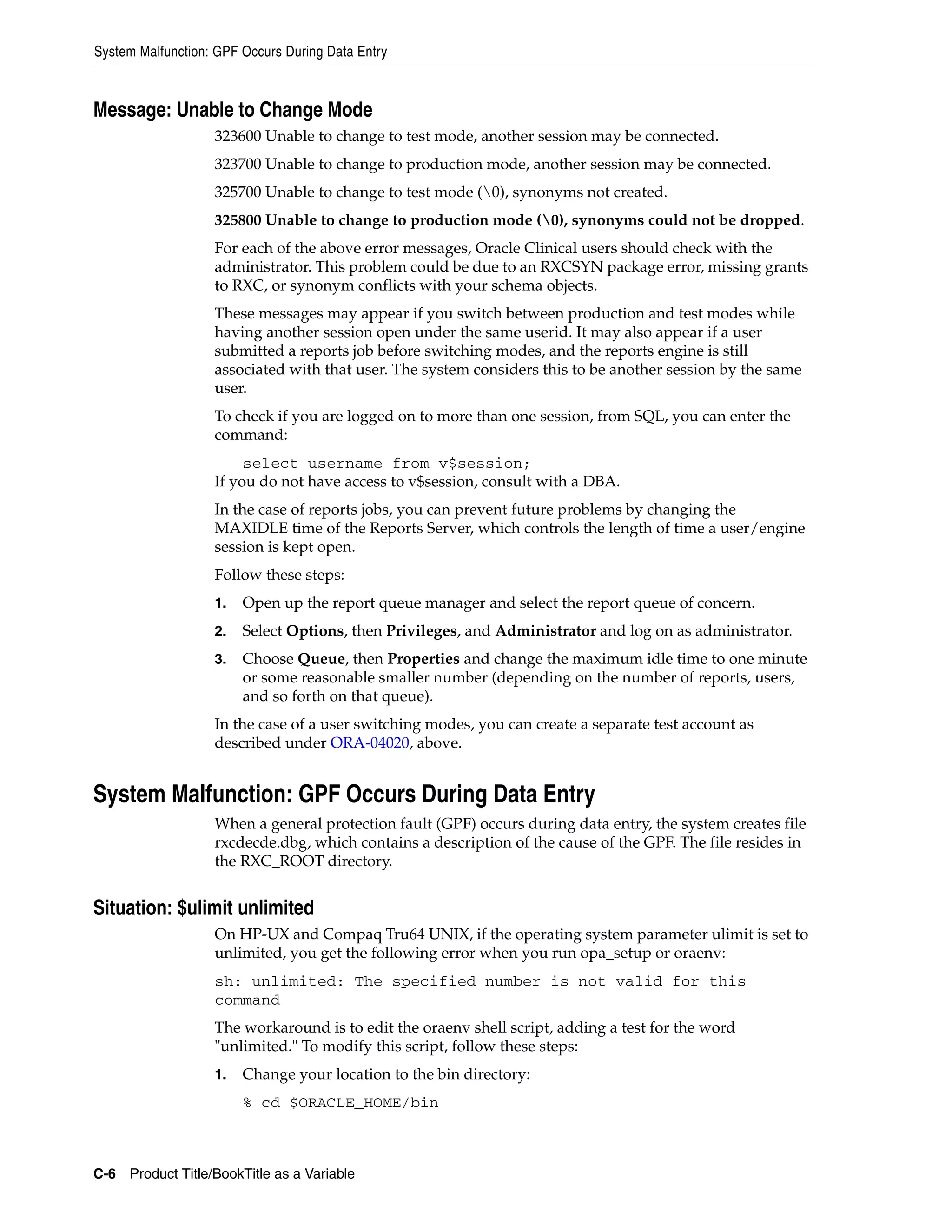 System Malfunction: GPF Occurs During Data Entry



Message: Unable to Change Mode
                   323600 Unable to change to test mode, another session may be connected.
                   323700 Unable to change to production mode, another session may be connected.
                   325700 Unable to change to test mode (0), synonyms not created.
                   325800 Unable to change to production mode (0), synonyms could not be dropped.
                   For each of the above error messages, Oracle Clinical users should check with the
                   administrator. This problem could be due to an RXCSYN package error, missing grants
                   to RXC, or synonym conflicts with your schema objects.
                   These messages may appear if you switch between production and test modes while
                   having another session open under the same userid. It may also appear if a user
                   submitted a reports job before switching modes, and the reports engine is still
                   associated with that user. The system considers this to be another session by the same
                   user.
                   To check if you are logged on to more than one session, from SQL, you can enter the
                   command:
                        select username from v$session;
                   If you do not have access to v$session, consult with a DBA.
                   In the case of reports jobs, you can prevent future problems by changing the
                   MAXIDLE time of the Reports Server, which controls the length of time a user/engine
                   session is kept open.
                   Follow these steps:
                   1.   Open up the report queue manager and select the report queue of concern.
                   2.   Select Options, then Privileges, and Administrator and log on as administrator.
                   3.   Choose Queue, then Properties and change the maximum idle time to one minute
                        or some reasonable smaller number (depending on the number of reports, users,
                        and so forth on that queue).
                   In the case of a user switching modes, you can create a separate test account as
                   described under ORA-04020, above.


System Malfunction: GPF Occurs During Data Entry
                   When a general protection fault (GPF) occurs during data entry, the system creates file
                   rxcdecde.dbg, which contains a description of the cause of the GPF. The file resides in
                   the RXC_ROOT directory.


Situation: $ulimit unlimited
                   On HP-UX and Compaq Tru64 UNIX, if the operating system parameter ulimit is set to
                   unlimited, you get the following error when you run opa_setup or oraenv:
                   sh: unlimited: The specified number is not valid for this
                   command
                   The workaround is to edit the oraenv shell script, adding a test for the word
                   "unlimited." To modify this script, follow these steps:
                   1.   Change your location to the bin directory:
                        % cd $ORACLE_HOME/bin



C-6 Product Title/BookTitle as a Variable
 