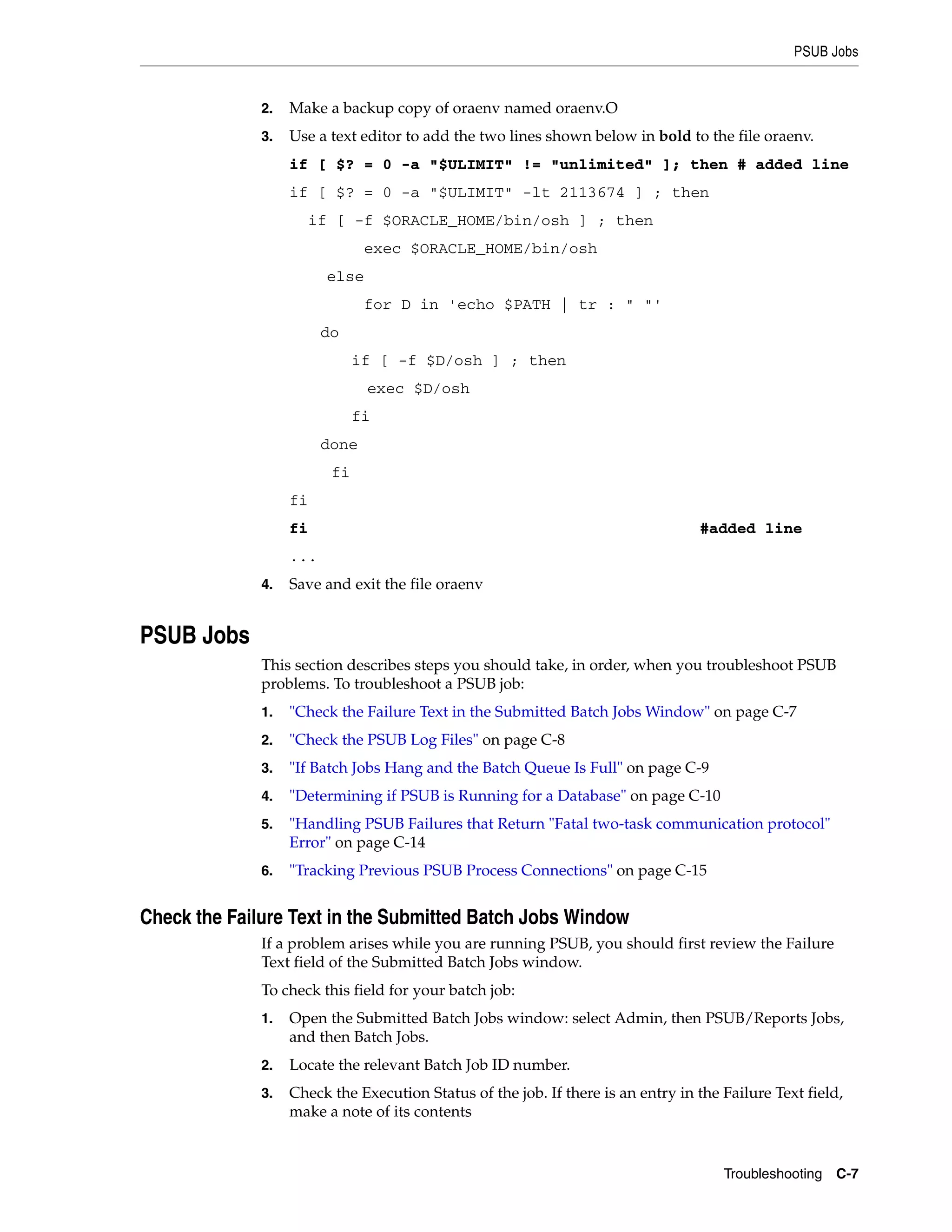 PSUB Jobs


              2.   Make a backup copy of oraenv named oraenv.O
              3.   Use a text editor to add the two lines shown below in bold to the file oraenv.
                   if [ $? = 0 -a "$ULIMIT" != "unlimited" ]; then # added line
                   if [ $? = 0 -a "$ULIMIT" -lt 2113674 ] ; then
                        if [ -f $ORACLE_HOME/bin/osh ] ; then
                                exec $ORACLE_HOME/bin/osh
                          else
                                for D in 'echo $PATH | tr : " "'
                         do
                               if [ -f $D/osh ] ; then
                                 exec $D/osh
                               fi
                         done
                          fi
                   fi
                   fi                                                             #added line
                   ...
              4.   Save and exit the file oraenv


PSUB Jobs
              This section describes steps you should take, in order, when you troubleshoot PSUB
              problems. To troubleshoot a PSUB job:
              1.   "Check the Failure Text in the Submitted Batch Jobs Window" on page C-7
              2.   "Check the PSUB Log Files" on page C-8
              3.   "If Batch Jobs Hang and the Batch Queue Is Full" on page C-9
              4.   "Determining if PSUB is Running for a Database" on page C-10
              5.   "Handling PSUB Failures that Return "Fatal two-task communication protocol"
                   Error" on page C-14
              6.   "Tracking Previous PSUB Process Connections" on page C-15


Check the Failure Text in the Submitted Batch Jobs Window
              If a problem arises while you are running PSUB, you should first review the Failure
              Text field of the Submitted Batch Jobs window.
              To check this field for your batch job:
              1.   Open the Submitted Batch Jobs window: select Admin, then PSUB/Reports Jobs,
                   and then Batch Jobs.
              2.   Locate the relevant Batch Job ID number.
              3.   Check the Execution Status of the job. If there is an entry in the Failure Text field,
                   make a note of its contents



                                                                                      Troubleshooting C-7
 