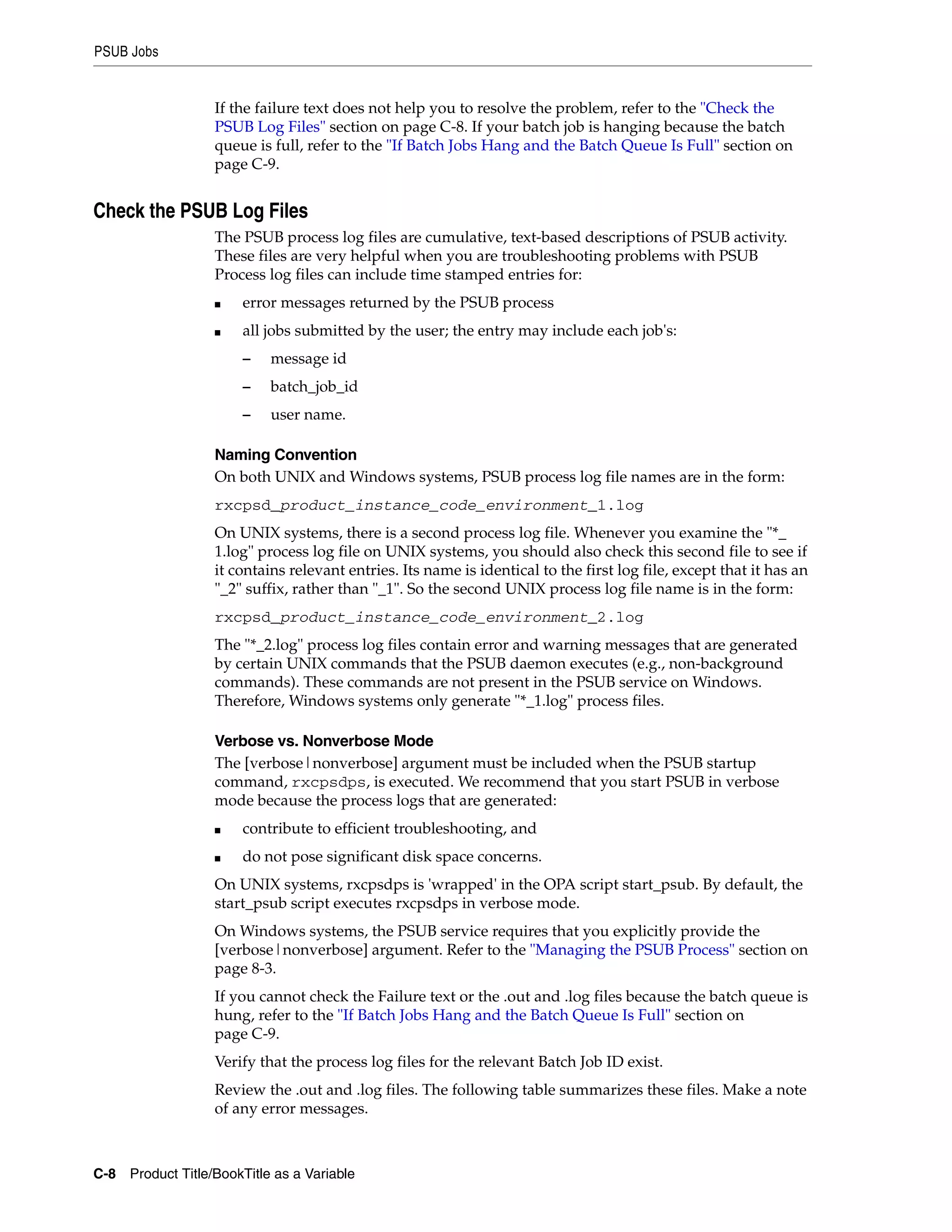 PSUB Jobs


                   If the failure text does not help you to resolve the problem, refer to the "Check the
                   PSUB Log Files" section on page C-8. If your batch job is hanging because the batch
                   queue is full, refer to the "If Batch Jobs Hang and the Batch Queue Is Full" section on
                   page C-9.


Check the PSUB Log Files
                   The PSUB process log files are cumulative, text-based descriptions of PSUB activity.
                   These files are very helpful when you are troubleshooting problems with PSUB
                   Process log files can include time stamped entries for:
                   ■   error messages returned by the PSUB process
                   ■   all jobs submitted by the user; the entry may include each job's:
                       –    message id
                       –    batch_job_id
                       –    user name.

                   Naming Convention
                   On both UNIX and Windows systems, PSUB process log file names are in the form:
                   rxcpsd_product_instance_code_environment_1.log
                   On UNIX systems, there is a second process log file. Whenever you examine the "*_
                   1.log" process log file on UNIX systems, you should also check this second file to see if
                   it contains relevant entries. Its name is identical to the first log file, except that it has an
                   "_2" suffix, rather than "_1". So the second UNIX process log file name is in the form:
                   rxcpsd_product_instance_code_environment_2.log
                   The "*_2.log" process log files contain error and warning messages that are generated
                   by certain UNIX commands that the PSUB daemon executes (e.g., non-background
                   commands). These commands are not present in the PSUB service on Windows.
                   Therefore, Windows systems only generate "*_1.log" process files.

                   Verbose vs. Nonverbose Mode
                   The [verbose|nonverbose] argument must be included when the PSUB startup
                   command, rxcpsdps, is executed. We recommend that you start PSUB in verbose
                   mode because the process logs that are generated:
                   ■   contribute to efficient troubleshooting, and
                   ■   do not pose significant disk space concerns.
                   On UNIX systems, rxcpsdps is 'wrapped' in the OPA script start_psub. By default, the
                   start_psub script executes rxcpsdps in verbose mode.
                   On Windows systems, the PSUB service requires that you explicitly provide the
                   [verbose|nonverbose] argument. Refer to the "Managing the PSUB Process" section on
                   page 8-3.
                   If you cannot check the Failure text or the .out and .log files because the batch queue is
                   hung, refer to the "If Batch Jobs Hang and the Batch Queue Is Full" section on
                   page C-9.
                   Verify that the process log files for the relevant Batch Job ID exist.
                   Review the .out and .log files. The following table summarizes these files. Make a note
                   of any error messages.



C-8 Product Title/BookTitle as a Variable
 