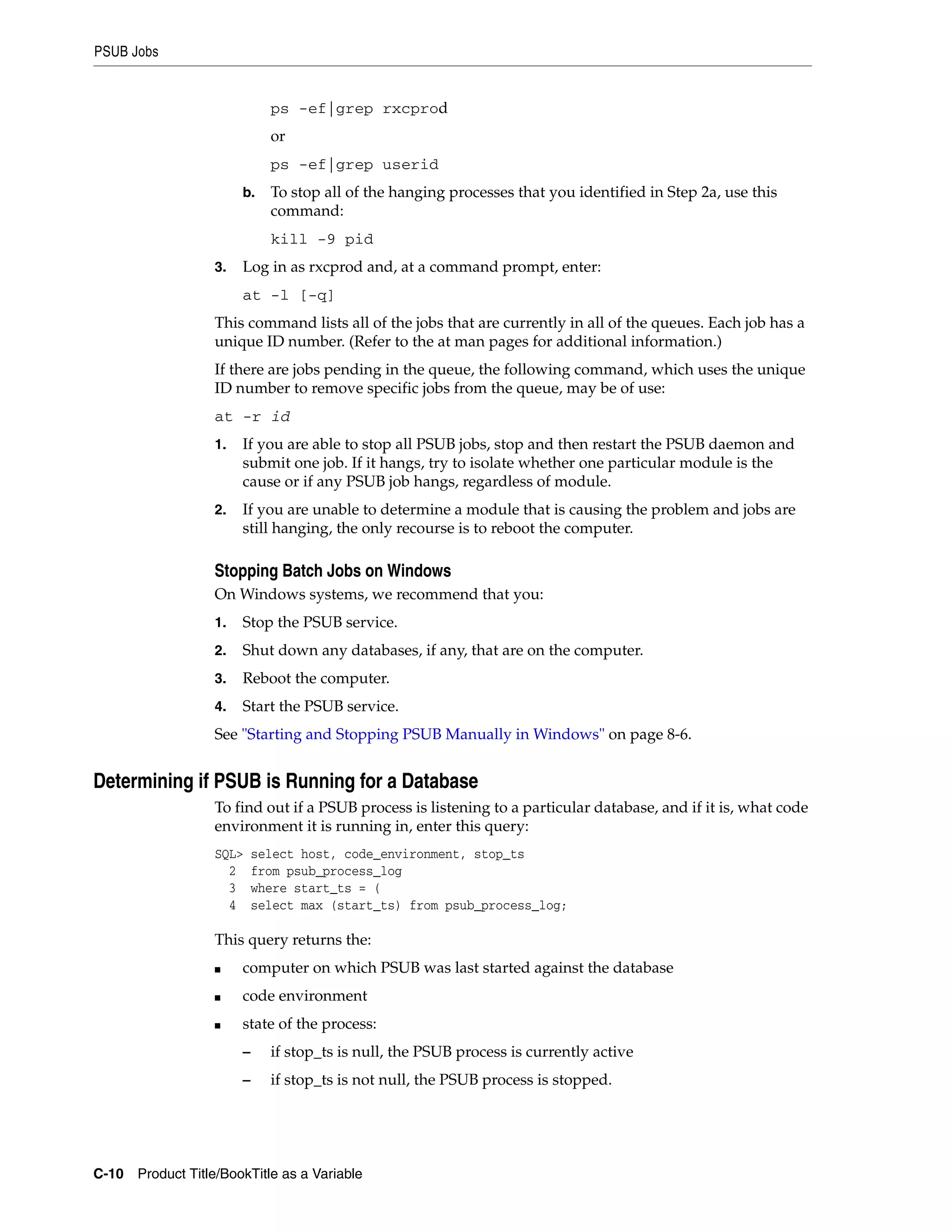 PSUB Jobs


                             ps -ef|grep rxcprod
                             or
                             ps -ef|grep userid
                       b.    To stop all of the hanging processes that you identified in Step 2a, use this
                             command:
                             kill -9 pid
                  3.   Log in as rxcprod and, at a command prompt, enter:
                       at -l [-q]
                  This command lists all of the jobs that are currently in all of the queues. Each job has a
                  unique ID number. (Refer to the at man pages for additional information.)
                  If there are jobs pending in the queue, the following command, which uses the unique
                  ID number to remove specific jobs from the queue, may be of use:
                  at -r id
                  1.   If you are able to stop all PSUB jobs, stop and then restart the PSUB daemon and
                       submit one job. If it hangs, try to isolate whether one particular module is the
                       cause or if any PSUB job hangs, regardless of module.
                  2.   If you are unable to determine a module that is causing the problem and jobs are
                       still hanging, the only recourse is to reboot the computer.

                  Stopping Batch Jobs on Windows
                  On Windows systems, we recommend that you:
                  1.   Stop the PSUB service.
                  2.   Shut down any databases, if any, that are on the computer.
                  3.   Reboot the computer.
                  4.   Start the PSUB service.
                  See "Starting and Stopping PSUB Manually in Windows" on page 8-6.


Determining if PSUB is Running for a Database
                  To find out if a PSUB process is listening to a particular database, and if it is, what code
                  environment it is running in, enter this query:
                  SQL>     select host, code_environment, stop_ts
                    2      from psub_process_log
                    3      where start_ts = (
                    4      select max (start_ts) from psub_process_log;

                  This query returns the:
                  ■    computer on which PSUB was last started against the database
                  ■    code environment
                  ■    state of the process:
                       –     if stop_ts is null, the PSUB process is currently active
                       –     if stop_ts is not null, the PSUB process is stopped.




C-10 Product Title/BookTitle as a Variable
 