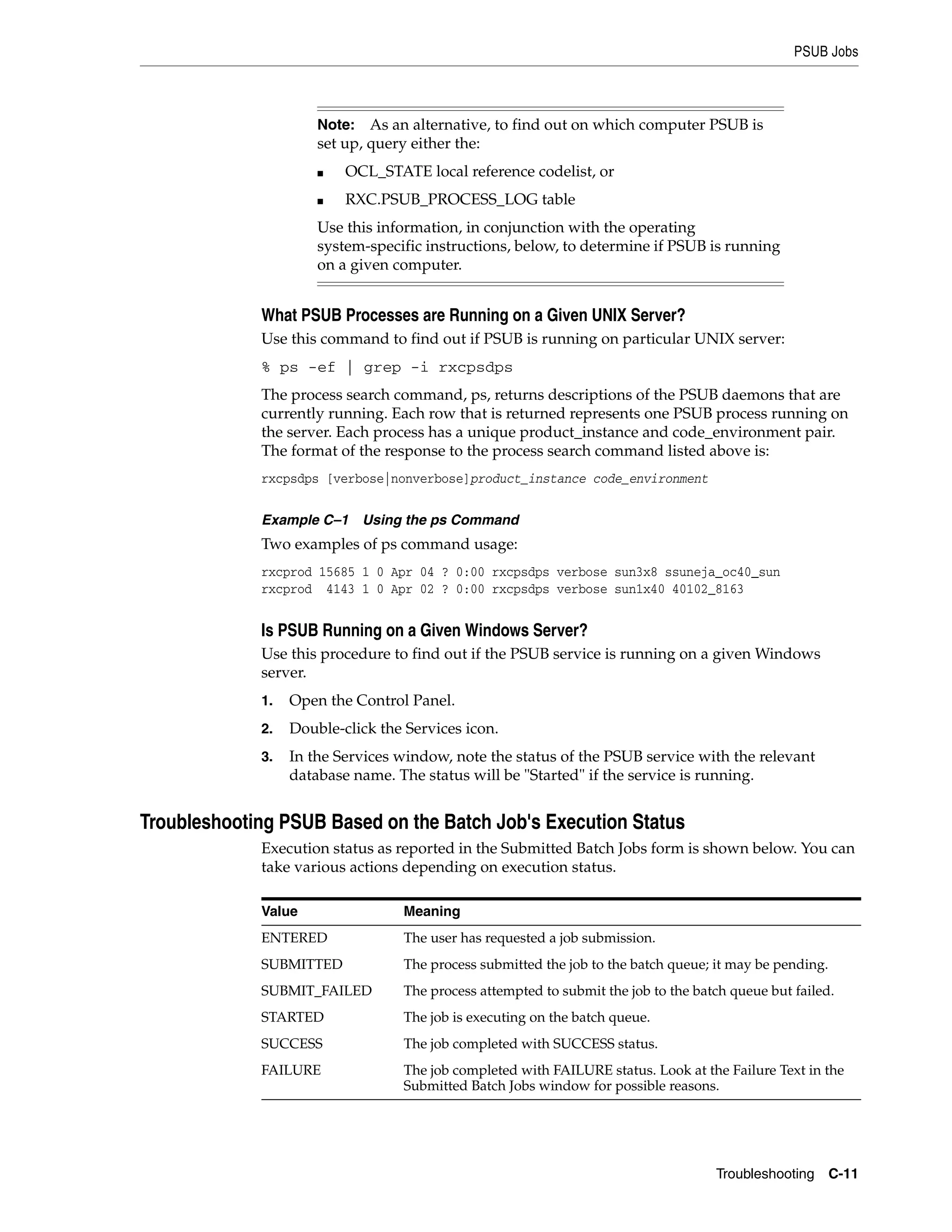 PSUB Jobs



                      Note:   As an alternative, to find out on which computer PSUB is
                      set up, query either the:
                      ■   OCL_STATE local reference codelist, or
                      ■   RXC.PSUB_PROCESS_LOG table
                      Use this information, in conjunction with the operating
                      system-specific instructions, below, to determine if PSUB is running
                      on a given computer.


             What PSUB Processes are Running on a Given UNIX Server?
             Use this command to find out if PSUB is running on particular UNIX server:
             % ps -ef | grep -i rxcpsdps
             The process search command, ps, returns descriptions of the PSUB daemons that are
             currently running. Each row that is returned represents one PSUB process running on
             the server. Each process has a unique product_instance and code_environment pair.
             The format of the response to the process search command listed above is:
             rxcpsdps [verbose|nonverbose]product_instance code_environment


             Example C–1 Using the ps Command
             Two examples of ps command usage:
             rxcprod 15685 1 0 Apr 04 ? 0:00 rxcpsdps verbose sun3x8 ssuneja_oc40_sun
             rxcprod 4143 1 0 Apr 02 ? 0:00 rxcpsdps verbose sun1x40 40102_8163


             Is PSUB Running on a Given Windows Server?
             Use this procedure to find out if the PSUB service is running on a given Windows
             server.
             1.   Open the Control Panel.
             2.   Double-click the Services icon.
             3.   In the Services window, note the status of the PSUB service with the relevant
                  database name. The status will be "Started" if the service is running.


Troubleshooting PSUB Based on the Batch Job's Execution Status
             Execution status as reported in the Submitted Batch Jobs form is shown below. You can
             take various actions depending on execution status.

             Value                Meaning
             ENTERED              The user has requested a job submission.
             SUBMITTED            The process submitted the job to the batch queue; it may be pending.
             SUBMIT_FAILED        The process attempted to submit the job to the batch queue but failed.
             STARTED              The job is executing on the batch queue.
             SUCCESS              The job completed with SUCCESS status.
             FAILURE              The job completed with FAILURE status. Look at the Failure Text in the
                                  Submitted Batch Jobs window for possible reasons.




                                                                                    Troubleshooting      C-11
 