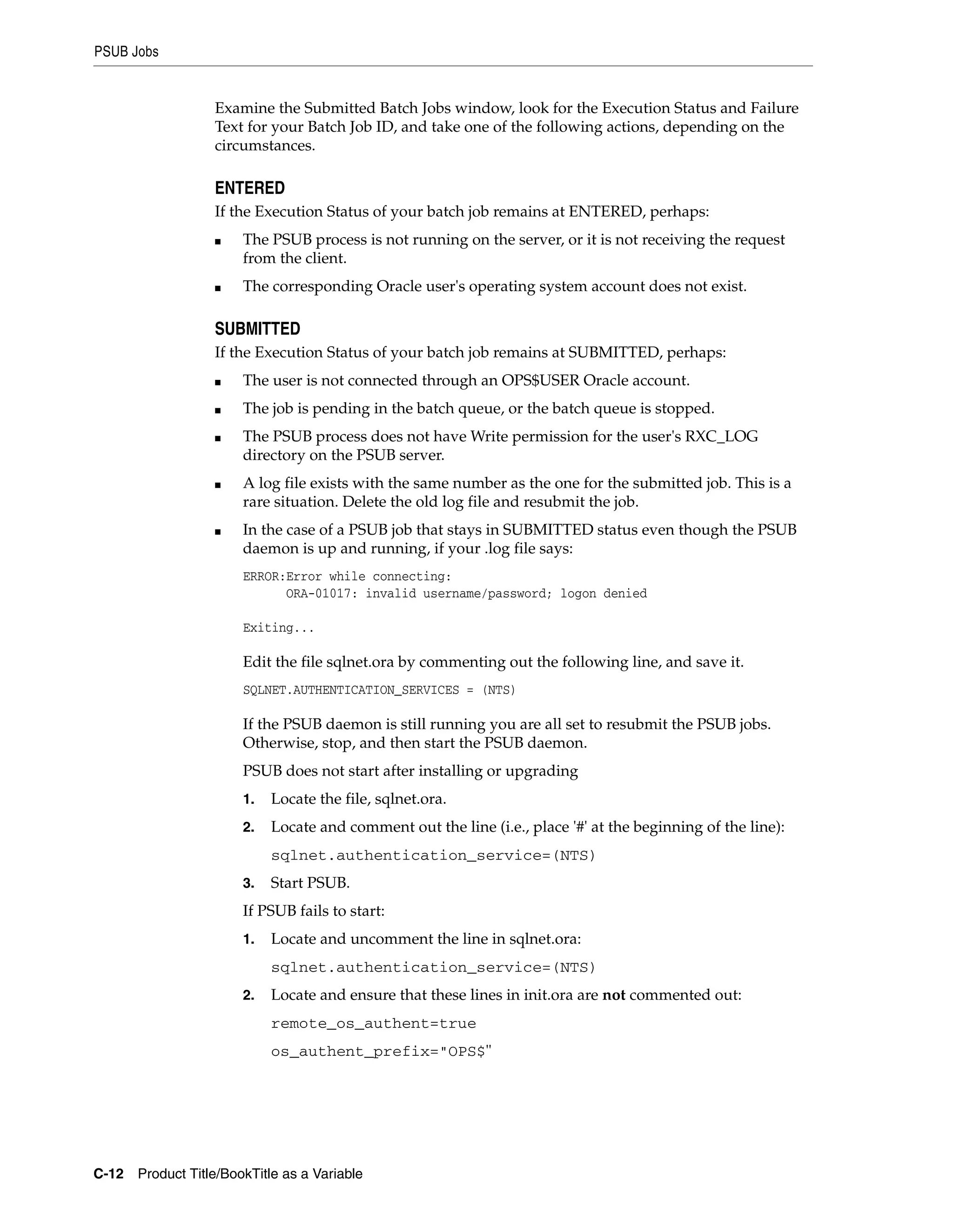 PSUB Jobs


                  Examine the Submitted Batch Jobs window, look for the Execution Status and Failure
                  Text for your Batch Job ID, and take one of the following actions, depending on the
                  circumstances.

                  ENTERED
                  If the Execution Status of your batch job remains at ENTERED, perhaps:
                  ■    The PSUB process is not running on the server, or it is not receiving the request
                       from the client.
                  ■    The corresponding Oracle user's operating system account does not exist.

                  SUBMITTED
                  If the Execution Status of your batch job remains at SUBMITTED, perhaps:
                  ■    The user is not connected through an OPS$USER Oracle account.
                  ■    The job is pending in the batch queue, or the batch queue is stopped.
                  ■    The PSUB process does not have Write permission for the user's RXC_LOG
                       directory on the PSUB server.
                  ■    A log file exists with the same number as the one for the submitted job. This is a
                       rare situation. Delete the old log file and resubmit the job.
                  ■    In the case of a PSUB job that stays in SUBMITTED status even though the PSUB
                       daemon is up and running, if your .log file says:
                       ERROR:Error while connecting:
                             ORA-01017: invalid username/password; logon denied

                       Exiting...

                       Edit the file sqlnet.ora by commenting out the following line, and save it.
                       SQLNET.AUTHENTICATION_SERVICES = (NTS)

                       If the PSUB daemon is still running you are all set to resubmit the PSUB jobs.
                       Otherwise, stop, and then start the PSUB daemon.
                       PSUB does not start after installing or upgrading
                       1.   Locate the file, sqlnet.ora.
                       2.   Locate and comment out the line (i.e., place '#' at the beginning of the line):
                            sqlnet.authentication_service=(NTS)
                       3.   Start PSUB.
                       If PSUB fails to start:
                       1.   Locate and uncomment the line in sqlnet.ora:
                            sqlnet.authentication_service=(NTS)
                       2.   Locate and ensure that these lines in init.ora are not commented out:
                            remote_os_authent=true
                            os_authent_prefix="OPS$"




C-12 Product Title/BookTitle as a Variable
 