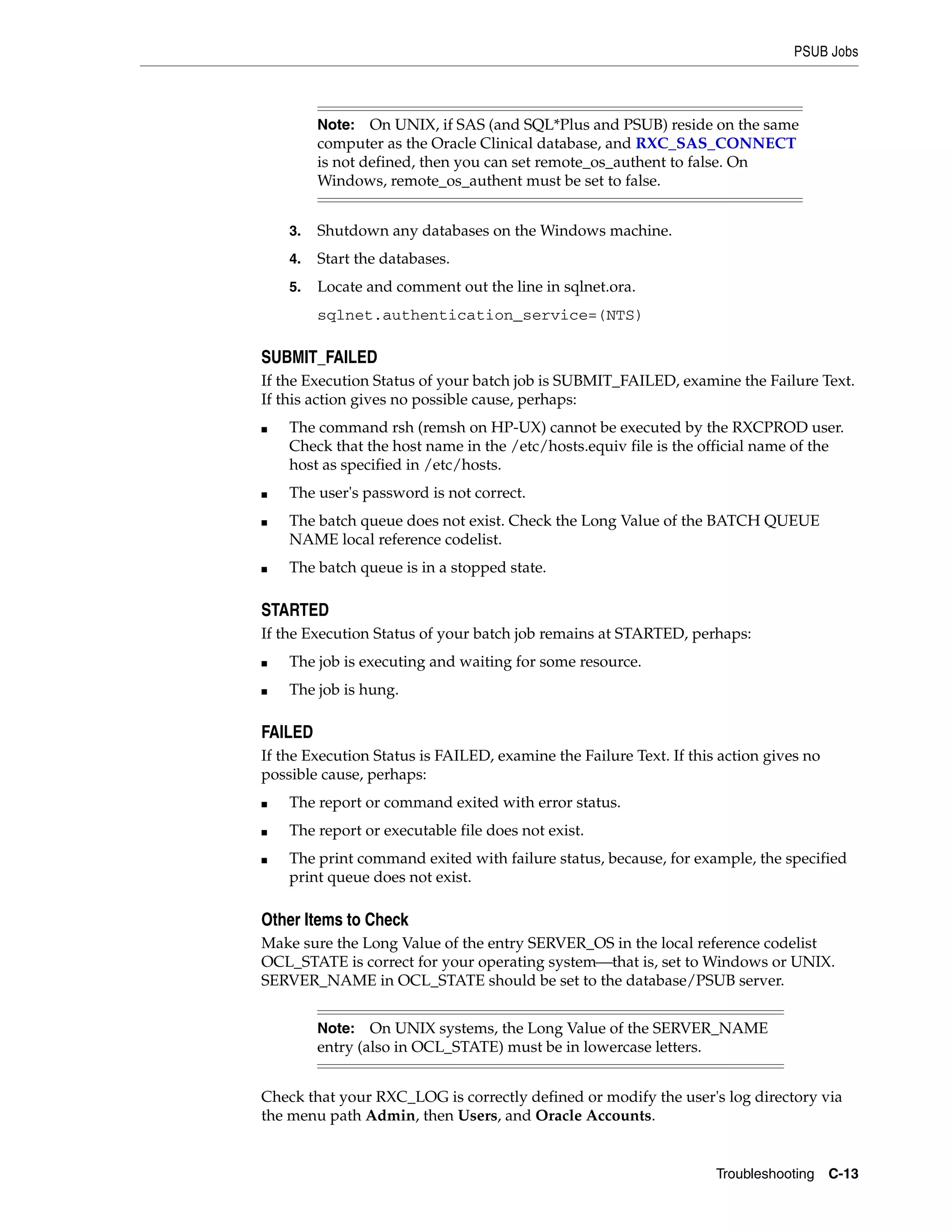PSUB Jobs



         Note:   On UNIX, if SAS (and SQL*Plus and PSUB) reside on the same
         computer as the Oracle Clinical database, and RXC_SAS_CONNECT
         is not defined, then you can set remote_os_authent to false. On
         Windows, remote_os_authent must be set to false.


    3.   Shutdown any databases on the Windows machine.
    4.   Start the databases.
    5.   Locate and comment out the line in sqlnet.ora.
         sqlnet.authentication_service=(NTS)

SUBMIT_FAILED
If the Execution Status of your batch job is SUBMIT_FAILED, examine the Failure Text.
If this action gives no possible cause, perhaps:
■   The command rsh (remsh on HP-UX) cannot be executed by the RXCPROD user.
    Check that the host name in the /etc/hosts.equiv file is the official name of the
    host as specified in /etc/hosts.
■   The user's password is not correct.
■   The batch queue does not exist. Check the Long Value of the BATCH QUEUE
    NAME local reference codelist.
■   The batch queue is in a stopped state.

STARTED
If the Execution Status of your batch job remains at STARTED, perhaps:
■   The job is executing and waiting for some resource.
■   The job is hung.

FAILED
If the Execution Status is FAILED, examine the Failure Text. If this action gives no
possible cause, perhaps:
■   The report or command exited with error status.
■   The report or executable file does not exist.
■   The print command exited with failure status, because, for example, the specified
    print queue does not exist.

Other Items to Check
Make sure the Long Value of the entry SERVER_OS in the local reference codelist
OCL_STATE is correct for your operating system⎯that is, set to Windows or UNIX.
SERVER_NAME in OCL_STATE should be set to the database/PSUB server.


         Note:   On UNIX systems, the Long Value of the SERVER_NAME
         entry (also in OCL_STATE) must be in lowercase letters.


Check that your RXC_LOG is correctly defined or modify the user's log directory via
the menu path Admin, then Users, and Oracle Accounts.


                                                                    Troubleshooting    C-13
 