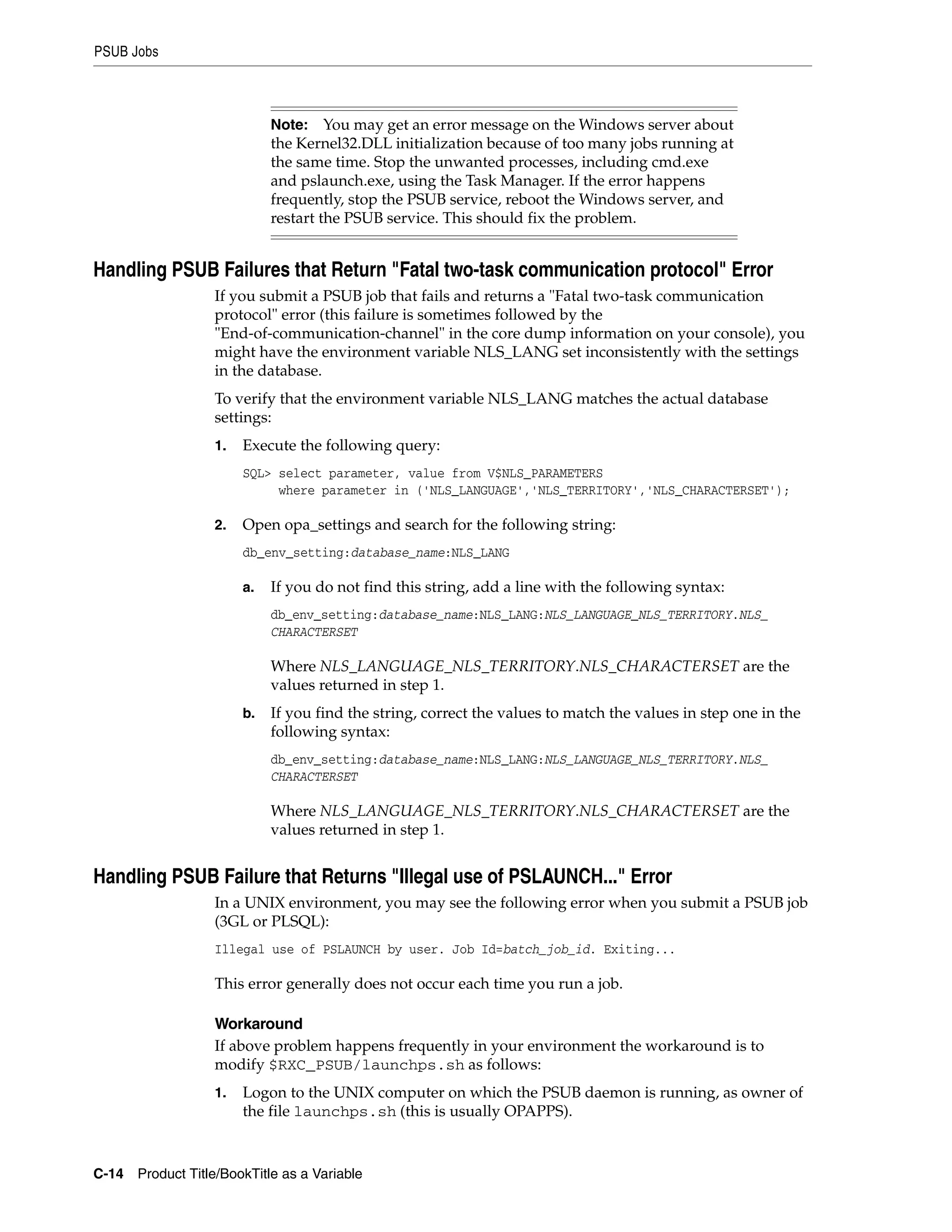 PSUB Jobs



                            Note:    You may get an error message on the Windows server about
                            the Kernel32.DLL initialization because of too many jobs running at
                            the same time. Stop the unwanted processes, including cmd.exe
                            and pslaunch.exe, using the Task Manager. If the error happens
                            frequently, stop the PSUB service, reboot the Windows server, and
                            restart the PSUB service. This should fix the problem.


Handling PSUB Failures that Return "Fatal two-task communication protocol" Error
                  If you submit a PSUB job that fails and returns a "Fatal two-task communication
                  protocol" error (this failure is sometimes followed by the
                  "End-of-communication-channel" in the core dump information on your console), you
                  might have the environment variable NLS_LANG set inconsistently with the settings
                  in the database.
                  To verify that the environment variable NLS_LANG matches the actual database
                  settings:
                  1.   Execute the following query:
                       SQL> select parameter, value from V$NLS_PARAMETERS
                            where parameter in ('NLS_LANGUAGE','NLS_TERRITORY','NLS_CHARACTERSET');

                  2.   Open opa_settings and search for the following string:
                       db_env_setting:database_name:NLS_LANG

                       a.   If you do not find this string, add a line with the following syntax:
                            db_env_setting:database_name:NLS_LANG:NLS_LANGUAGE_NLS_TERRITORY.NLS_
                            CHARACTERSET

                            Where NLS_LANGUAGE_NLS_TERRITORY.NLS_CHARACTERSET are the
                            values returned in step 1.
                       b.   If you find the string, correct the values to match the values in step one in the
                            following syntax:
                            db_env_setting:database_name:NLS_LANG:NLS_LANGUAGE_NLS_TERRITORY.NLS_
                            CHARACTERSET

                            Where NLS_LANGUAGE_NLS_TERRITORY.NLS_CHARACTERSET are the
                            values returned in step 1.


Handling PSUB Failure that Returns "Illegal use of PSLAUNCH..." Error
                  In a UNIX environment, you may see the following error when you submit a PSUB job
                  (3GL or PLSQL):
                  Illegal use of PSLAUNCH by user. Job Id=batch_job_id. Exiting...

                  This error generally does not occur each time you run a job.

                  Workaround
                  If above problem happens frequently in your environment the workaround is to
                  modify $RXC_PSUB/launchps.sh as follows:
                  1.   Logon to the UNIX computer on which the PSUB daemon is running, as owner of
                       the file launchps.sh (this is usually OPAPPS).



C-14 Product Title/BookTitle as a Variable
 