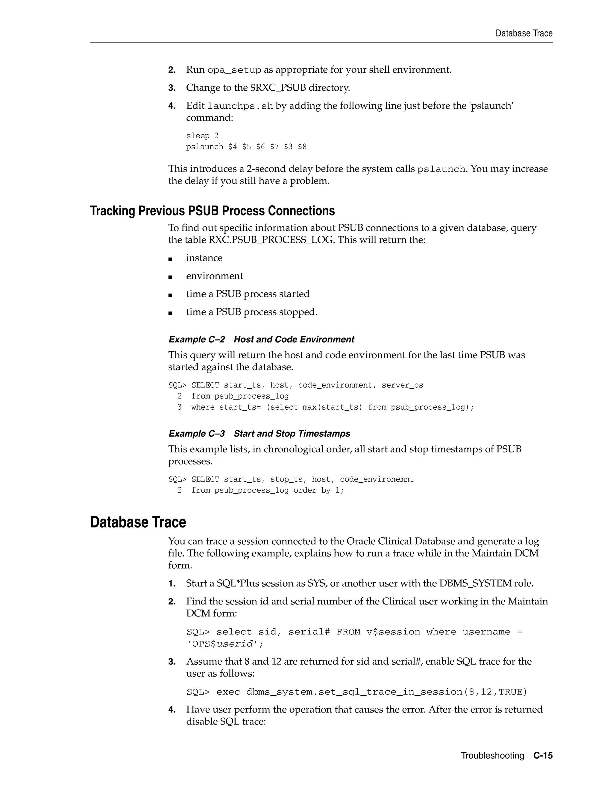 Database Trace


             2.   Run opa_setup as appropriate for your shell environment.
             3.   Change to the $RXC_PSUB directory.
             4.   Edit launchps.sh by adding the following line just before the 'pslaunch'
                  command:
                  sleep 2
                  pslaunch $4 $5 $6 $7 $3 $8

             This introduces a 2-second delay before the system calls pslaunch. You may increase
             the delay if you still have a problem.


Tracking Previous PSUB Process Connections
             To find out specific information about PSUB connections to a given database, query
             the table RXC.PSUB_PROCESS_LOG. This will return the:
             ■    instance
             ■    environment
             ■    time a PSUB process started
             ■    time a PSUB process stopped.

             Example C–2 Host and Code Environment
             This query will return the host and code environment for the last time PSUB was
             started against the database.
             SQL> SELECT start_ts, host, code_environment, server_os
               2 from psub_process_log
               3 where start_ts= (select max(start_ts) from psub_process_log);

             Example C–3 Start and Stop Timestamps
             This example lists, in chronological order, all start and stop timestamps of PSUB
             processes.
             SQL> SELECT start_ts, stop_ts, host, code_environemnt
               2 from psub_process_log order by 1;


Database Trace
             You can trace a session connected to the Oracle Clinical Database and generate a log
             file. The following example, explains how to run a trace while in the Maintain DCM
             form.
             1.   Start a SQL*Plus session as SYS, or another user with the DBMS_SYSTEM role.
             2.   Find the session id and serial number of the Clinical user working in the Maintain
                  DCM form:
                  SQL> select sid, serial# FROM v$session where username =
                  'OPS$userid';
             3.   Assume that 8 and 12 are returned for sid and serial#, enable SQL trace for the
                  user as follows:
                  SQL> exec dbms_system.set_sql_trace_in_session(8,12,TRUE)
             4.   Have user perform the operation that causes the error. After the error is returned
                  disable SQL trace:


                                                                                 Troubleshooting    C-15
 