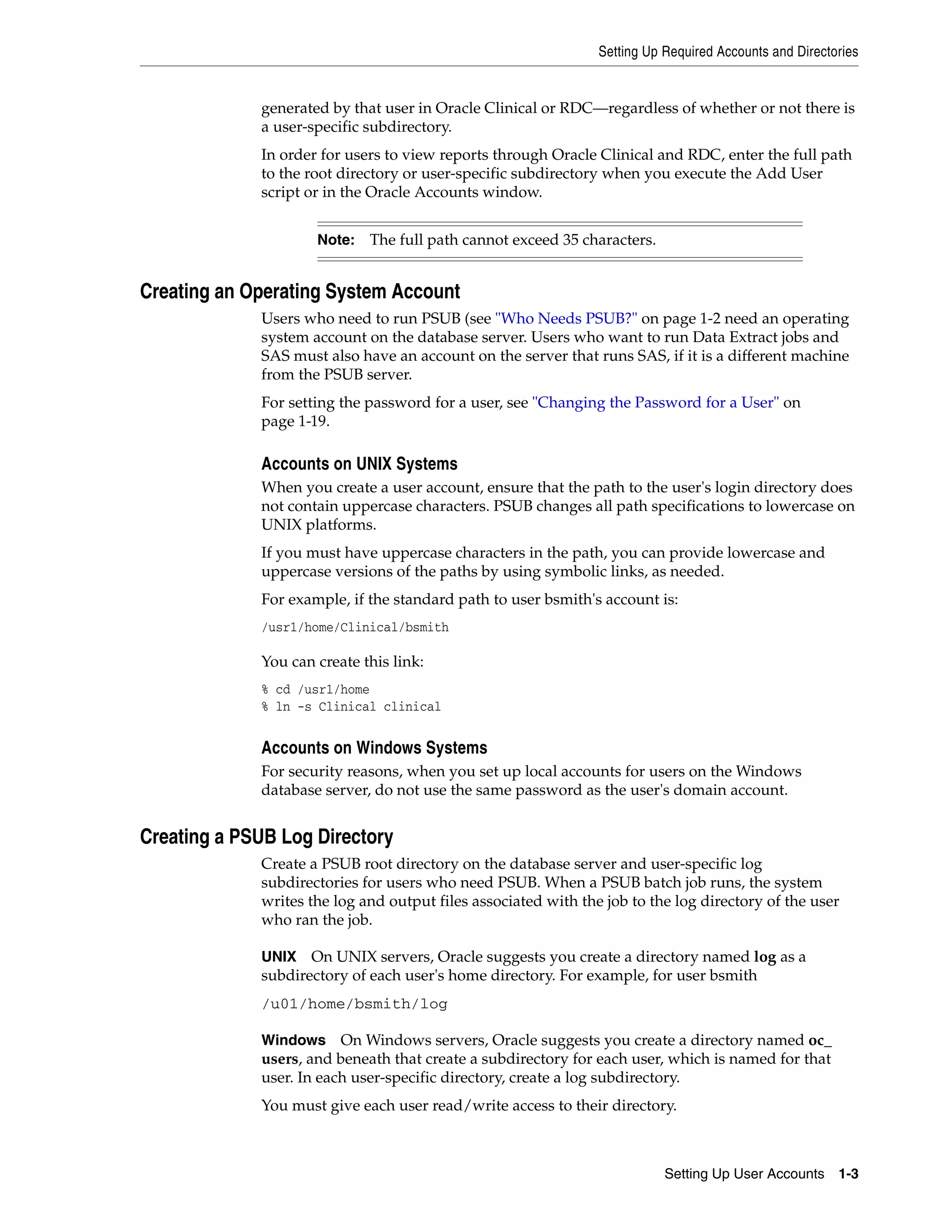 Setting Up Required Accounts and Directories


             generated by that user in Oracle Clinical or RDC—regardless of whether or not there is
             a user-specific subdirectory.
             In order for users to view reports through Oracle Clinical and RDC, enter the full path
             to the root directory or user-specific subdirectory when you execute the Add User
             script or in the Oracle Accounts window.


                     Note:   The full path cannot exceed 35 characters.


Creating an Operating System Account
             Users who need to run PSUB (see "Who Needs PSUB?" on page 1-2 need an operating
             system account on the database server. Users who want to run Data Extract jobs and
             SAS must also have an account on the server that runs SAS, if it is a different machine
             from the PSUB server.
             For setting the password for a user, see "Changing the Password for a User" on
             page 1-19.

             Accounts on UNIX Systems
             When you create a user account, ensure that the path to the user's login directory does
             not contain uppercase characters. PSUB changes all path specifications to lowercase on
             UNIX platforms.
             If you must have uppercase characters in the path, you can provide lowercase and
             uppercase versions of the paths by using symbolic links, as needed.
             For example, if the standard path to user bsmith's account is:
             /usr1/home/Clinical/bsmith

             You can create this link:
             % cd /usr1/home
             % ln -s Clinical clinical


             Accounts on Windows Systems
             For security reasons, when you set up local accounts for users on the Windows
             database server, do not use the same password as the user's domain account.


Creating a PSUB Log Directory
             Create a PSUB root directory on the database server and user-specific log
             subdirectories for users who need PSUB. When a PSUB batch job runs, the system
             writes the log and output files associated with the job to the log directory of the user
             who ran the job.

             UNIX   On UNIX servers, Oracle suggests you create a directory named log as a
             subdirectory of each user's home directory. For example, for user bsmith
             /u01/home/bsmith/log

             Windows On Windows servers, Oracle suggests you create a directory named oc_
             users, and beneath that create a subdirectory for each user, which is named for that
             user. In each user-specific directory, create a log subdirectory.
             You must give each user read/write access to their directory.



                                                                           Setting Up User Accounts 1-3
 