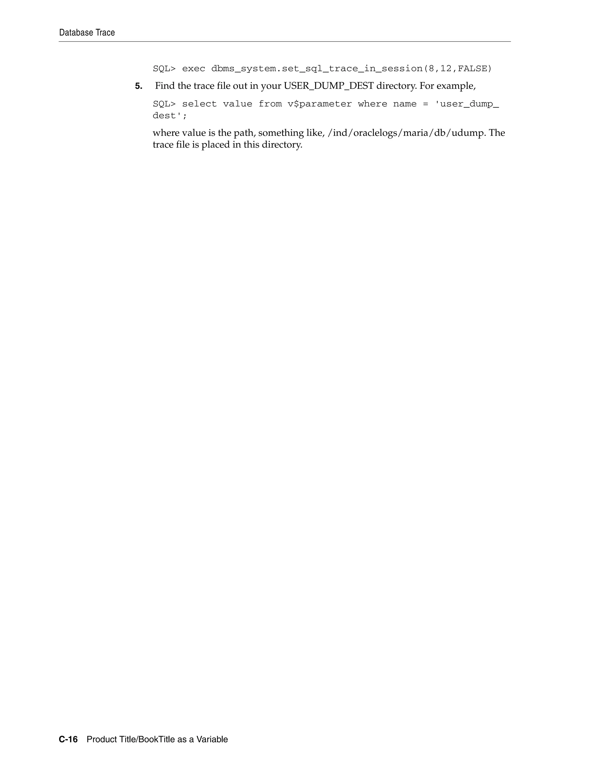 Database Trace


                       SQL> exec dbms_system.set_sql_trace_in_session(8,12,FALSE)
                  5.   Find the trace file out in your USER_DUMP_DEST directory. For example,
                       SQL> select value from v$parameter where name = 'user_dump_
                       dest';
                       where value is the path, something like, /ind/oraclelogs/maria/db/udump. The
                       trace file is placed in this directory.




C-16 Product Title/BookTitle as a Variable
 