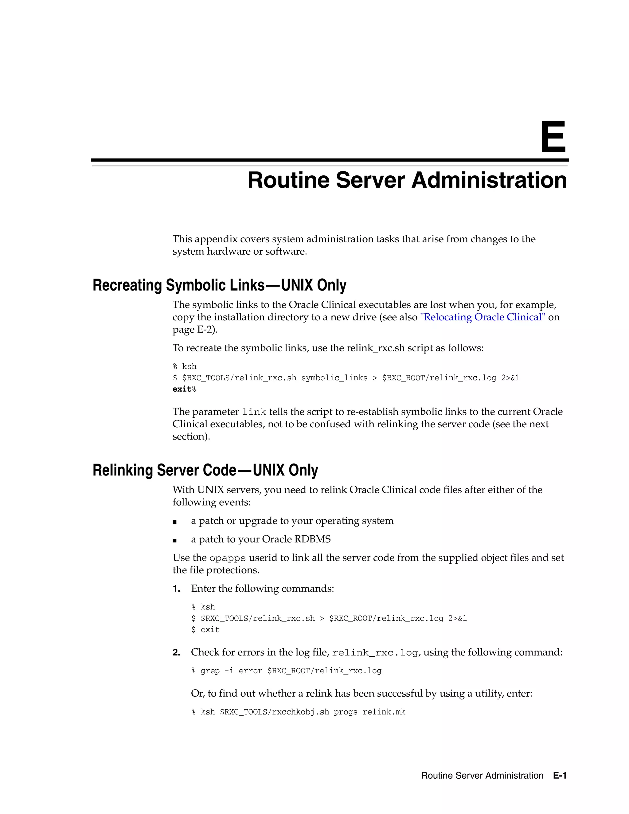 E
                            Routine Server Administration
                            E




           This appendix covers system administration tasks that arise from changes to the
           system hardware or software.


Recreating Symbolic Links—UNIX Only
           The symbolic links to the Oracle Clinical executables are lost when you, for example,
           copy the installation directory to a new drive (see also "Relocating Oracle Clinical" on
           page E-2).
           To recreate the symbolic links, use the relink_rxc.sh script as follows:
           % ksh
           $ $RXC_TOOLS/relink_rxc.sh symbolic_links > $RXC_ROOT/relink_rxc.log 2>&1
           exit%

           The parameter link tells the script to re-establish symbolic links to the current Oracle
           Clinical executables, not to be confused with relinking the server code (see the next
           section).


Relinking Server Code—UNIX Only
           With UNIX servers, you need to relink Oracle Clinical code files after either of the
           following events:
           ■    a patch or upgrade to your operating system
           ■    a patch to your Oracle RDBMS
           Use the opapps userid to link all the server code from the supplied object files and set
           the file protections.
           1.   Enter the following commands:
                % ksh
                $ $RXC_TOOLS/relink_rxc.sh > $RXC_ROOT/relink_rxc.log 2>&1
                $ exit

           2.   Check for errors in the log file, relink_rxc.log, using the following command:
                % grep -i error $RXC_ROOT/relink_rxc.log

                Or, to find out whether a relink has been successful by using a utility, enter:
                % ksh $RXC_TOOLS/rxcchkobj.sh progs relink.mk




                                                                     Routine Server Administration E-1
 