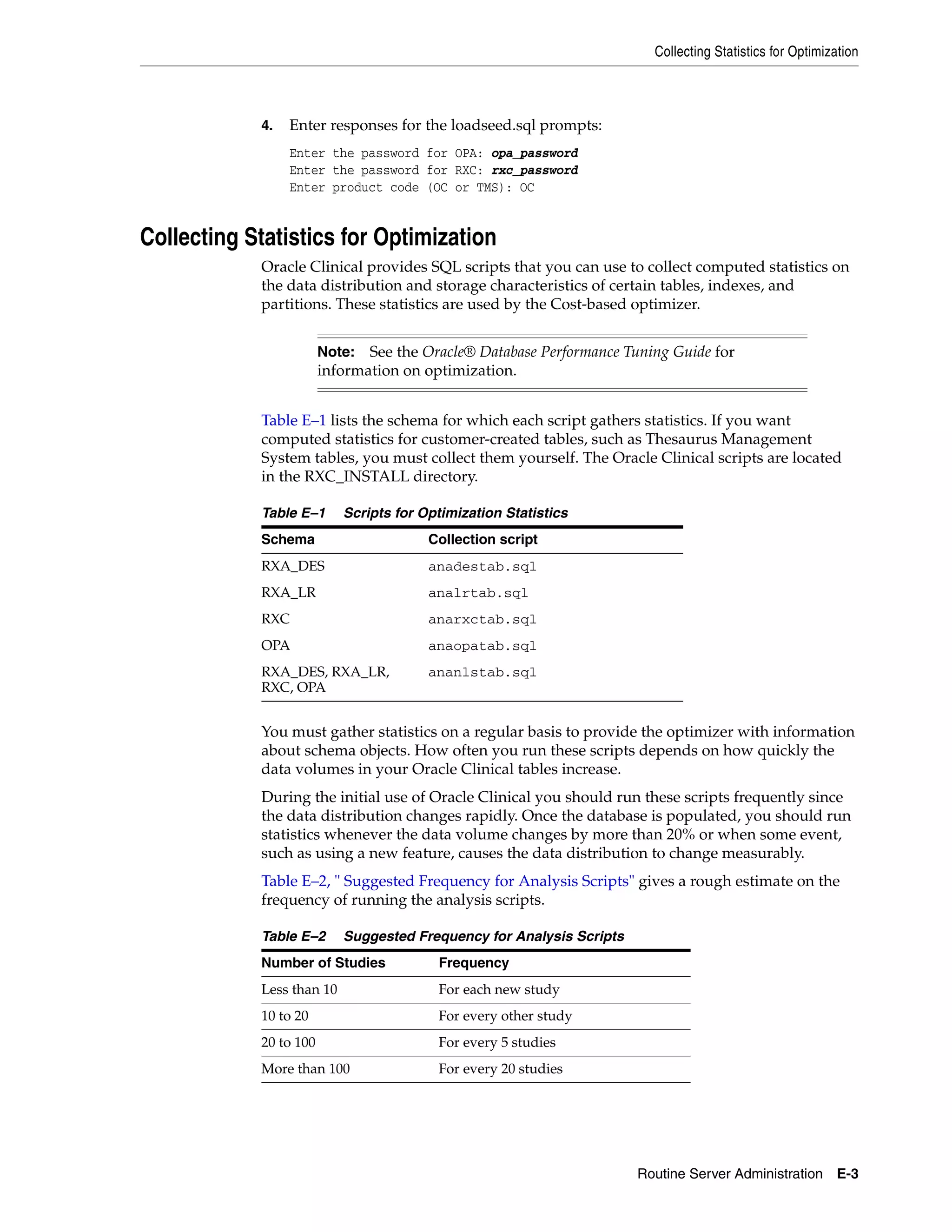 Collecting Statistics for Optimization



            4.   Enter responses for the loadseed.sql prompts:
                 Enter the password for OPA: opa_password
                 Enter the password for RXC: rxc_password
                 Enter product code (OC or TMS): OC


Collecting Statistics for Optimization
            Oracle Clinical provides SQL scripts that you can use to collect computed statistics on
            the data distribution and storage characteristics of certain tables, indexes, and
            partitions. These statistics are used by the Cost-based optimizer.


                        Note: See the Oracle® Database Performance Tuning Guide for
                        information on optimization.


            Table E–1 lists the schema for which each script gathers statistics. If you want
            computed statistics for customer-created tables, such as Thesaurus Management
            System tables, you must collect them yourself. The Oracle Clinical scripts are located
            in the RXC_INSTALL directory.

            Table E–1      Scripts for Optimization Statistics
            Schema                      Collection script
            RXA_DES                     anadestab.sql
            RXA_LR                      analrtab.sql
            RXC                         anarxctab.sql
            OPA                         anaopatab.sql
            RXA_DES, RXA_LR,            ananlstab.sql
            RXC, OPA


            You must gather statistics on a regular basis to provide the optimizer with information
            about schema objects. How often you run these scripts depends on how quickly the
            data volumes in your Oracle Clinical tables increase.
            During the initial use of Oracle Clinical you should run these scripts frequently since
            the data distribution changes rapidly. Once the database is populated, you should run
            statistics whenever the data volume changes by more than 20% or when some event,
            such as using a new feature, causes the data distribution to change measurably.
            Table E–2, " Suggested Frequency for Analysis Scripts" gives a rough estimate on the
            frequency of running the analysis scripts.

            Table E–2      Suggested Frequency for Analysis Scripts
            Number of Studies            Frequency
            Less than 10                 For each new study
            10 to 20                     For every other study
            20 to 100                    For every 5 studies
            More than 100                For every 20 studies




                                                                      Routine Server Administration E-3
 