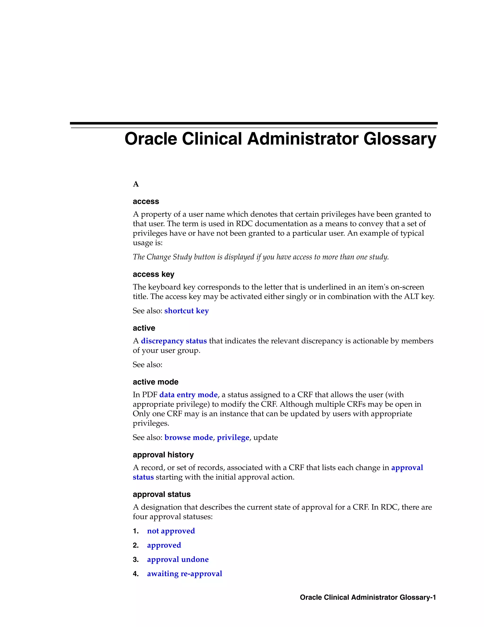 Oracle Clinical Administrator Glossary

 A

 access
 A property of a user name which denotes that certain privileges have been granted to
 that user. The term is used in RDC documentation as a means to convey that a set of
 privileges have or have not been granted to a particular user. An example of typical
 usage is:
 The Change Study button is displayed if you have access to more than one study.

 access key
 The keyboard key corresponds to the letter that is underlined in an item's on-screen
 title. The access key may be activated either singly or in combination with the ALT key.
 See also: shortcut key

 active
 A discrepancy status that indicates the relevant discrepancy is actionable by members
 of your user group.
 See also:

 active mode
 In PDF data entry mode, a status assigned to a CRF that allows the user (with
 appropriate privilege) to modify the CRF. Although multiple CRFs may be open in
 Only one CRF may is an instance that can be updated by users with appropriate
 privileges.
 See also: browse mode, privilege, update

 approval history
 A record, or set of records, associated with a CRF that lists each change in approval
 status starting with the initial approval action.

 approval status
 A designation that describes the current state of approval for a CRF. In RDC, there are
 four approval statuses:
 1.   not approved
 2.   approved
 3.   approval undone
 4.   awaiting re-approval

                                                    Oracle Clinical Administrator Glossary-1
 