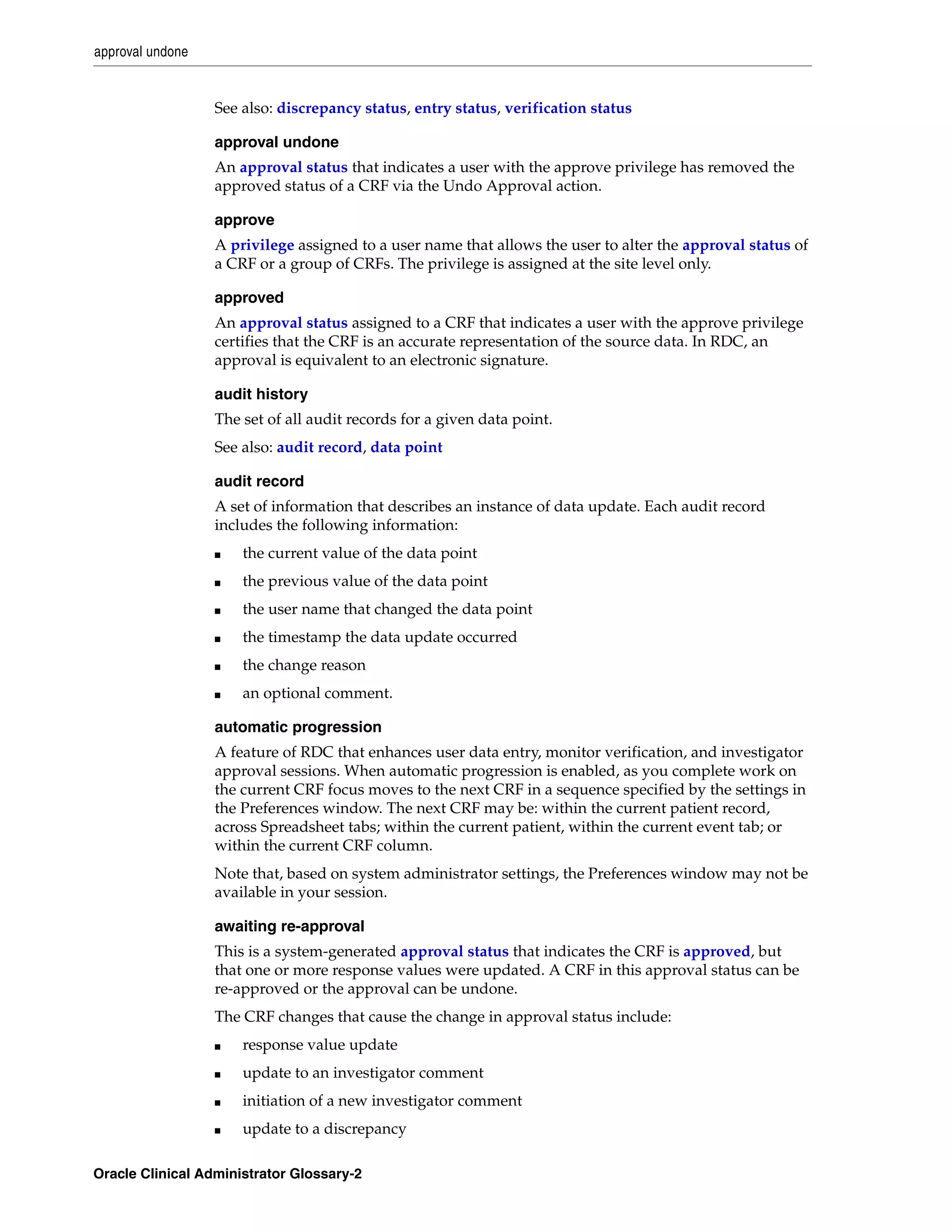 approval undone


                  See also: discrepancy status, entry status, verification status

                  approval undone
                  An approval status that indicates a user with the approve privilege has removed the
                  approved status of a CRF via the Undo Approval action.

                  approve
                  A privilege assigned to a user name that allows the user to alter the approval status of
                  a CRF or a group of CRFs. The privilege is assigned at the site level only.

                  approved
                  An approval status assigned to a CRF that indicates a user with the approve privilege
                  certifies that the CRF is an accurate representation of the source data. In RDC, an
                  approval is equivalent to an electronic signature.

                  audit history
                  The set of all audit records for a given data point.
                  See also: audit record, data point

                  audit record
                  A set of information that describes an instance of data update. Each audit record
                  includes the following information:
                  ■   the current value of the data point
                  ■   the previous value of the data point
                  ■   the user name that changed the data point
                  ■   the timestamp the data update occurred
                  ■   the change reason
                  ■   an optional comment.

                  automatic progression
                  A feature of RDC that enhances user data entry, monitor verification, and investigator
                  approval sessions. When automatic progression is enabled, as you complete work on
                  the current CRF focus moves to the next CRF in a sequence specified by the settings in
                  the Preferences window. The next CRF may be: within the current patient record,
                  across Spreadsheet tabs; within the current patient, within the current event tab; or
                  within the current CRF column.
                  Note that, based on system administrator settings, the Preferences window may not be
                  available in your session.

                  awaiting re-approval
                  This is a system-generated approval status that indicates the CRF is approved, but
                  that one or more response values were updated. A CRF in this approval status can be
                  re-approved or the approval can be undone.
                  The CRF changes that cause the change in approval status include:
                  ■   response value update
                  ■   update to an investigator comment
                  ■   initiation of a new investigator comment
                  ■   update to a discrepancy

Oracle Clinical Administrator Glossary-2
 