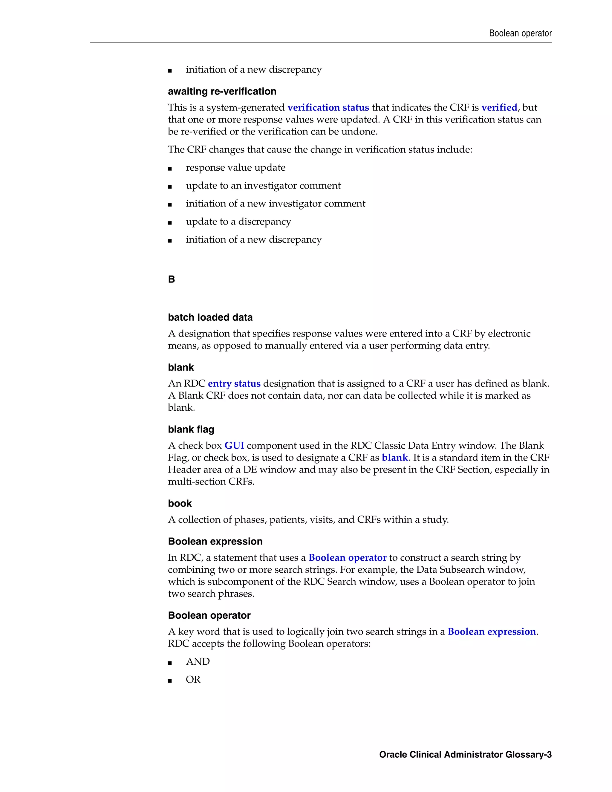 Boolean operator


■   initiation of a new discrepancy

awaiting re-verification
This is a system-generated verification status that indicates the CRF is verified, but
that one or more response values were updated. A CRF in this verification status can
be re-verified or the verification can be undone.
The CRF changes that cause the change in verification status include:
■   response value update
■   update to an investigator comment
■   initiation of a new investigator comment
■   update to a discrepancy
■   initiation of a new discrepancy



B


batch loaded data
A designation that specifies response values were entered into a CRF by electronic
means, as opposed to manually entered via a user performing data entry.

blank
An RDC entry status designation that is assigned to a CRF a user has defined as blank.
A Blank CRF does not contain data, nor can data be collected while it is marked as
blank.

blank flag
A check box GUI component used in the RDC Classic Data Entry window. The Blank
Flag, or check box, is used to designate a CRF as blank. It is a standard item in the CRF
Header area of a DE window and may also be present in the CRF Section, especially in
multi-section CRFs.

book
A collection of phases, patients, visits, and CRFs within a study.

Boolean expression
In RDC, a statement that uses a Boolean operator to construct a search string by
combining two or more search strings. For example, the Data Subsearch window,
which is subcomponent of the RDC Search window, uses a Boolean operator to join
two search phrases.

Boolean operator
A key word that is used to logically join two search strings in a Boolean expression.
RDC accepts the following Boolean operators:
■   AND
■   OR




                                                 Oracle Clinical Administrator Glossary-3
 