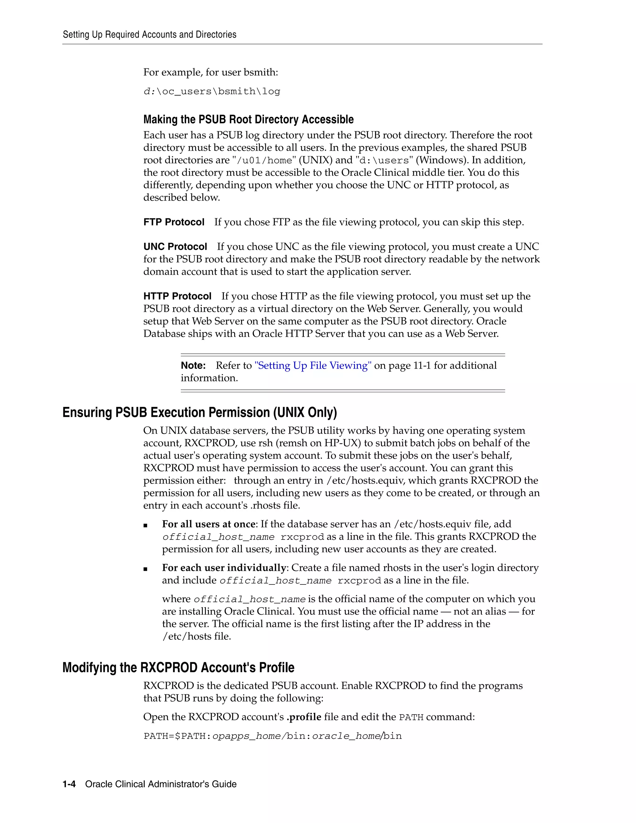 Setting Up Required Accounts and Directories


                    For example, for user bsmith:
                    d:oc_usersbsmithlog

                    Making the PSUB Root Directory Accessible
                    Each user has a PSUB log directory under the PSUB root directory. Therefore the root
                    directory must be accessible to all users. In the previous examples, the shared PSUB
                    root directories are "/u01/home" (UNIX) and "d:users" (Windows). In addition,
                    the root directory must be accessible to the Oracle Clinical middle tier. You do this
                    differently, depending upon whether you choose the UNC or HTTP protocol, as
                    described below.

                    FTP Protocol      If you chose FTP as the file viewing protocol, you can skip this step.

                    UNC Protocol If you chose UNC as the file viewing protocol, you must create a UNC
                    for the PSUB root directory and make the PSUB root directory readable by the network
                    domain account that is used to start the application server.

                    HTTP Protocol   If you chose HTTP as the file viewing protocol, you must set up the
                    PSUB root directory as a virtual directory on the Web Server. Generally, you would
                    setup that Web Server on the same computer as the PSUB root directory. Oracle
                    Database ships with an Oracle HTTP Server that you can use as a Web Server.


                             Note:  Refer to "Setting Up File Viewing" on page 11-1 for additional
                             information.


Ensuring PSUB Execution Permission (UNIX Only)
                    On UNIX database servers, the PSUB utility works by having one operating system
                    account, RXCPROD, use rsh (remsh on HP-UX) to submit batch jobs on behalf of the
                    actual user's operating system account. To submit these jobs on the user's behalf,
                    RXCPROD must have permission to access the user's account. You can grant this
                    permission either: through an entry in /etc/hosts.equiv, which grants RXCPROD the
                    permission for all users, including new users as they come to be created, or through an
                    entry in each account's .rhosts file.
                    ■    For all users at once: If the database server has an /etc/hosts.equiv file, add
                         official_host_name rxcprod as a line in the file. This grants RXCPROD the
                         permission for all users, including new user accounts as they are created.
                    ■    For each user individually: Create a file named rhosts in the user's login directory
                         and include official_host_name rxcprod as a line in the file.
                         where official_host_name is the official name of the computer on which you
                         are installing Oracle Clinical. You must use the official name — not an alias — for
                         the server. The official name is the first listing after the IP address in the
                         /etc/hosts file.


Modifying the RXCPROD Account's Profile
                    RXCPROD is the dedicated PSUB account. Enable RXCPROD to find the programs
                    that PSUB runs by doing the following:
                    Open the RXCPROD account's .profile file and edit the PATH command:
                    PATH=$PATH:opapps_home/bin:oracle_home/bin



1-4 Oracle Clinical Administrator's Guide
 