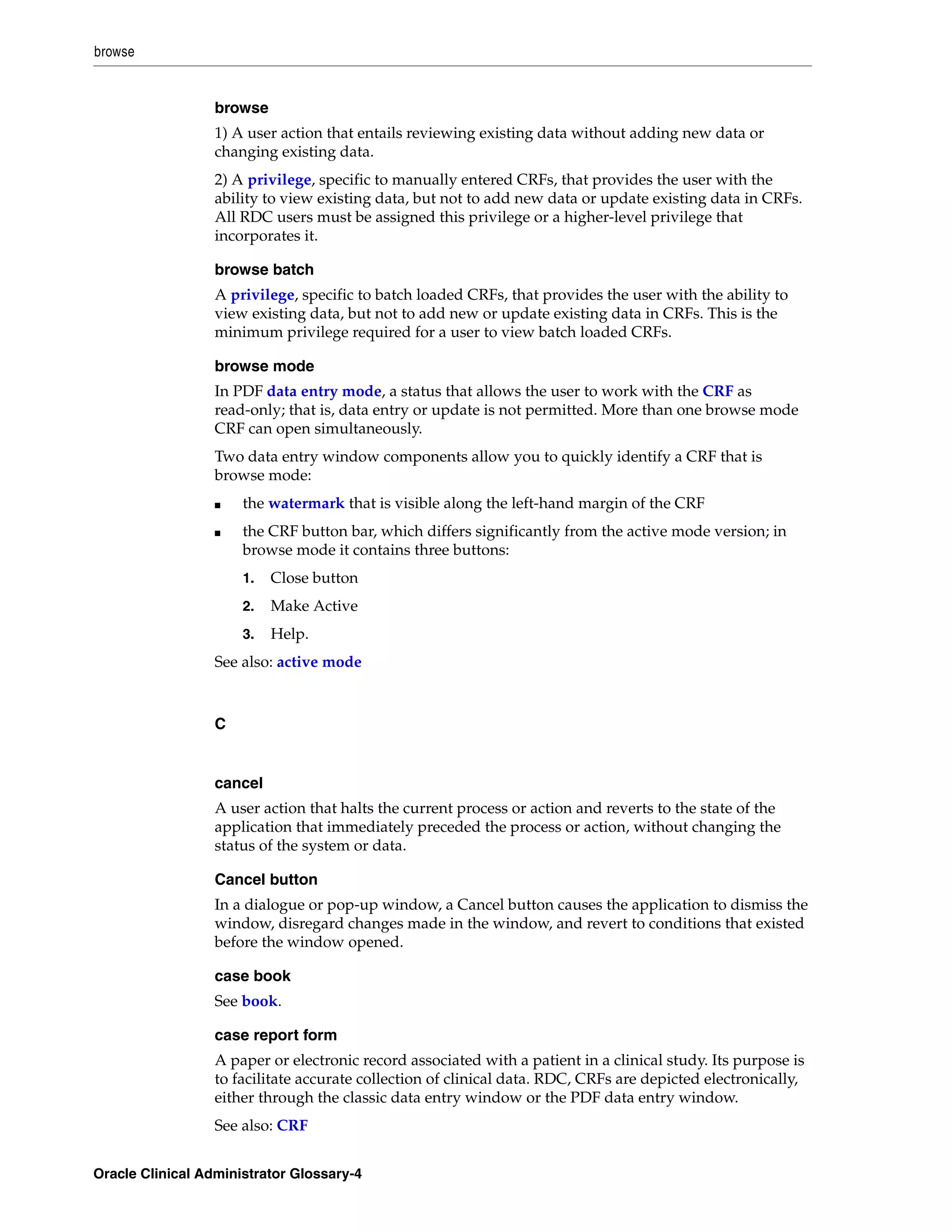 browse


                  browse
                  1) A user action that entails reviewing existing data without adding new data or
                  changing existing data.
                  2) A privilege, specific to manually entered CRFs, that provides the user with the
                  ability to view existing data, but not to add new data or update existing data in CRFs.
                  All RDC users must be assigned this privilege or a higher-level privilege that
                  incorporates it.

                  browse batch
                  A privilege, specific to batch loaded CRFs, that provides the user with the ability to
                  view existing data, but not to add new or update existing data in CRFs. This is the
                  minimum privilege required for a user to view batch loaded CRFs.

                  browse mode
                  In PDF data entry mode, a status that allows the user to work with the CRF as
                  read-only; that is, data entry or update is not permitted. More than one browse mode
                  CRF can open simultaneously.
                  Two data entry window components allow you to quickly identify a CRF that is
                  browse mode:
                  ■   the watermark that is visible along the left-hand margin of the CRF
                  ■   the CRF button bar, which differs significantly from the active mode version; in
                      browse mode it contains three buttons:
                      1.   Close button
                      2.   Make Active
                      3.   Help.
                  See also: active mode



                  C


                  cancel
                  A user action that halts the current process or action and reverts to the state of the
                  application that immediately preceded the process or action, without changing the
                  status of the system or data.

                  Cancel button
                  In a dialogue or pop-up window, a Cancel button causes the application to dismiss the
                  window, disregard changes made in the window, and revert to conditions that existed
                  before the window opened.

                  case book
                  See book.

                  case report form
                  A paper or electronic record associated with a patient in a clinical study. Its purpose is
                  to facilitate accurate collection of clinical data. RDC, CRFs are depicted electronically,
                  either through the classic data entry window or the PDF data entry window.
                  See also: CRF


Oracle Clinical Administrator Glossary-4
 