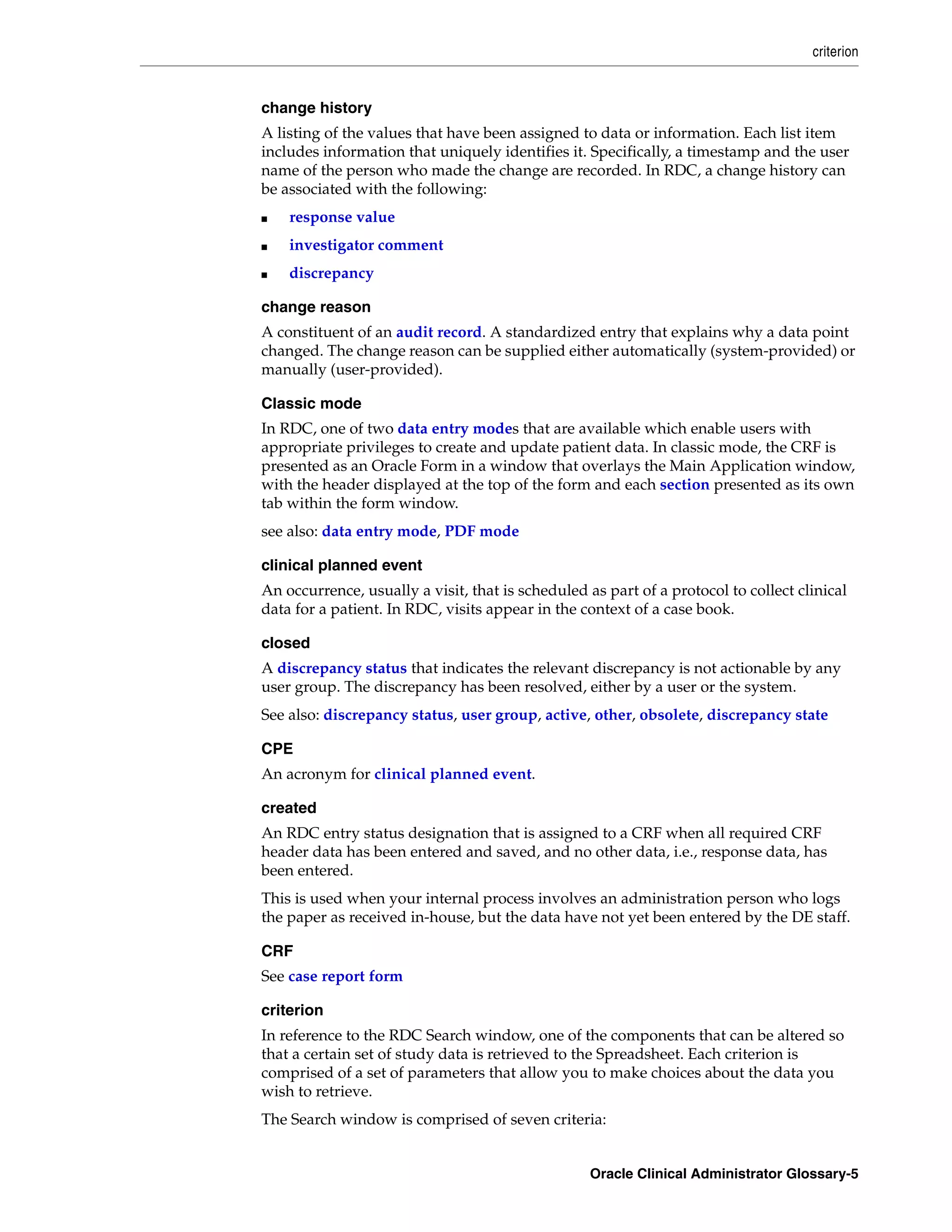 criterion


change history
A listing of the values that have been assigned to data or information. Each list item
includes information that uniquely identifies it. Specifically, a timestamp and the user
name of the person who made the change are recorded. In RDC, a change history can
be associated with the following:
■   response value
■   investigator comment
■   discrepancy

change reason
A constituent of an audit record. A standardized entry that explains why a data point
changed. The change reason can be supplied either automatically (system-provided) or
manually (user-provided).

Classic mode
In RDC, one of two data entry modes that are available which enable users with
appropriate privileges to create and update patient data. In classic mode, the CRF is
presented as an Oracle Form in a window that overlays the Main Application window,
with the header displayed at the top of the form and each section presented as its own
tab within the form window.
see also: data entry mode, PDF mode

clinical planned event
An occurrence, usually a visit, that is scheduled as part of a protocol to collect clinical
data for a patient. In RDC, visits appear in the context of a case book.

closed
A discrepancy status that indicates the relevant discrepancy is not actionable by any
user group. The discrepancy has been resolved, either by a user or the system.
See also: discrepancy status, user group, active, other, obsolete, discrepancy state

CPE
An acronym for clinical planned event.

created
An RDC entry status designation that is assigned to a CRF when all required CRF
header data has been entered and saved, and no other data, i.e., response data, has
been entered.
This is used when your internal process involves an administration person who logs
the paper as received in-house, but the data have not yet been entered by the DE staff.

CRF
See case report form

criterion
In reference to the RDC Search window, one of the components that can be altered so
that a certain set of study data is retrieved to the Spreadsheet. Each criterion is
comprised of a set of parameters that allow you to make choices about the data you
wish to retrieve.
The Search window is comprised of seven criteria:


                                                   Oracle Clinical Administrator Glossary-5
 