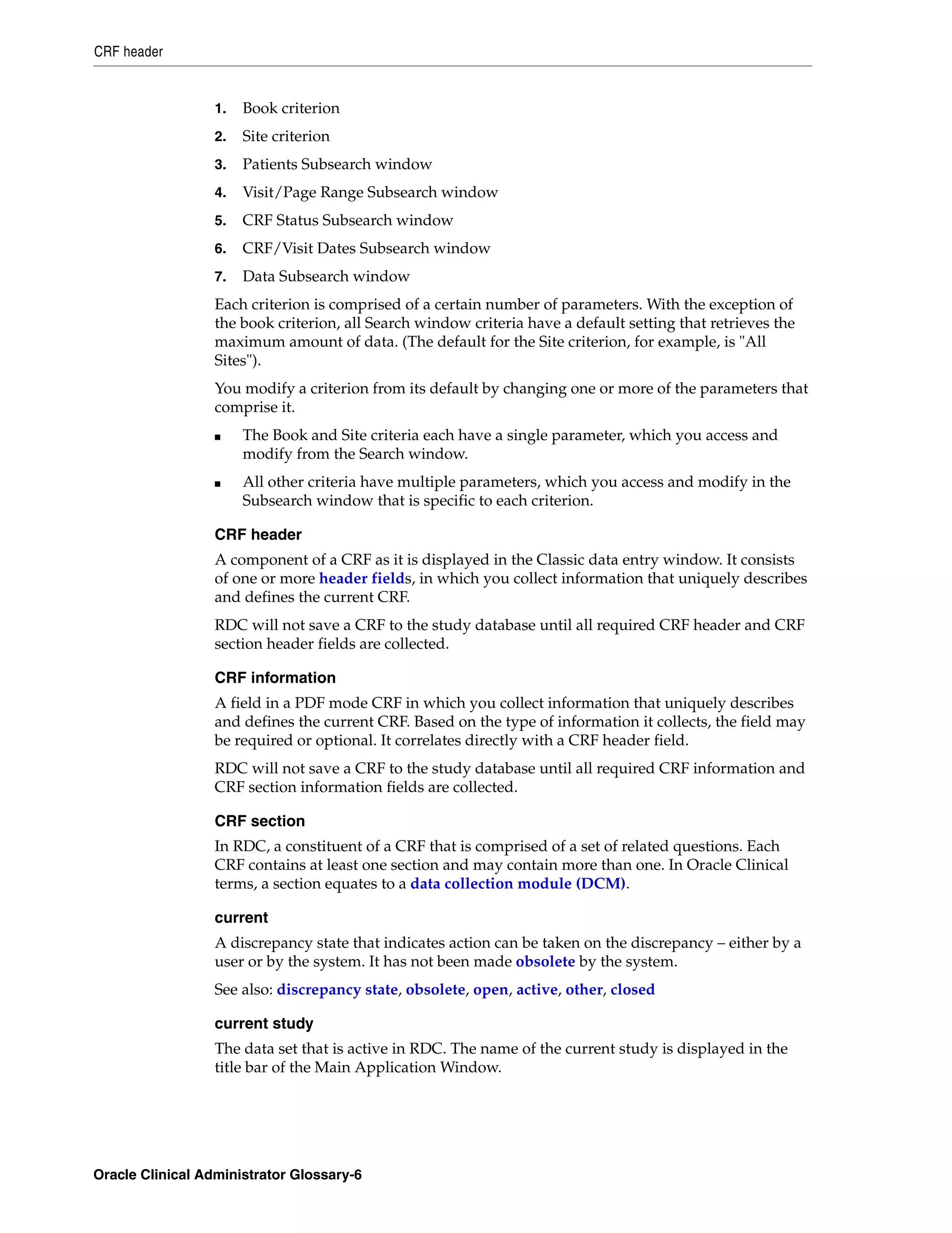 CRF header


                  1.   Book criterion
                  2.   Site criterion
                  3.   Patients Subsearch window
                  4.   Visit/Page Range Subsearch window
                  5.   CRF Status Subsearch window
                  6.   CRF/Visit Dates Subsearch window
                  7.   Data Subsearch window
                  Each criterion is comprised of a certain number of parameters. With the exception of
                  the book criterion, all Search window criteria have a default setting that retrieves the
                  maximum amount of data. (The default for the Site criterion, for example, is "All
                  Sites").
                  You modify a criterion from its default by changing one or more of the parameters that
                  comprise it.
                  ■    The Book and Site criteria each have a single parameter, which you access and
                       modify from the Search window.
                  ■    All other criteria have multiple parameters, which you access and modify in the
                       Subsearch window that is specific to each criterion.

                  CRF header
                  A component of a CRF as it is displayed in the Classic data entry window. It consists
                  of one or more header fields, in which you collect information that uniquely describes
                  and defines the current CRF.
                  RDC will not save a CRF to the study database until all required CRF header and CRF
                  section header fields are collected.

                  CRF information
                  A field in a PDF mode CRF in which you collect information that uniquely describes
                  and defines the current CRF. Based on the type of information it collects, the field may
                  be required or optional. It correlates directly with a CRF header field.
                  RDC will not save a CRF to the study database until all required CRF information and
                  CRF section information fields are collected.

                  CRF section
                  In RDC, a constituent of a CRF that is comprised of a set of related questions. Each
                  CRF contains at least one section and may contain more than one. In Oracle Clinical
                  terms, a section equates to a data collection module (DCM).

                  current
                  A discrepancy state that indicates action can be taken on the discrepancy – either by a
                  user or by the system. It has not been made obsolete by the system.
                  See also: discrepancy state, obsolete, open, active, other, closed

                  current study
                  The data set that is active in RDC. The name of the current study is displayed in the
                  title bar of the Main Application Window.




Oracle Clinical Administrator Glossary-6
 