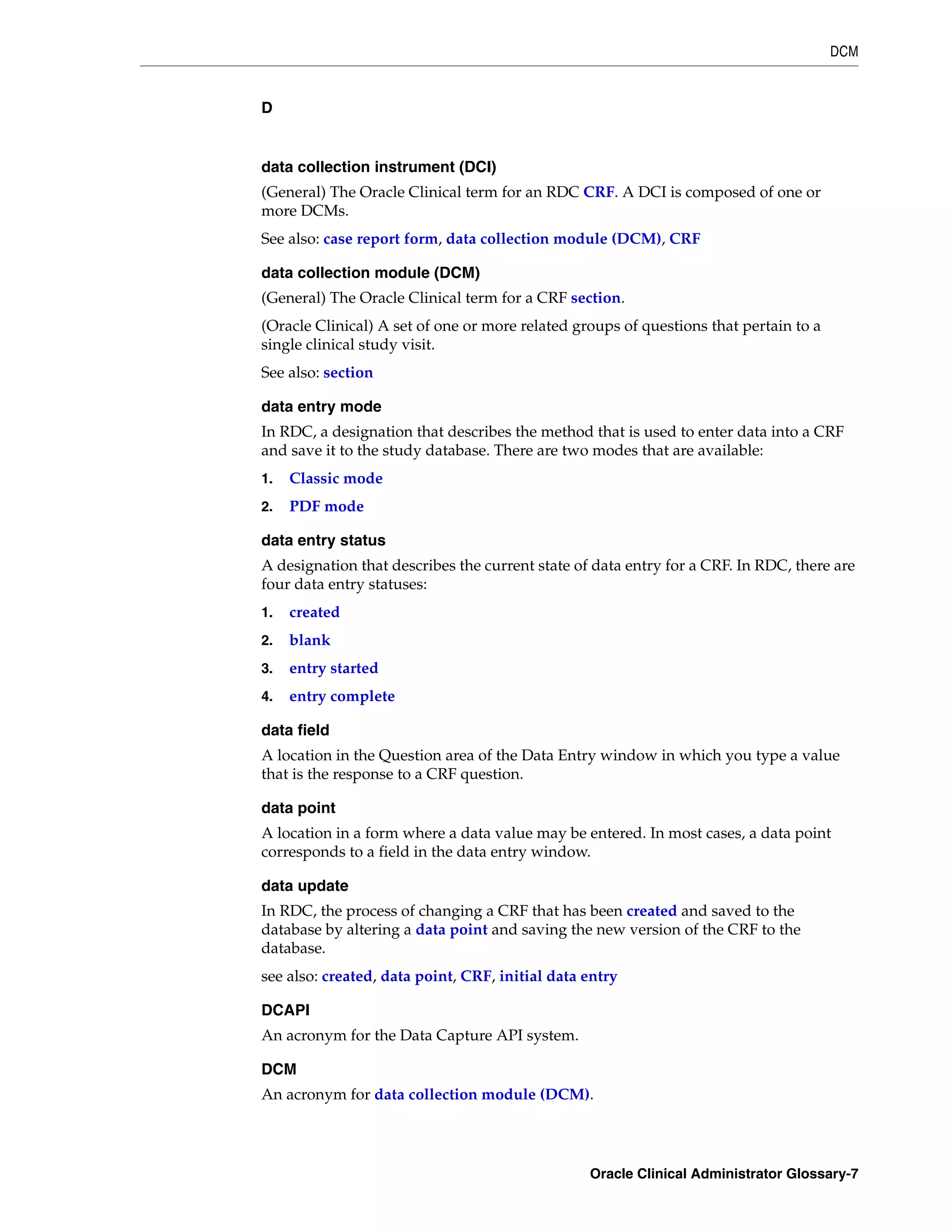 DCM


D


data collection instrument (DCI)
(General) The Oracle Clinical term for an RDC CRF. A DCI is composed of one or
more DCMs.
See also: case report form, data collection module (DCM), CRF

data collection module (DCM)
(General) The Oracle Clinical term for a CRF section.
(Oracle Clinical) A set of one or more related groups of questions that pertain to a
single clinical study visit.
See also: section

data entry mode
In RDC, a designation that describes the method that is used to enter data into a CRF
and save it to the study database. There are two modes that are available:
1.   Classic mode
2.   PDF mode

data entry status
A designation that describes the current state of data entry for a CRF. In RDC, there are
four data entry statuses:
1.   created
2.   blank
3.   entry started
4.   entry complete

data field
A location in the Question area of the Data Entry window in which you type a value
that is the response to a CRF question.

data point
A location in a form where a data value may be entered. In most cases, a data point
corresponds to a field in the data entry window.

data update
In RDC, the process of changing a CRF that has been created and saved to the
database by altering a data point and saving the new version of the CRF to the
database.
see also: created, data point, CRF, initial data entry

DCAPI
An acronym for the Data Capture API system.

DCM
An acronym for data collection module (DCM).




                                                 Oracle Clinical Administrator Glossary-7
 
