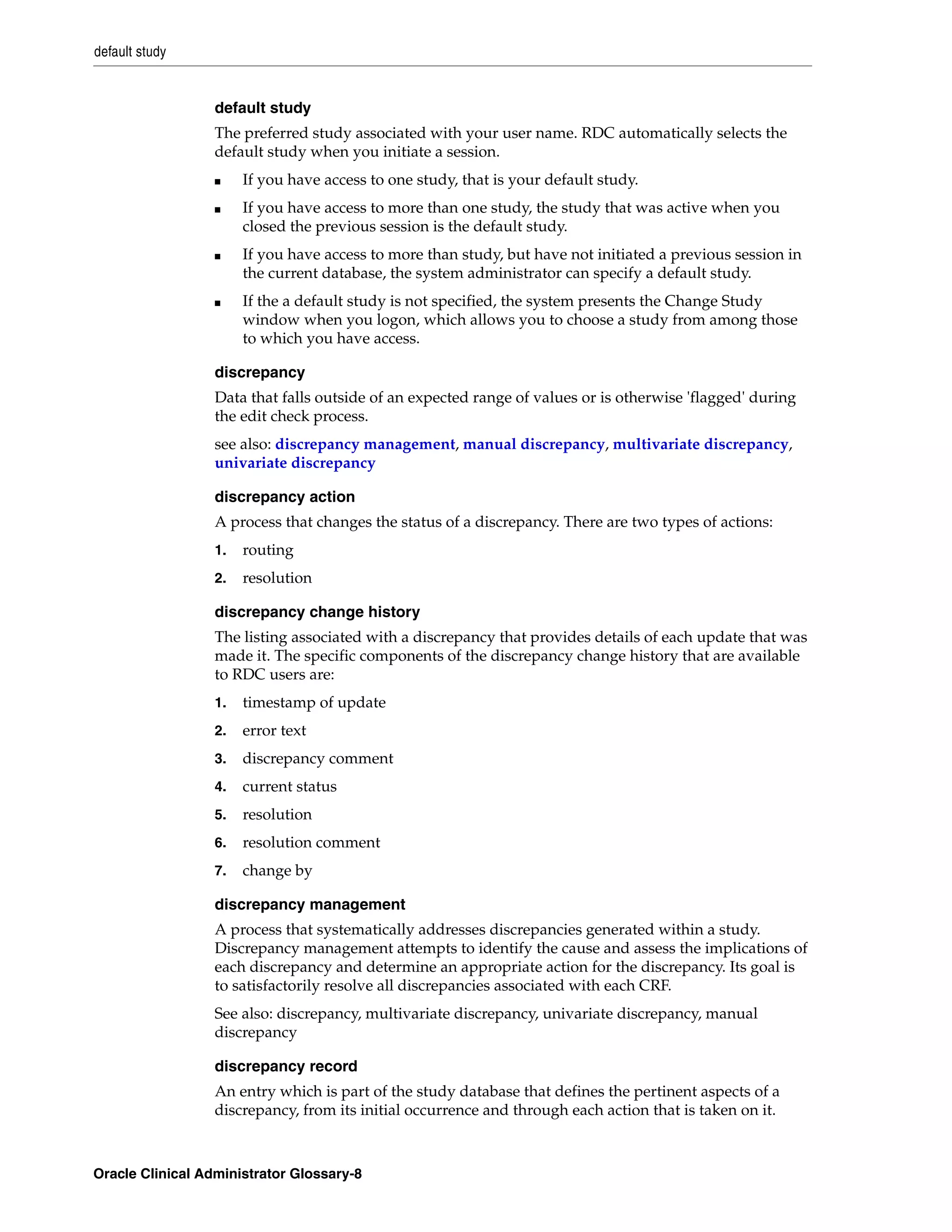default study


                  default study
                  The preferred study associated with your user name. RDC automatically selects the
                  default study when you initiate a session.
                  ■    If you have access to one study, that is your default study.
                  ■    If you have access to more than one study, the study that was active when you
                       closed the previous session is the default study.
                  ■    If you have access to more than study, but have not initiated a previous session in
                       the current database, the system administrator can specify a default study.
                  ■    If the a default study is not specified, the system presents the Change Study
                       window when you logon, which allows you to choose a study from among those
                       to which you have access.

                  discrepancy
                  Data that falls outside of an expected range of values or is otherwise 'flagged' during
                  the edit check process.
                  see also: discrepancy management, manual discrepancy, multivariate discrepancy,
                  univariate discrepancy

                  discrepancy action
                  A process that changes the status of a discrepancy. There are two types of actions:
                  1.   routing
                  2.   resolution

                  discrepancy change history
                  The listing associated with a discrepancy that provides details of each update that was
                  made it. The specific components of the discrepancy change history that are available
                  to RDC users are:
                  1.   timestamp of update
                  2.   error text
                  3.   discrepancy comment
                  4.   current status
                  5.   resolution
                  6.   resolution comment
                  7.   change by

                  discrepancy management
                  A process that systematically addresses discrepancies generated within a study.
                  Discrepancy management attempts to identify the cause and assess the implications of
                  each discrepancy and determine an appropriate action for the discrepancy. Its goal is
                  to satisfactorily resolve all discrepancies associated with each CRF.
                  See also: discrepancy, multivariate discrepancy, univariate discrepancy, manual
                  discrepancy

                  discrepancy record
                  An entry which is part of the study database that defines the pertinent aspects of a
                  discrepancy, from its initial occurrence and through each action that is taken on it.



Oracle Clinical Administrator Glossary-8
 