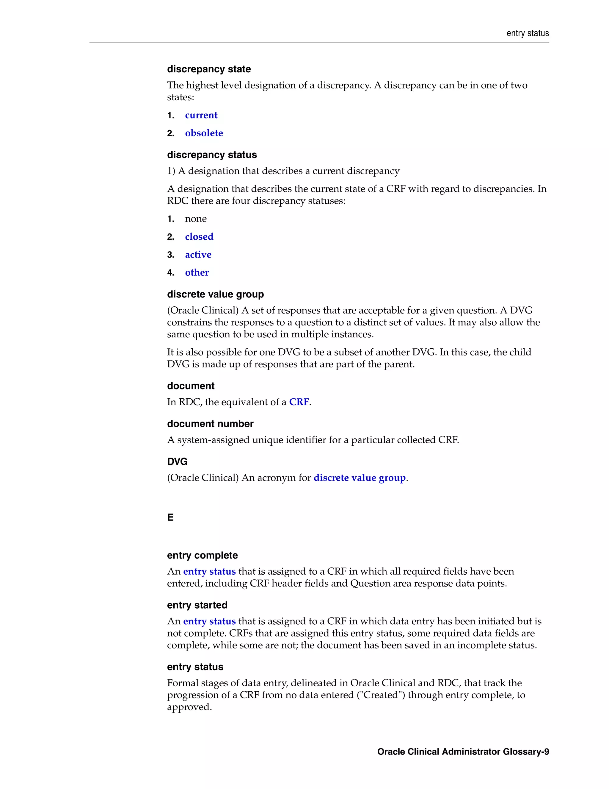 entry status


discrepancy state
The highest level designation of a discrepancy. A discrepancy can be in one of two
states:
1.   current
2.   obsolete

discrepancy status
1) A designation that describes a current discrepancy
A designation that describes the current state of a CRF with regard to discrepancies. In
RDC there are four discrepancy statuses:
1.   none
2.   closed
3.   active
4.   other

discrete value group
(Oracle Clinical) A set of responses that are acceptable for a given question. A DVG
constrains the responses to a question to a distinct set of values. It may also allow the
same question to be used in multiple instances.
It is also possible for one DVG to be a subset of another DVG. In this case, the child
DVG is made up of responses that are part of the parent.

document
In RDC, the equivalent of a CRF.

document number
A system-assigned unique identifier for a particular collected CRF.

DVG
(Oracle Clinical) An acronym for discrete value group.



E


entry complete
An entry status that is assigned to a CRF in which all required fields have been
entered, including CRF header fields and Question area response data points.

entry started
An entry status that is assigned to a CRF in which data entry has been initiated but is
not complete. CRFs that are assigned this entry status, some required data fields are
complete, while some are not; the document has been saved in an incomplete status.

entry status
Formal stages of data entry, delineated in Oracle Clinical and RDC, that track the
progression of a CRF from no data entered ("Created") through entry complete, to
approved.



                                                  Oracle Clinical Administrator Glossary-9
 
