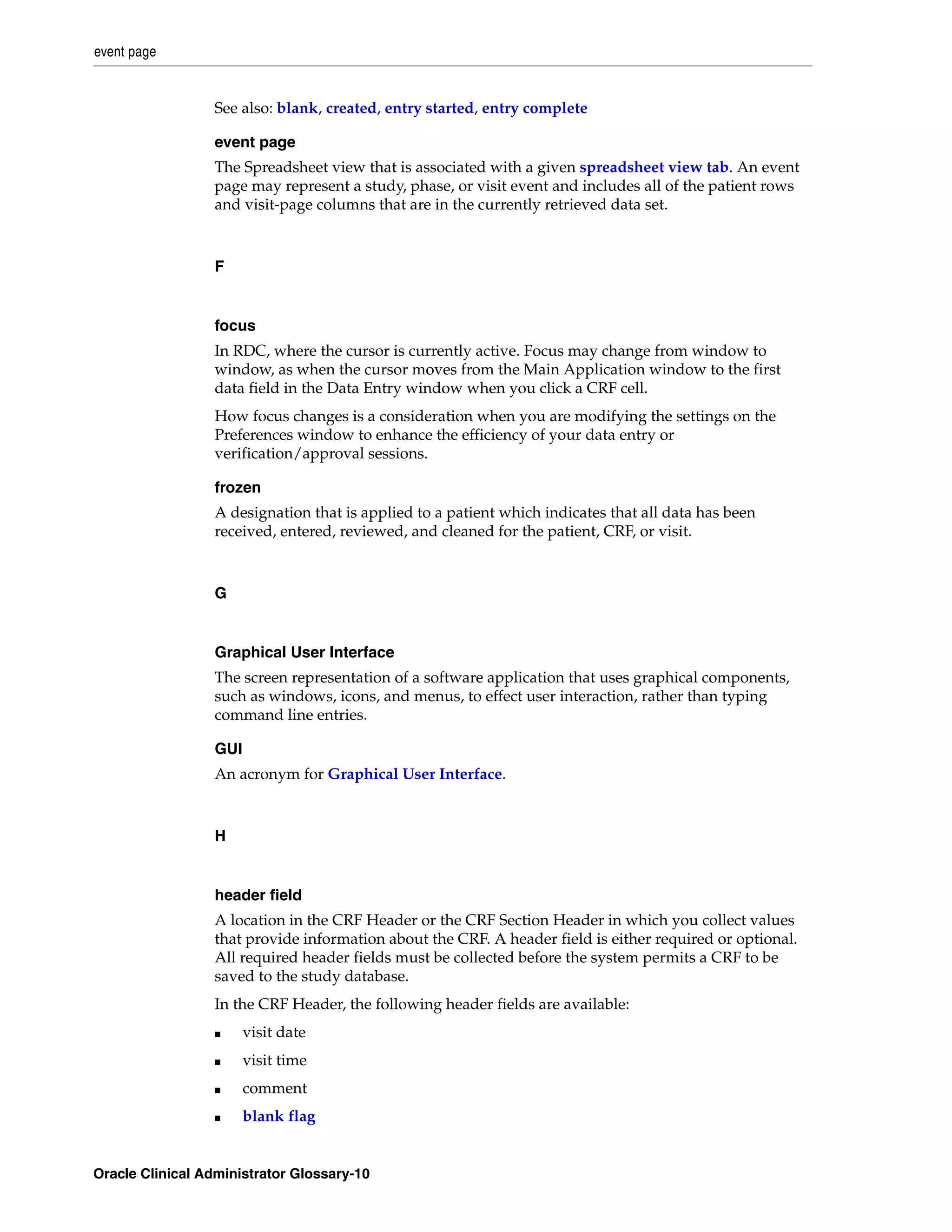 event page


                 See also: blank, created, entry started, entry complete

                 event page
                 The Spreadsheet view that is associated with a given spreadsheet view tab. An event
                 page may represent a study, phase, or visit event and includes all of the patient rows
                 and visit-page columns that are in the currently retrieved data set.



                 F


                 focus
                 In RDC, where the cursor is currently active. Focus may change from window to
                 window, as when the cursor moves from the Main Application window to the first
                 data field in the Data Entry window when you click a CRF cell.
                 How focus changes is a consideration when you are modifying the settings on the
                 Preferences window to enhance the efficiency of your data entry or
                 verification/approval sessions.

                 frozen
                 A designation that is applied to a patient which indicates that all data has been
                 received, entered, reviewed, and cleaned for the patient, CRF, or visit.



                 G


                 Graphical User Interface
                 The screen representation of a software application that uses graphical components,
                 such as windows, icons, and menus, to effect user interaction, rather than typing
                 command line entries.

                 GUI
                 An acronym for Graphical User Interface.



                 H


                 header field
                 A location in the CRF Header or the CRF Section Header in which you collect values
                 that provide information about the CRF. A header field is either required or optional.
                 All required header fields must be collected before the system permits a CRF to be
                 saved to the study database.
                 In the CRF Header, the following header fields are available:
                 ■     visit date
                 ■     visit time
                 ■     comment
                 ■     blank flag


Oracle Clinical Administrator Glossary-10
 