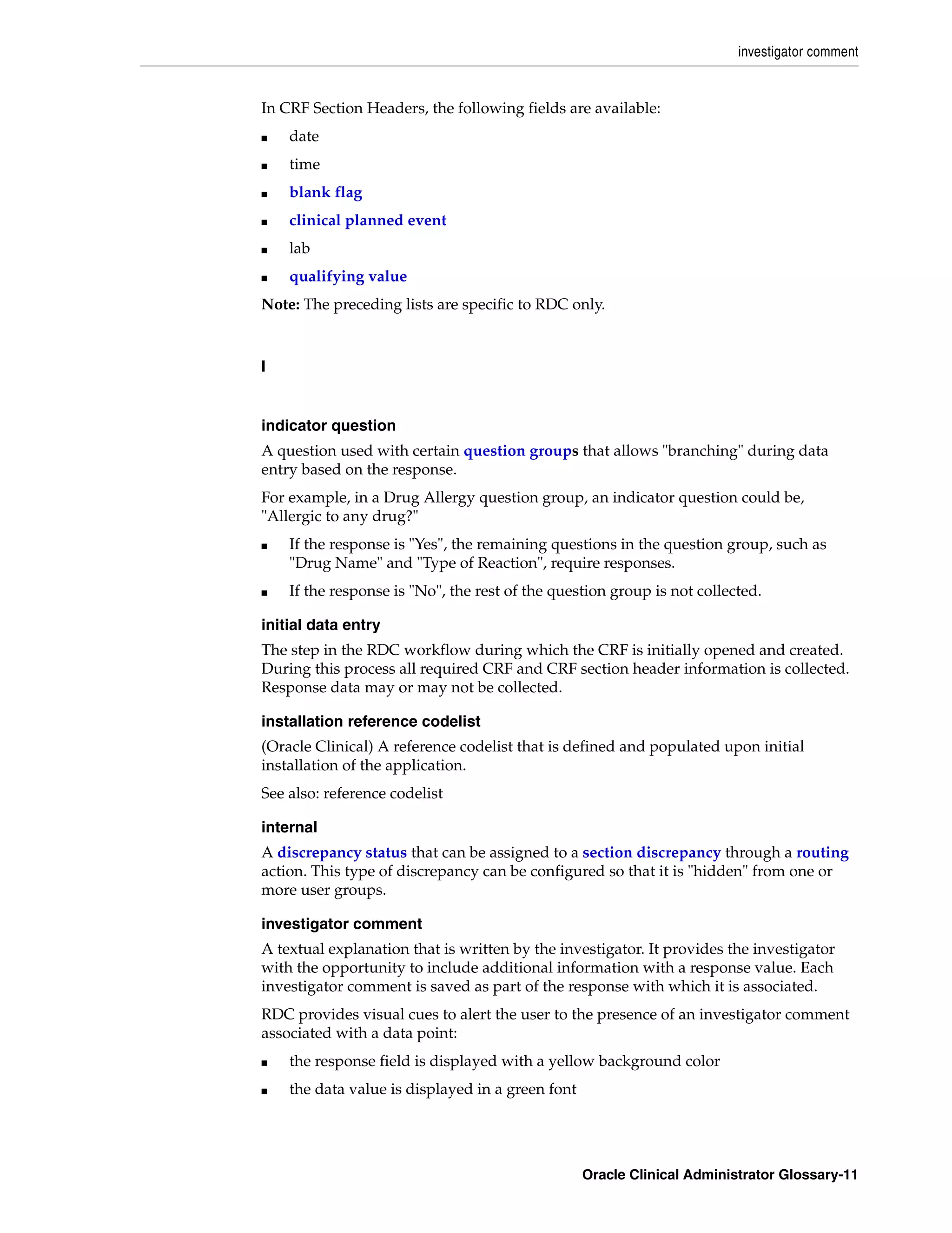investigator comment


In CRF Section Headers, the following fields are available:
■   date
■   time
■   blank flag
■   clinical planned event
■   lab
■   qualifying value
Note: The preceding lists are specific to RDC only.



I


indicator question
A question used with certain question groups that allows "branching" during data
entry based on the response.
For example, in a Drug Allergy question group, an indicator question could be,
"Allergic to any drug?"
■   If the response is "Yes", the remaining questions in the question group, such as
    "Drug Name" and "Type of Reaction", require responses.
■   If the response is "No", the rest of the question group is not collected.

initial data entry
The step in the RDC workflow during which the CRF is initially opened and created.
During this process all required CRF and CRF section header information is collected.
Response data may or may not be collected.

installation reference codelist
(Oracle Clinical) A reference codelist that is defined and populated upon initial
installation of the application.
See also: reference codelist

internal
A discrepancy status that can be assigned to a section discrepancy through a routing
action. This type of discrepancy can be configured so that it is "hidden" from one or
more user groups.

investigator comment
A textual explanation that is written by the investigator. It provides the investigator
with the opportunity to include additional information with a response value. Each
investigator comment is saved as part of the response with which it is associated.
RDC provides visual cues to alert the user to the presence of an investigator comment
associated with a data point:
■   the response field is displayed with a yellow background color
■   the data value is displayed in a green font




                                                  Oracle Clinical Administrator Glossary-11
 