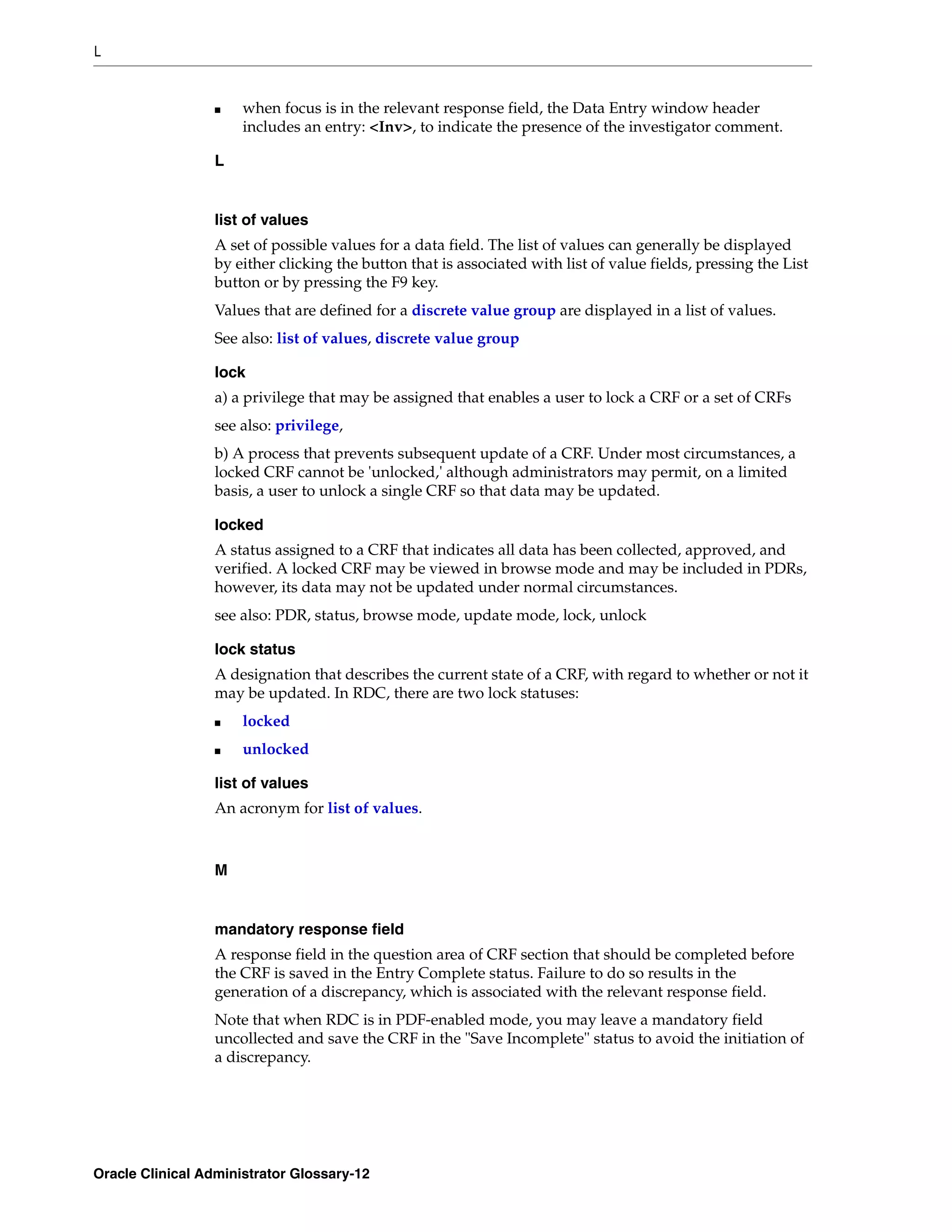 L


                 ■    when focus is in the relevant response field, the Data Entry window header
                      includes an entry: <Inv>, to indicate the presence of the investigator comment.

                 L


                 list of values
                 A set of possible values for a data field. The list of values can generally be displayed
                 by either clicking the button that is associated with list of value fields, pressing the List
                 button or by pressing the F9 key.
                 Values that are defined for a discrete value group are displayed in a list of values.
                 See also: list of values, discrete value group

                 lock
                 a) a privilege that may be assigned that enables a user to lock a CRF or a set of CRFs
                 see also: privilege,
                 b) A process that prevents subsequent update of a CRF. Under most circumstances, a
                 locked CRF cannot be 'unlocked,' although administrators may permit, on a limited
                 basis, a user to unlock a single CRF so that data may be updated.

                 locked
                 A status assigned to a CRF that indicates all data has been collected, approved, and
                 verified. A locked CRF may be viewed in browse mode and may be included in PDRs,
                 however, its data may not be updated under normal circumstances.
                 see also: PDR, status, browse mode, update mode, lock, unlock

                 lock status
                 A designation that describes the current state of a CRF, with regard to whether or not it
                 may be updated. In RDC, there are two lock statuses:
                 ■    locked
                 ■    unlocked

                 list of values
                 An acronym for list of values.



                 M


                 mandatory response field
                 A response field in the question area of CRF section that should be completed before
                 the CRF is saved in the Entry Complete status. Failure to do so results in the
                 generation of a discrepancy, which is associated with the relevant response field.
                 Note that when RDC is in PDF-enabled mode, you may leave a mandatory field
                 uncollected and save the CRF in the "Save Incomplete" status to avoid the initiation of
                 a discrepancy.




Oracle Clinical Administrator Glossary-12
 