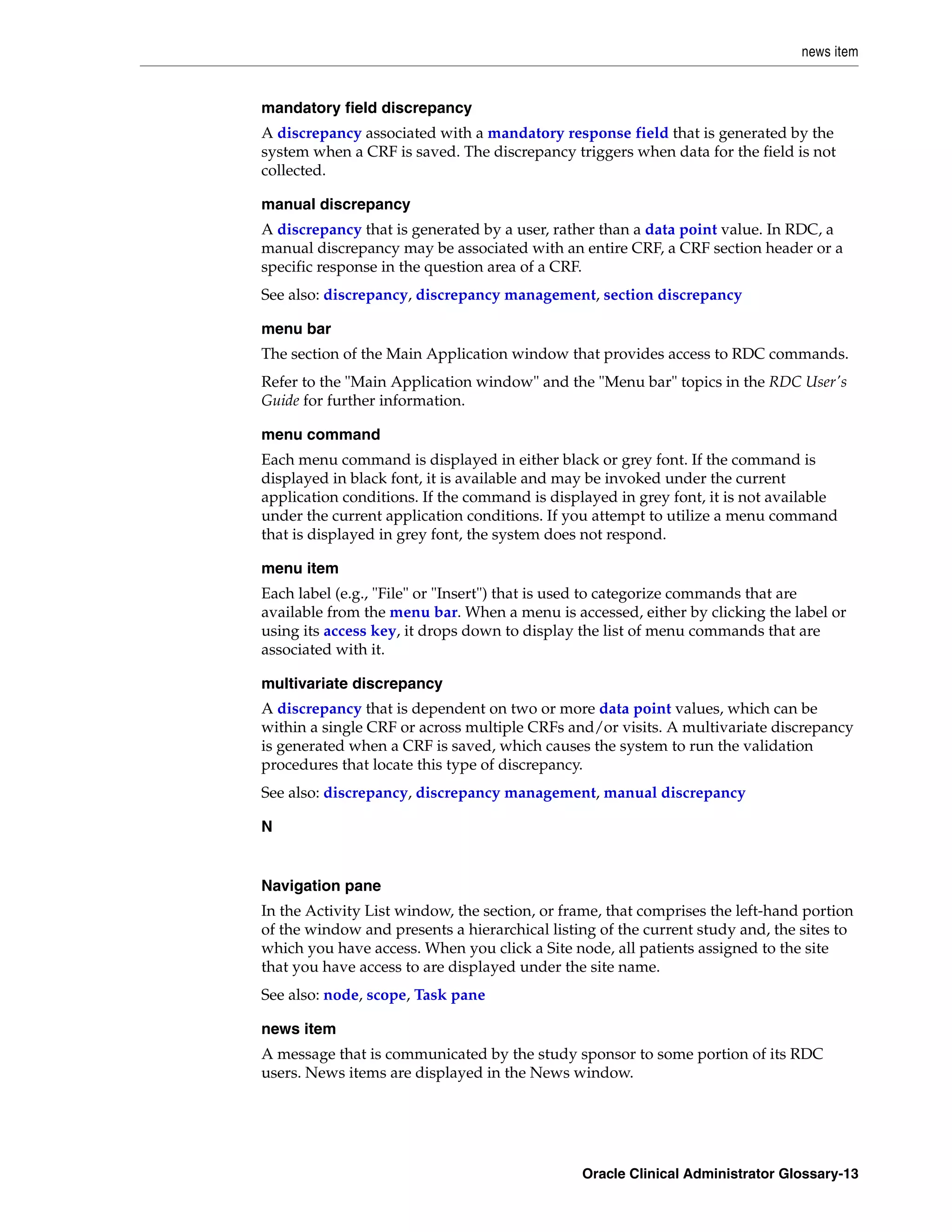 news item


mandatory field discrepancy
A discrepancy associated with a mandatory response field that is generated by the
system when a CRF is saved. The discrepancy triggers when data for the field is not
collected.

manual discrepancy
A discrepancy that is generated by a user, rather than a data point value. In RDC, a
manual discrepancy may be associated with an entire CRF, a CRF section header or a
specific response in the question area of a CRF.
See also: discrepancy, discrepancy management, section discrepancy

menu bar
The section of the Main Application window that provides access to RDC commands.
Refer to the "Main Application window" and the "Menu bar" topics in the RDC User's
Guide for further information.

menu command
Each menu command is displayed in either black or grey font. If the command is
displayed in black font, it is available and may be invoked under the current
application conditions. If the command is displayed in grey font, it is not available
under the current application conditions. If you attempt to utilize a menu command
that is displayed in grey font, the system does not respond.

menu item
Each label (e.g., "File" or "Insert") that is used to categorize commands that are
available from the menu bar. When a menu is accessed, either by clicking the label or
using its access key, it drops down to display the list of menu commands that are
associated with it.

multivariate discrepancy
A discrepancy that is dependent on two or more data point values, which can be
within a single CRF or across multiple CRFs and/or visits. A multivariate discrepancy
is generated when a CRF is saved, which causes the system to run the validation
procedures that locate this type of discrepancy.
See also: discrepancy, discrepancy management, manual discrepancy

N


Navigation pane
In the Activity List window, the section, or frame, that comprises the left-hand portion
of the window and presents a hierarchical listing of the current study and, the sites to
which you have access. When you click a Site node, all patients assigned to the site
that you have access to are displayed under the site name.
See also: node, scope, Task pane

news item
A message that is communicated by the study sponsor to some portion of its RDC
users. News items are displayed in the News window.




                                               Oracle Clinical Administrator Glossary-13
 