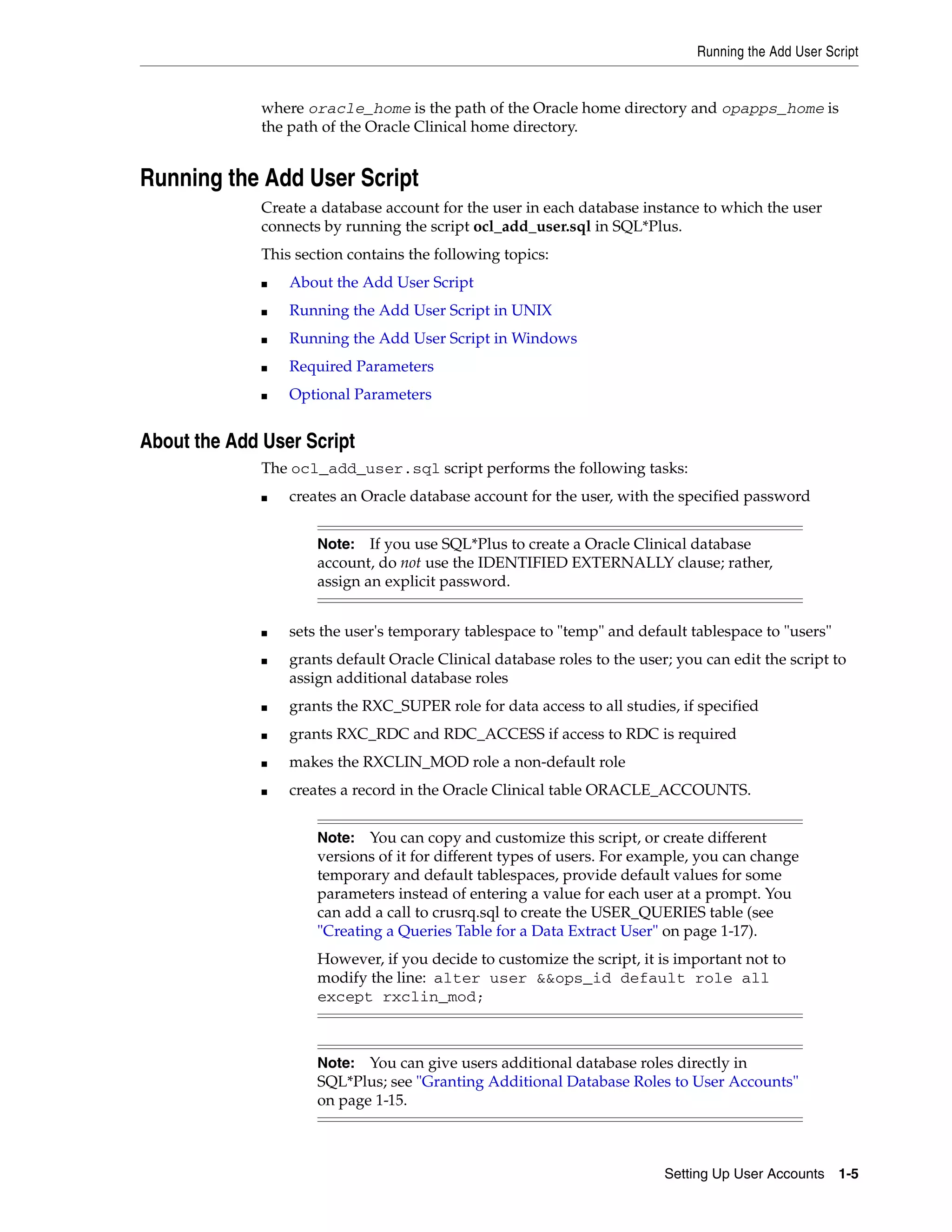 Running the Add User Script


              where oracle_home is the path of the Oracle home directory and opapps_home is
              the path of the Oracle Clinical home directory.


Running the Add User Script
              Create a database account for the user in each database instance to which the user
              connects by running the script ocl_add_user.sql in SQL*Plus.
              This section contains the following topics:
              ■   About the Add User Script
              ■   Running the Add User Script in UNIX
              ■   Running the Add User Script in Windows
              ■   Required Parameters
              ■   Optional Parameters


About the Add User Script
              The ocl_add_user.sql script performs the following tasks:
              ■   creates an Oracle database account for the user, with the specified password


                      Note:   If you use SQL*Plus to create a Oracle Clinical database
                      account, do not use the IDENTIFIED EXTERNALLY clause; rather,
                      assign an explicit password.


              ■   sets the user's temporary tablespace to "temp" and default tablespace to "users"
              ■   grants default Oracle Clinical database roles to the user; you can edit the script to
                  assign additional database roles
              ■   grants the RXC_SUPER role for data access to all studies, if specified
              ■   grants RXC_RDC and RDC_ACCESS if access to RDC is required
              ■   makes the RXCLIN_MOD role a non-default role
              ■   creates a record in the Oracle Clinical table ORACLE_ACCOUNTS.


                      Note: You can copy and customize this script, or create different
                      versions of it for different types of users. For example, you can change
                      temporary and default tablespaces, provide default values for some
                      parameters instead of entering a value for each user at a prompt. You
                      can add a call to crusrq.sql to create the USER_QUERIES table (see
                      "Creating a Queries Table for a Data Extract User" on page 1-17).
                      However, if you decide to customize the script, it is important not to
                      modify the line: alter user &&ops_id default role all
                      except rxclin_mod;



                      Note:  You can give users additional database roles directly in
                      SQL*Plus; see "Granting Additional Database Roles to User Accounts"
                      on page 1-15.



                                                                           Setting Up User Accounts 1-5
 