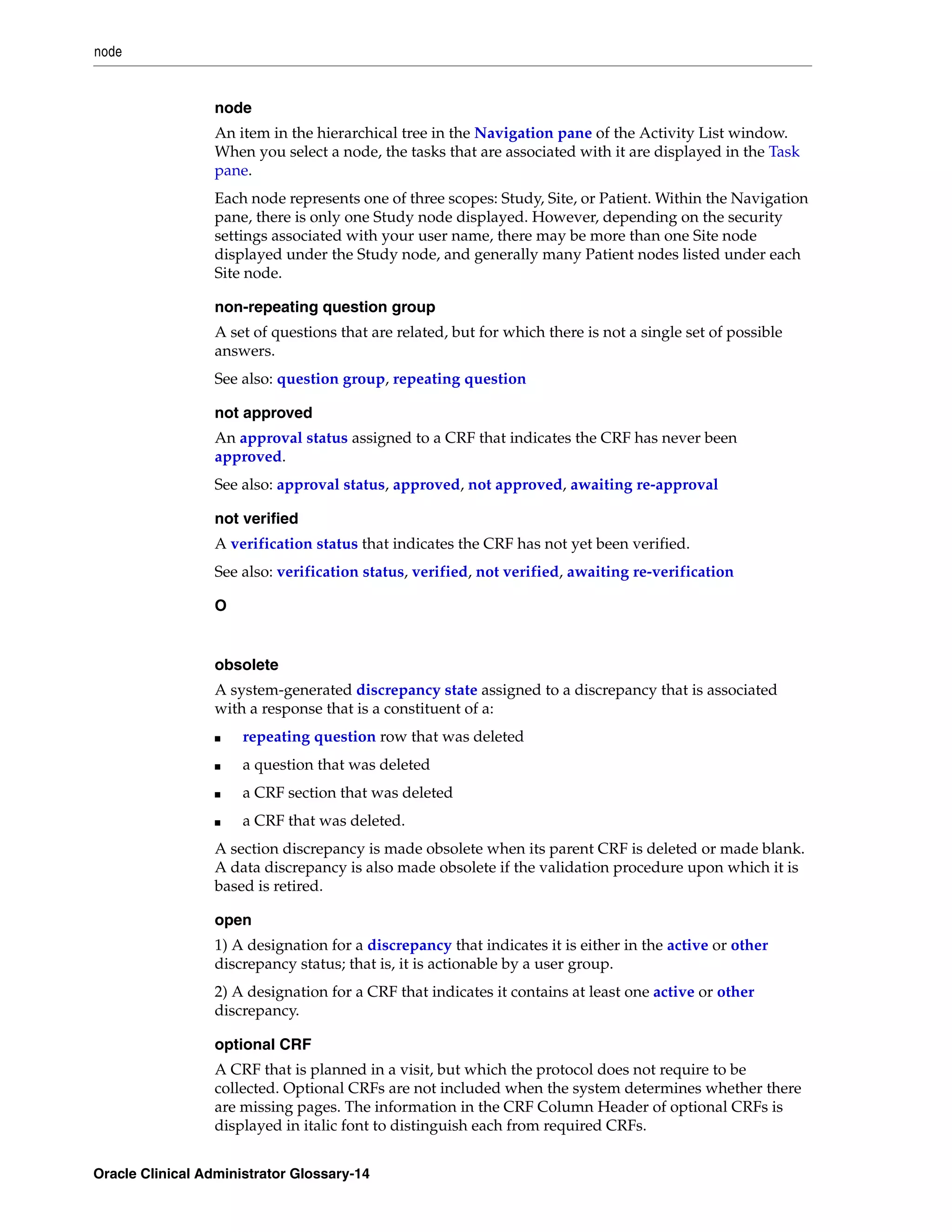 node


                 node
                 An item in the hierarchical tree in the Navigation pane of the Activity List window.
                 When you select a node, the tasks that are associated with it are displayed in the Task
                 pane.
                 Each node represents one of three scopes: Study, Site, or Patient. Within the Navigation
                 pane, there is only one Study node displayed. However, depending on the security
                 settings associated with your user name, there may be more than one Site node
                 displayed under the Study node, and generally many Patient nodes listed under each
                 Site node.

                 non-repeating question group
                 A set of questions that are related, but for which there is not a single set of possible
                 answers.
                 See also: question group, repeating question

                 not approved
                 An approval status assigned to a CRF that indicates the CRF has never been
                 approved.
                 See also: approval status, approved, not approved, awaiting re-approval

                 not verified
                 A verification status that indicates the CRF has not yet been verified.
                 See also: verification status, verified, not verified, awaiting re-verification

                 O


                 obsolete
                 A system-generated discrepancy state assigned to a discrepancy that is associated
                 with a response that is a constituent of a:
                 ■    repeating question row that was deleted
                 ■    a question that was deleted
                 ■    a CRF section that was deleted
                 ■    a CRF that was deleted.
                 A section discrepancy is made obsolete when its parent CRF is deleted or made blank.
                 A data discrepancy is also made obsolete if the validation procedure upon which it is
                 based is retired.

                 open
                 1) A designation for a discrepancy that indicates it is either in the active or other
                 discrepancy status; that is, it is actionable by a user group.
                 2) A designation for a CRF that indicates it contains at least one active or other
                 discrepancy.

                 optional CRF
                 A CRF that is planned in a visit, but which the protocol does not require to be
                 collected. Optional CRFs are not included when the system determines whether there
                 are missing pages. The information in the CRF Column Header of optional CRFs is
                 displayed in italic font to distinguish each from required CRFs.


Oracle Clinical Administrator Glossary-14
 