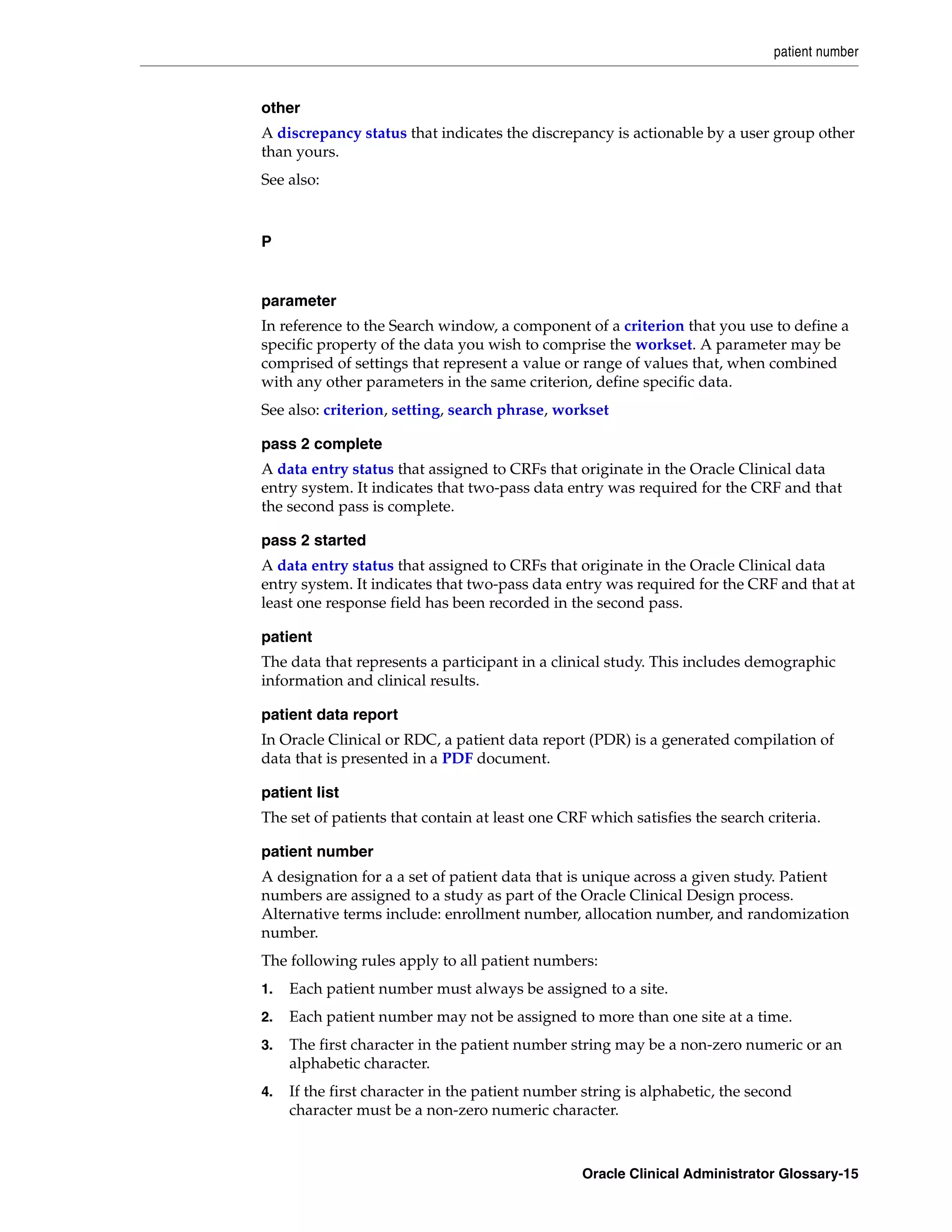 patient number


other
A discrepancy status that indicates the discrepancy is actionable by a user group other
than yours.
See also:



P


parameter
In reference to the Search window, a component of a criterion that you use to define a
specific property of the data you wish to comprise the workset. A parameter may be
comprised of settings that represent a value or range of values that, when combined
with any other parameters in the same criterion, define specific data.
See also: criterion, setting, search phrase, workset

pass 2 complete
A data entry status that assigned to CRFs that originate in the Oracle Clinical data
entry system. It indicates that two-pass data entry was required for the CRF and that
the second pass is complete.

pass 2 started
A data entry status that assigned to CRFs that originate in the Oracle Clinical data
entry system. It indicates that two-pass data entry was required for the CRF and that at
least one response field has been recorded in the second pass.

patient
The data that represents a participant in a clinical study. This includes demographic
information and clinical results.

patient data report
In Oracle Clinical or RDC, a patient data report (PDR) is a generated compilation of
data that is presented in a PDF document.

patient list
The set of patients that contain at least one CRF which satisfies the search criteria.

patient number
A designation for a a set of patient data that is unique across a given study. Patient
numbers are assigned to a study as part of the Oracle Clinical Design process.
Alternative terms include: enrollment number, allocation number, and randomization
number.
The following rules apply to all patient numbers:
1.   Each patient number must always be assigned to a site.
2.   Each patient number may not be assigned to more than one site at a time.
3.   The first character in the patient number string may be a non-zero numeric or an
     alphabetic character.
4.   If the first character in the patient number string is alphabetic, the second
     character must be a non-zero numeric character.



                                                 Oracle Clinical Administrator Glossary-15
 