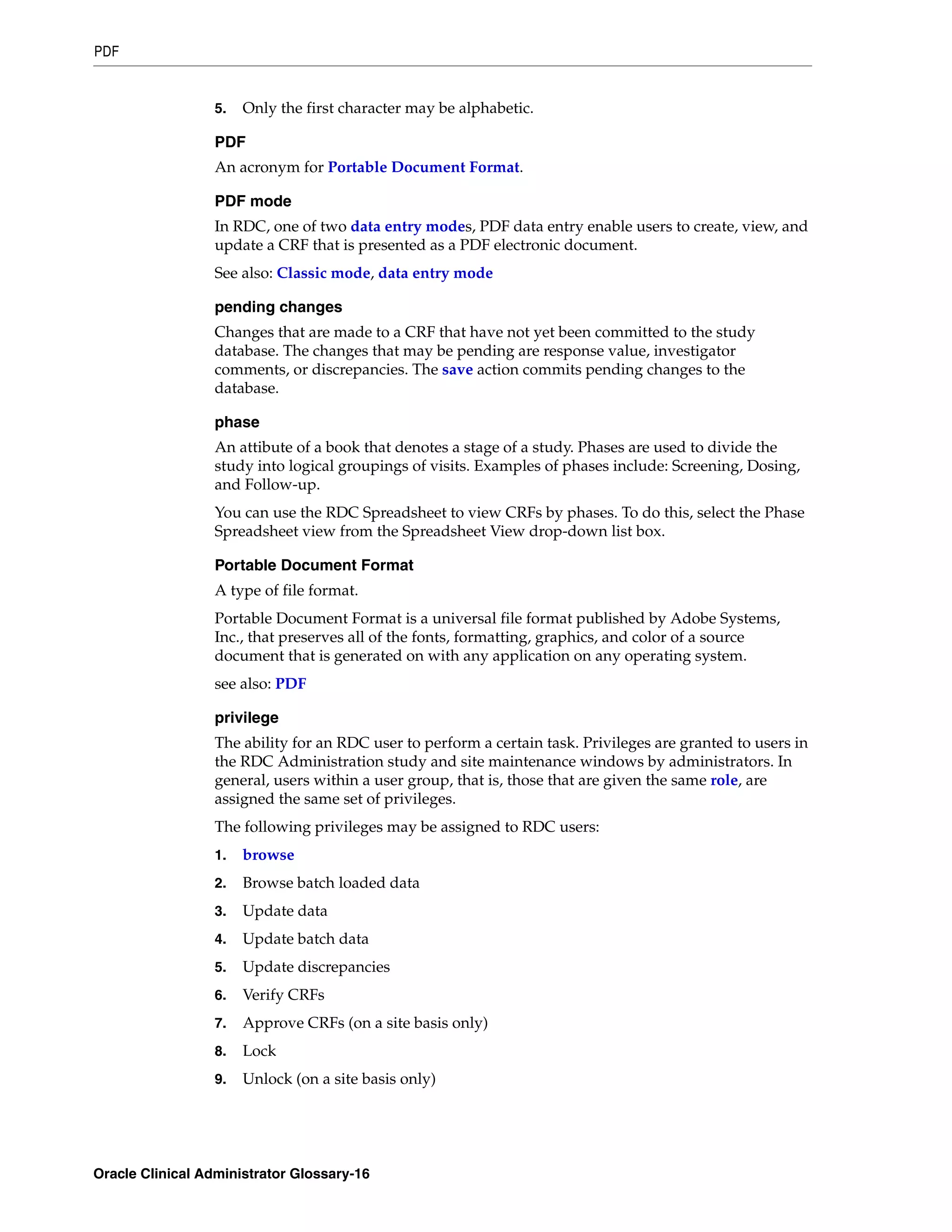 PDF


                 5.   Only the first character may be alphabetic.

                 PDF
                 An acronym for Portable Document Format.

                 PDF mode
                 In RDC, one of two data entry modes, PDF data entry enable users to create, view, and
                 update a CRF that is presented as a PDF electronic document.
                 See also: Classic mode, data entry mode

                 pending changes
                 Changes that are made to a CRF that have not yet been committed to the study
                 database. The changes that may be pending are response value, investigator
                 comments, or discrepancies. The save action commits pending changes to the
                 database.

                 phase
                 An attibute of a book that denotes a stage of a study. Phases are used to divide the
                 study into logical groupings of visits. Examples of phases include: Screening, Dosing,
                 and Follow-up.
                 You can use the RDC Spreadsheet to view CRFs by phases. To do this, select the Phase
                 Spreadsheet view from the Spreadsheet View drop-down list box.

                 Portable Document Format
                 A type of file format.
                 Portable Document Format is a universal file format published by Adobe Systems,
                 Inc., that preserves all of the fonts, formatting, graphics, and color of a source
                 document that is generated on with any application on any operating system.
                 see also: PDF

                 privilege
                 The ability for an RDC user to perform a certain task. Privileges are granted to users in
                 the RDC Administration study and site maintenance windows by administrators. In
                 general, users within a user group, that is, those that are given the same role, are
                 assigned the same set of privileges.
                 The following privileges may be assigned to RDC users:
                 1.   browse
                 2.   Browse batch loaded data
                 3.   Update data
                 4.   Update batch data
                 5.   Update discrepancies
                 6.   Verify CRFs
                 7.   Approve CRFs (on a site basis only)
                 8.   Lock
                 9.   Unlock (on a site basis only)




Oracle Clinical Administrator Glossary-16
 