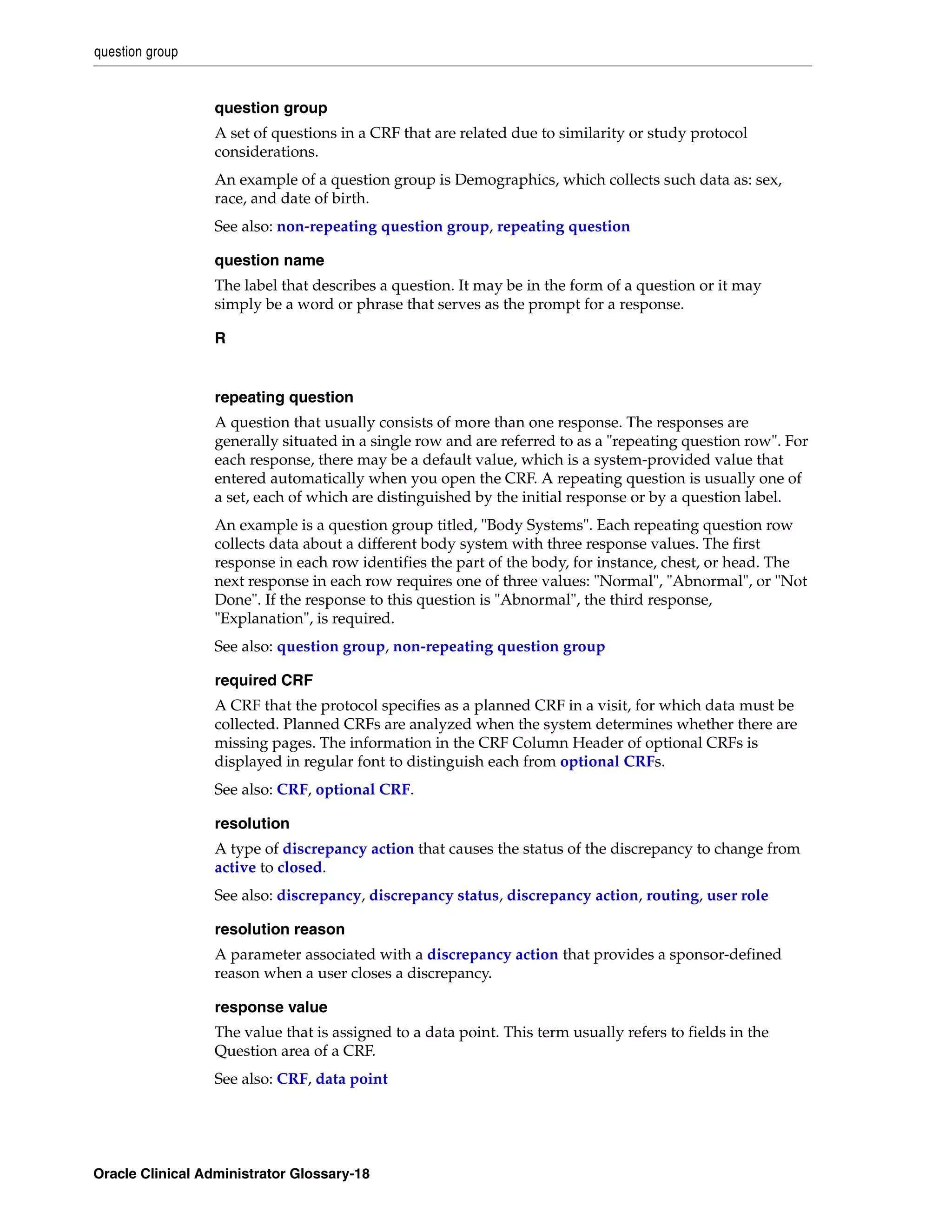 question group


                 question group
                 A set of questions in a CRF that are related due to similarity or study protocol
                 considerations.
                 An example of a question group is Demographics, which collects such data as: sex,
                 race, and date of birth.
                 See also: non-repeating question group, repeating question

                 question name
                 The label that describes a question. It may be in the form of a question or it may
                 simply be a word or phrase that serves as the prompt for a response.

                 R


                 repeating question
                 A question that usually consists of more than one response. The responses are
                 generally situated in a single row and are referred to as a "repeating question row". For
                 each response, there may be a default value, which is a system-provided value that
                 entered automatically when you open the CRF. A repeating question is usually one of
                 a set, each of which are distinguished by the initial response or by a question label.
                 An example is a question group titled, "Body Systems". Each repeating question row
                 collects data about a different body system with three response values. The first
                 response in each row identifies the part of the body, for instance, chest, or head. The
                 next response in each row requires one of three values: "Normal", "Abnormal", or "Not
                 Done". If the response to this question is "Abnormal", the third response,
                 "Explanation", is required.
                 See also: question group, non-repeating question group

                 required CRF
                 A CRF that the protocol specifies as a planned CRF in a visit, for which data must be
                 collected. Planned CRFs are analyzed when the system determines whether there are
                 missing pages. The information in the CRF Column Header of optional CRFs is
                 displayed in regular font to distinguish each from optional CRFs.
                 See also: CRF, optional CRF.

                 resolution
                 A type of discrepancy action that causes the status of the discrepancy to change from
                 active to closed.
                 See also: discrepancy, discrepancy status, discrepancy action, routing, user role

                 resolution reason
                 A parameter associated with a discrepancy action that provides a sponsor-defined
                 reason when a user closes a discrepancy.

                 response value
                 The value that is assigned to a data point. This term usually refers to fields in the
                 Question area of a CRF.
                 See also: CRF, data point




Oracle Clinical Administrator Glossary-18
 