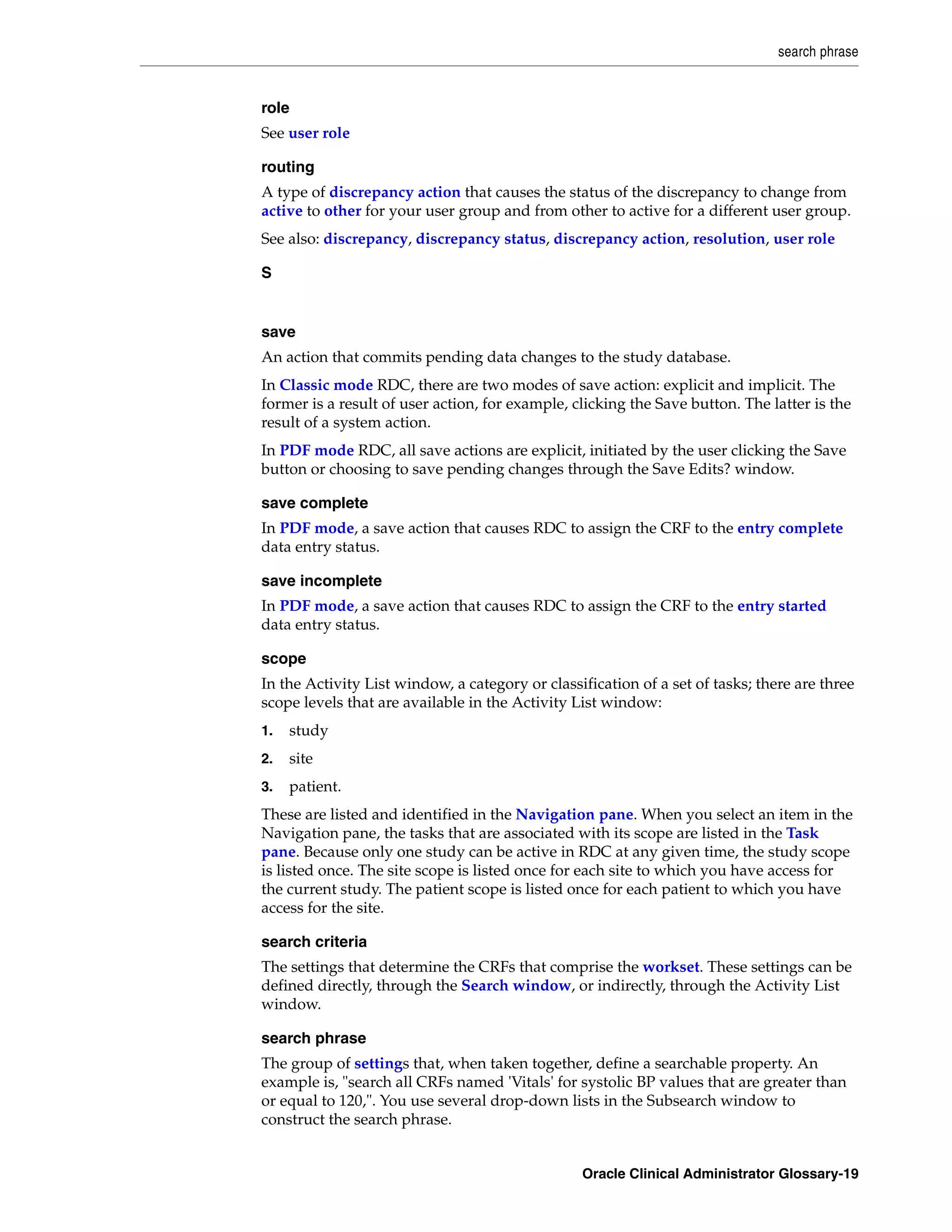 search phrase


role
See user role

routing
A type of discrepancy action that causes the status of the discrepancy to change from
active to other for your user group and from other to active for a different user group.
See also: discrepancy, discrepancy status, discrepancy action, resolution, user role

S


save
An action that commits pending data changes to the study database.
In Classic mode RDC, there are two modes of save action: explicit and implicit. The
former is a result of user action, for example, clicking the Save button. The latter is the
result of a system action.
In PDF mode RDC, all save actions are explicit, initiated by the user clicking the Save
button or choosing to save pending changes through the Save Edits? window.

save complete
In PDF mode, a save action that causes RDC to assign the CRF to the entry complete
data entry status.

save incomplete
In PDF mode, a save action that causes RDC to assign the CRF to the entry started
data entry status.

scope
In the Activity List window, a category or classification of a set of tasks; there are three
scope levels that are available in the Activity List window:
1.   study
2.   site
3.   patient.
These are listed and identified in the Navigation pane. When you select an item in the
Navigation pane, the tasks that are associated with its scope are listed in the Task
pane. Because only one study can be active in RDC at any given time, the study scope
is listed once. The site scope is listed once for each site to which you have access for
the current study. The patient scope is listed once for each patient to which you have
access for the site.

search criteria
The settings that determine the CRFs that comprise the workset. These settings can be
defined directly, through the Search window, or indirectly, through the Activity List
window.

search phrase
The group of settings that, when taken together, define a searchable property. An
example is, "search all CRFs named 'Vitals' for systolic BP values that are greater than
or equal to 120,". You use several drop-down lists in the Subsearch window to
construct the search phrase.


                                                 Oracle Clinical Administrator Glossary-19
 