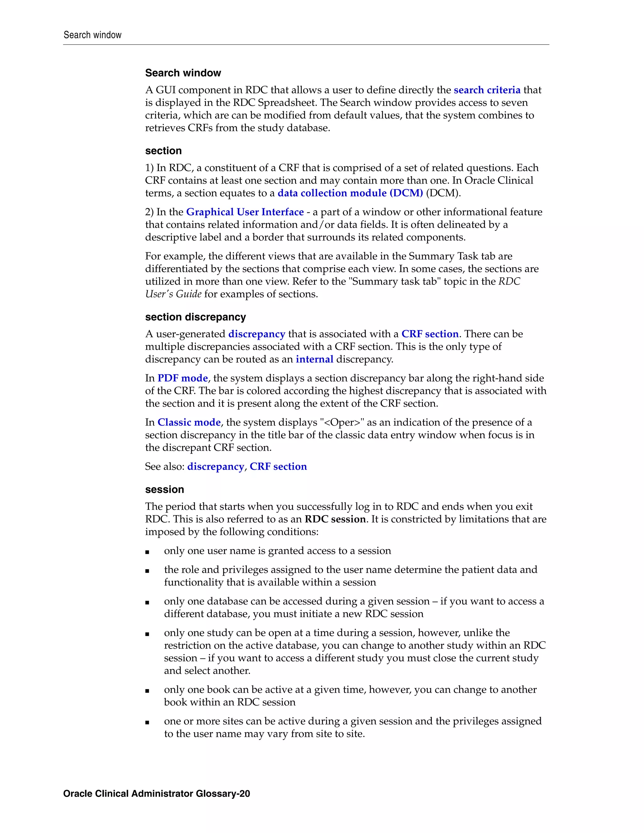 Search window


                 Search window
                 A GUI component in RDC that allows a user to define directly the search criteria that
                 is displayed in the RDC Spreadsheet. The Search window provides access to seven
                 criteria, which are can be modified from default values, that the system combines to
                 retrieves CRFs from the study database.

                 section
                 1) In RDC, a constituent of a CRF that is comprised of a set of related questions. Each
                 CRF contains at least one section and may contain more than one. In Oracle Clinical
                 terms, a section equates to a data collection module (DCM) (DCM).
                 2) In the Graphical User Interface - a part of a window or other informational feature
                 that contains related information and/or data fields. It is often delineated by a
                 descriptive label and a border that surrounds its related components.
                 For example, the different views that are available in the Summary Task tab are
                 differentiated by the sections that comprise each view. In some cases, the sections are
                 utilized in more than one view. Refer to the "Summary task tab" topic in the RDC
                 User's Guide for examples of sections.

                 section discrepancy
                 A user-generated discrepancy that is associated with a CRF section. There can be
                 multiple discrepancies associated with a CRF section. This is the only type of
                 discrepancy can be routed as an internal discrepancy.
                 In PDF mode, the system displays a section discrepancy bar along the right-hand side
                 of the CRF. The bar is colored according the highest discrepancy that is associated with
                 the section and it is present along the extent of the CRF section.
                 In Classic mode, the system displays "<Oper>" as an indication of the presence of a
                 section discrepancy in the title bar of the classic data entry window when focus is in
                 the discrepant CRF section.
                 See also: discrepancy, CRF section

                 session
                 The period that starts when you successfully log in to RDC and ends when you exit
                 RDC. This is also referred to as an RDC session. It is constricted by limitations that are
                 imposed by the following conditions:
                 ■    only one user name is granted access to a session
                 ■    the role and privileges assigned to the user name determine the patient data and
                      functionality that is available within a session
                 ■    only one database can be accessed during a given session – if you want to access a
                      different database, you must initiate a new RDC session
                 ■    only one study can be open at a time during a session, however, unlike the
                      restriction on the active database, you can change to another study within an RDC
                      session – if you want to access a different study you must close the current study
                      and select another.
                 ■    only one book can be active at a given time, however, you can change to another
                      book within an RDC session
                 ■    one or more sites can be active during a given session and the privileges assigned
                      to the user name may vary from site to site.




Oracle Clinical Administrator Glossary-20
 