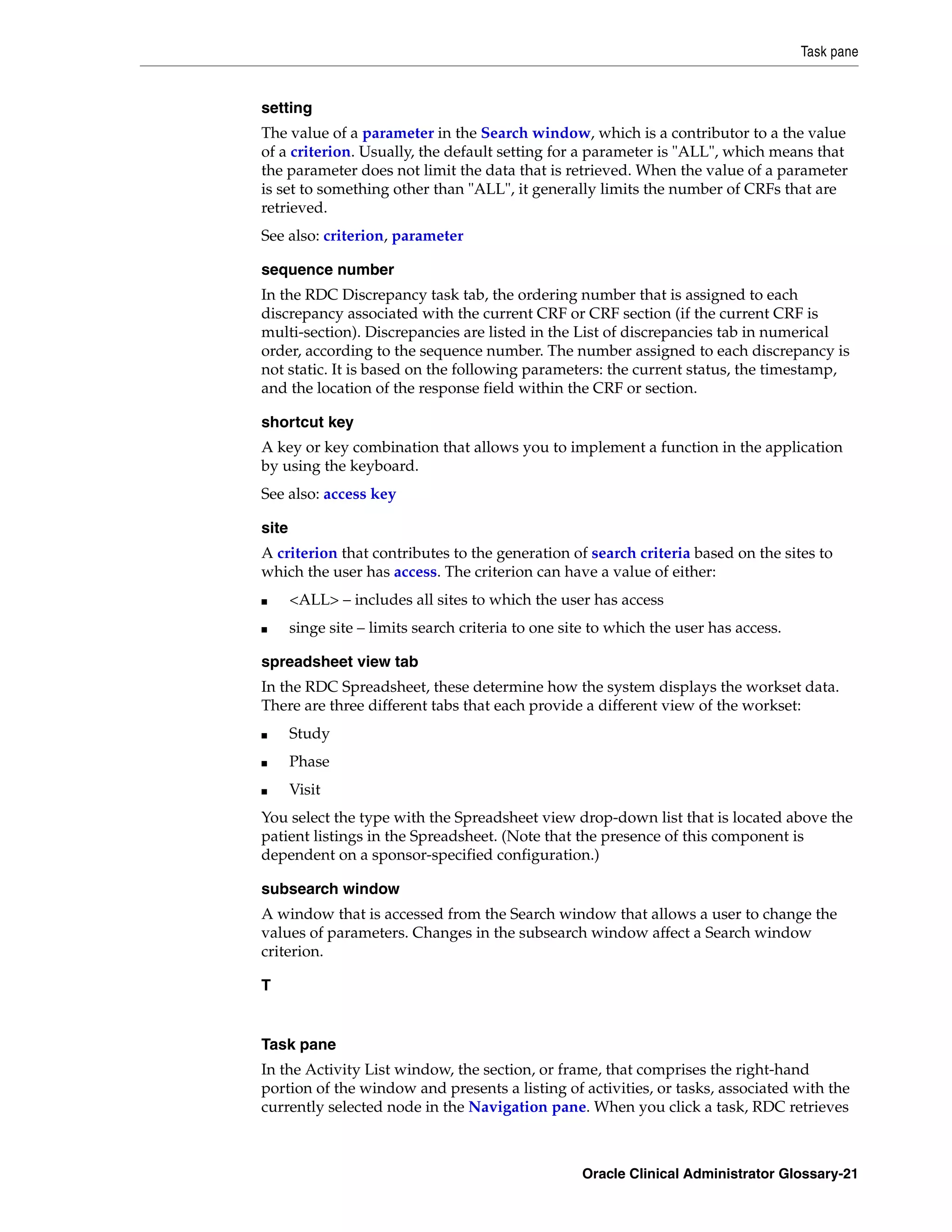 Task pane


setting
The value of a parameter in the Search window, which is a contributor to a the value
of a criterion. Usually, the default setting for a parameter is "ALL", which means that
the parameter does not limit the data that is retrieved. When the value of a parameter
is set to something other than "ALL", it generally limits the number of CRFs that are
retrieved.
See also: criterion, parameter

sequence number
In the RDC Discrepancy task tab, the ordering number that is assigned to each
discrepancy associated with the current CRF or CRF section (if the current CRF is
multi-section). Discrepancies are listed in the List of discrepancies tab in numerical
order, according to the sequence number. The number assigned to each discrepancy is
not static. It is based on the following parameters: the current status, the timestamp,
and the location of the response field within the CRF or section.

shortcut key
A key or key combination that allows you to implement a function in the application
by using the keyboard.
See also: access key

site
A criterion that contributes to the generation of search criteria based on the sites to
which the user has access. The criterion can have a value of either:
■      <ALL> – includes all sites to which the user has access
■      singe site – limits search criteria to one site to which the user has access.

spreadsheet view tab
In the RDC Spreadsheet, these determine how the system displays the workset data.
There are three different tabs that each provide a different view of the workset:
■      Study
■      Phase
■      Visit
You select the type with the Spreadsheet view drop-down list that is located above the
patient listings in the Spreadsheet. (Note that the presence of this component is
dependent on a sponsor-specified configuration.)

subsearch window
A window that is accessed from the Search window that allows a user to change the
values of parameters. Changes in the subsearch window affect a Search window
criterion.

T


Task pane
In the Activity List window, the section, or frame, that comprises the right-hand
portion of the window and presents a listing of activities, or tasks, associated with the
currently selected node in the Navigation pane. When you click a task, RDC retrieves



                                                    Oracle Clinical Administrator Glossary-21
 