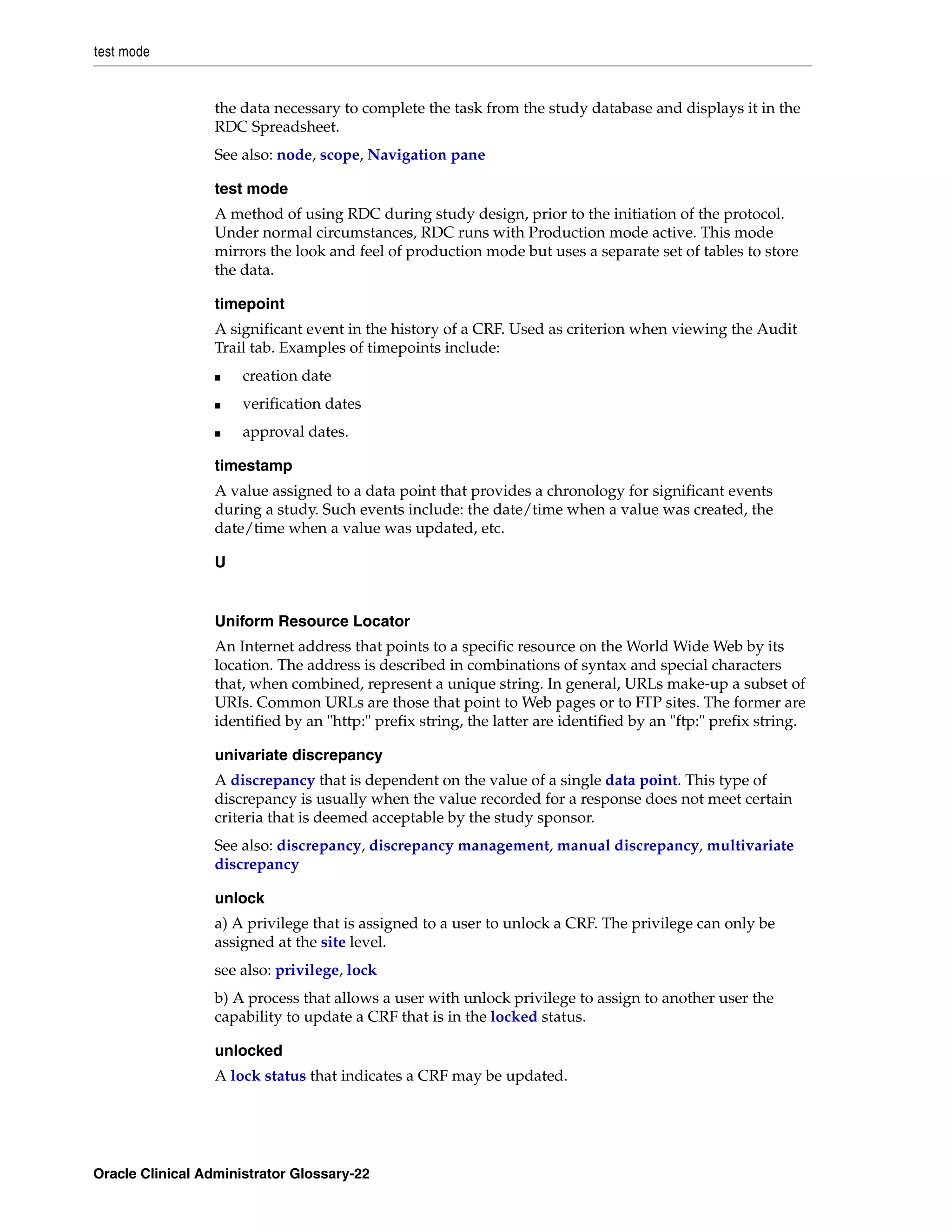 test mode


                 the data necessary to complete the task from the study database and displays it in the
                 RDC Spreadsheet.
                 See also: node, scope, Navigation pane

                 test mode
                 A method of using RDC during study design, prior to the initiation of the protocol.
                 Under normal circumstances, RDC runs with Production mode active. This mode
                 mirrors the look and feel of production mode but uses a separate set of tables to store
                 the data.

                 timepoint
                 A significant event in the history of a CRF. Used as criterion when viewing the Audit
                 Trail tab. Examples of timepoints include:
                 ■    creation date
                 ■    verification dates
                 ■    approval dates.

                 timestamp
                 A value assigned to a data point that provides a chronology for significant events
                 during a study. Such events include: the date/time when a value was created, the
                 date/time when a value was updated, etc.

                 U


                 Uniform Resource Locator
                 An Internet address that points to a specific resource on the World Wide Web by its
                 location. The address is described in combinations of syntax and special characters
                 that, when combined, represent a unique string. In general, URLs make-up a subset of
                 URIs. Common URLs are those that point to Web pages or to FTP sites. The former are
                 identified by an "http:" prefix string, the latter are identified by an "ftp:" prefix string.

                 univariate discrepancy
                 A discrepancy that is dependent on the value of a single data point. This type of
                 discrepancy is usually when the value recorded for a response does not meet certain
                 criteria that is deemed acceptable by the study sponsor.
                 See also: discrepancy, discrepancy management, manual discrepancy, multivariate
                 discrepancy

                 unlock
                 a) A privilege that is assigned to a user to unlock a CRF. The privilege can only be
                 assigned at the site level.
                 see also: privilege, lock
                 b) A process that allows a user with unlock privilege to assign to another user the
                 capability to update a CRF that is in the locked status.

                 unlocked
                 A lock status that indicates a CRF may be updated.




Oracle Clinical Administrator Glossary-22
 