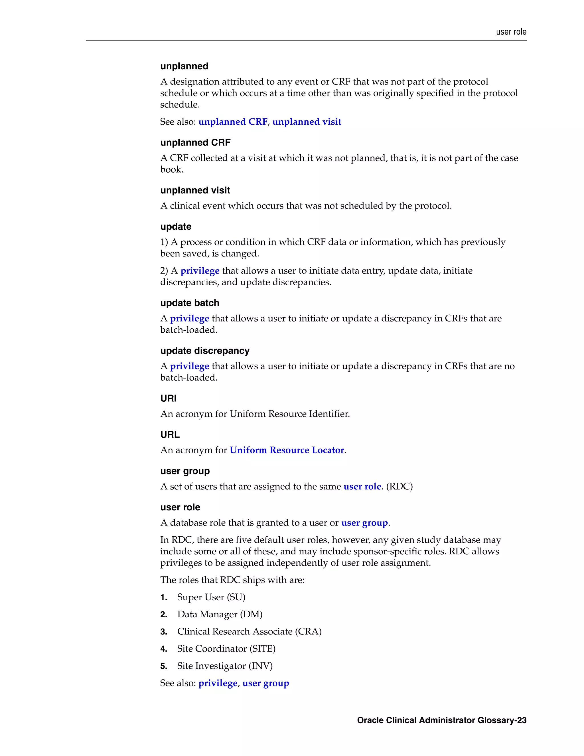 user role


unplanned
A designation attributed to any event or CRF that was not part of the protocol
schedule or which occurs at a time other than was originally specified in the protocol
schedule.
See also: unplanned CRF, unplanned visit

unplanned CRF
A CRF collected at a visit at which it was not planned, that is, it is not part of the case
book.

unplanned visit
A clinical event which occurs that was not scheduled by the protocol.

update
1) A process or condition in which CRF data or information, which has previously
been saved, is changed.
2) A privilege that allows a user to initiate data entry, update data, initiate
discrepancies, and update discrepancies.

update batch
A privilege that allows a user to initiate or update a discrepancy in CRFs that are
batch-loaded.

update discrepancy
A privilege that allows a user to initiate or update a discrepancy in CRFs that are no
batch-loaded.

URI
An acronym for Uniform Resource Identifier.

URL
An acronym for Uniform Resource Locator.

user group
A set of users that are assigned to the same user role. (RDC)

user role
A database role that is granted to a user or user group.
In RDC, there are five default user roles, however, any given study database may
include some or all of these, and may include sponsor-specific roles. RDC allows
privileges to be assigned independently of user role assignment.
The roles that RDC ships with are:
1.    Super User (SU)
2.    Data Manager (DM)
3.    Clinical Research Associate (CRA)
4.    Site Coordinator (SITE)
5.    Site Investigator (INV)
See also: privilege, user group


                                                  Oracle Clinical Administrator Glossary-23
 