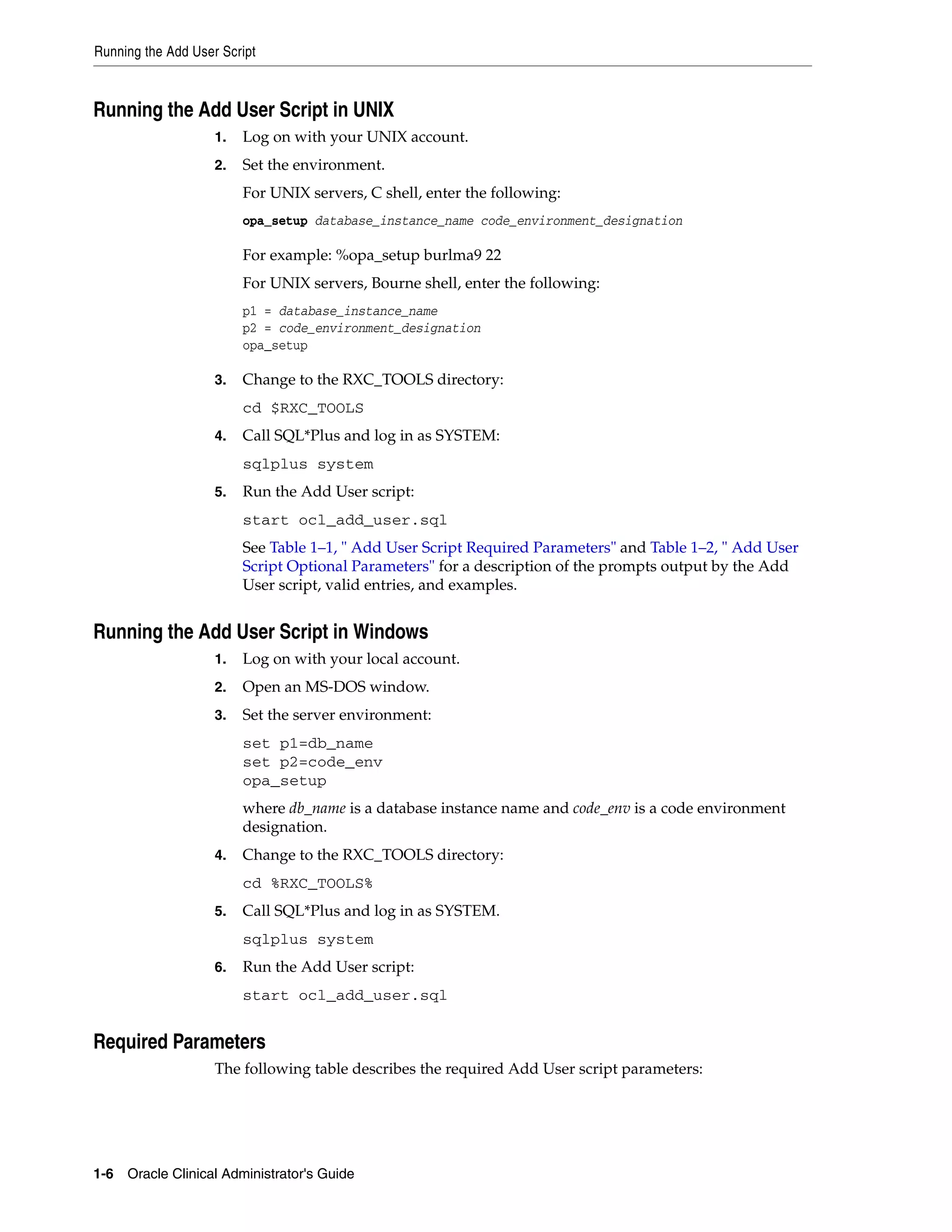 Running the Add User Script



Running the Add User Script in UNIX
                    1.   Log on with your UNIX account.
                    2.   Set the environment.
                         For UNIX servers, C shell, enter the following:
                         opa_setup database_instance_name code_environment_designation

                         For example: %opa_setup burlma9 22
                         For UNIX servers, Bourne shell, enter the following:
                         p1 = database_instance_name
                         p2 = code_environment_designation
                         opa_setup

                    3.   Change to the RXC_TOOLS directory:
                         cd $RXC_TOOLS
                    4.   Call SQL*Plus and log in as SYSTEM:
                         sqlplus system
                    5.   Run the Add User script:
                         start ocl_add_user.sql
                         See Table 1–1, " Add User Script Required Parameters" and Table 1–2, " Add User
                         Script Optional Parameters" for a description of the prompts output by the Add
                         User script, valid entries, and examples.


Running the Add User Script in Windows
                    1.   Log on with your local account.
                    2.   Open an MS-DOS window.
                    3.   Set the server environment:
                         set p1=db_name
                         set p2=code_env
                         opa_setup
                         where db_name is a database instance name and code_env is a code environment
                         designation.
                    4.   Change to the RXC_TOOLS directory:
                         cd %RXC_TOOLS%
                    5.   Call SQL*Plus and log in as SYSTEM.
                         sqlplus system
                    6.   Run the Add User script:
                         start ocl_add_user.sql


Required Parameters
                    The following table describes the required Add User script parameters:




1-6 Oracle Clinical Administrator's Guide
 