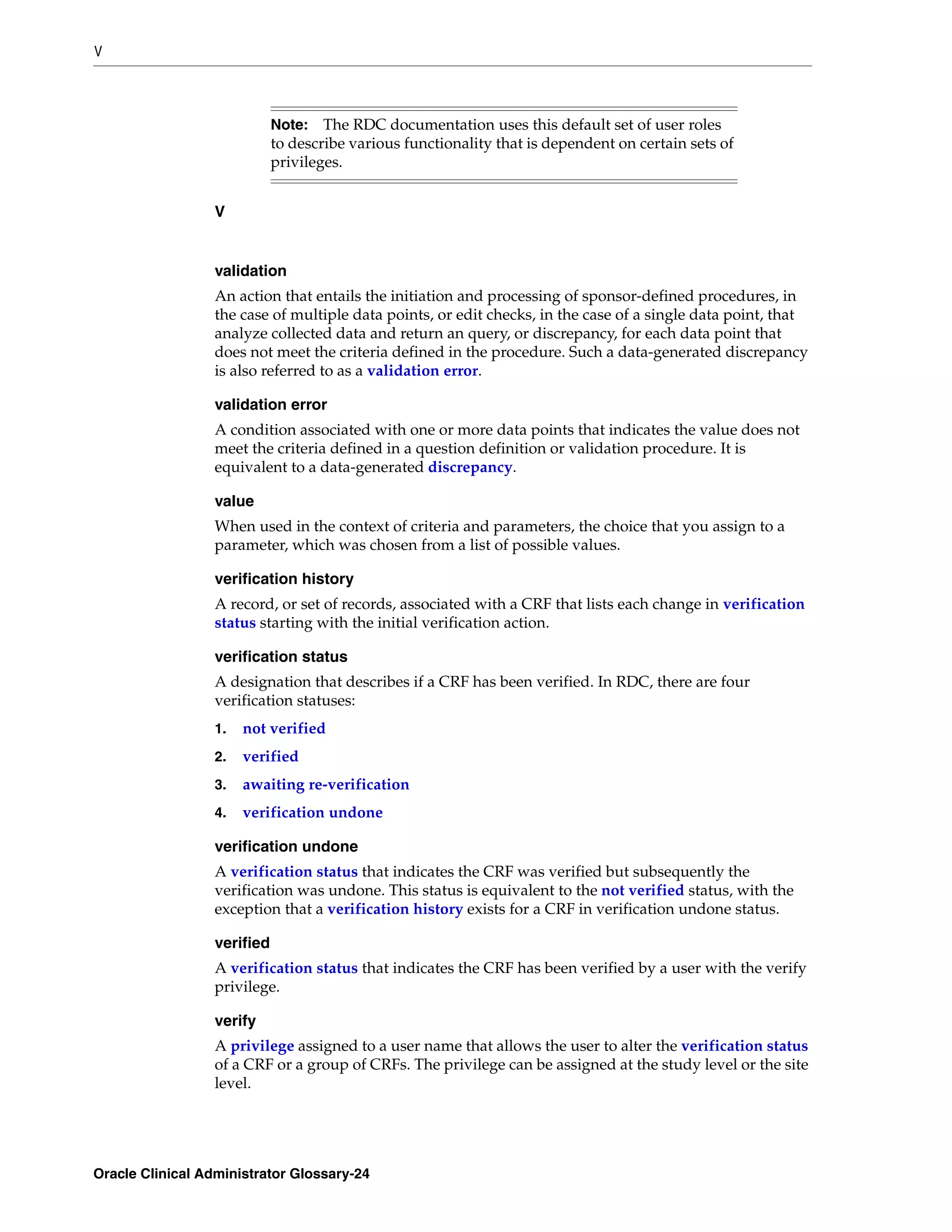 V



                            Note:   The RDC documentation uses this default set of user roles
                            to describe various functionality that is dependent on certain sets of
                            privileges.


                 V


                 validation
                 An action that entails the initiation and processing of sponsor-defined procedures, in
                 the case of multiple data points, or edit checks, in the case of a single data point, that
                 analyze collected data and return an query, or discrepancy, for each data point that
                 does not meet the criteria defined in the procedure. Such a data-generated discrepancy
                 is also referred to as a validation error.

                 validation error
                 A condition associated with one or more data points that indicates the value does not
                 meet the criteria defined in a question definition or validation procedure. It is
                 equivalent to a data-generated discrepancy.

                 value
                 When used in the context of criteria and parameters, the choice that you assign to a
                 parameter, which was chosen from a list of possible values.

                 verification history
                 A record, or set of records, associated with a CRF that lists each change in verification
                 status starting with the initial verification action.

                 verification status
                 A designation that describes if a CRF has been verified. In RDC, there are four
                 verification statuses:
                 1.   not verified
                 2.   verified
                 3.   awaiting re-verification
                 4.   verification undone

                 verification undone
                 A verification status that indicates the CRF was verified but subsequently the
                 verification was undone. This status is equivalent to the not verified status, with the
                 exception that a verification history exists for a CRF in verification undone status.

                 verified
                 A verification status that indicates the CRF has been verified by a user with the verify
                 privilege.

                 verify
                 A privilege assigned to a user name that allows the user to alter the verification status
                 of a CRF or a group of CRFs. The privilege can be assigned at the study level or the site
                 level.




Oracle Clinical Administrator Glossary-24
 