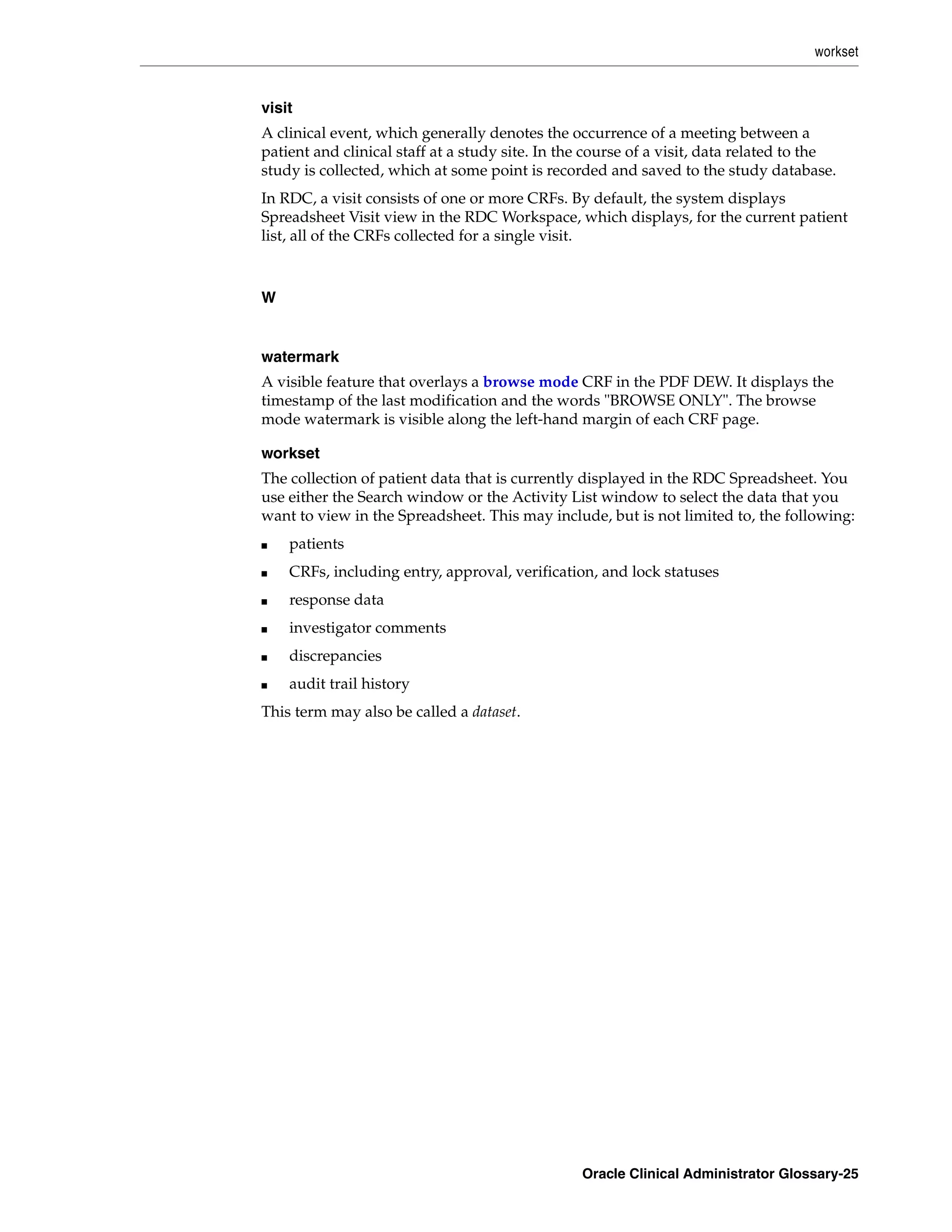 workset


visit
A clinical event, which generally denotes the occurrence of a meeting between a
patient and clinical staff at a study site. In the course of a visit, data related to the
study is collected, which at some point is recorded and saved to the study database.
In RDC, a visit consists of one or more CRFs. By default, the system displays
Spreadsheet Visit view in the RDC Workspace, which displays, for the current patient
list, all of the CRFs collected for a single visit.



W


watermark
A visible feature that overlays a browse mode CRF in the PDF DEW. It displays the
timestamp of the last modification and the words "BROWSE ONLY". The browse
mode watermark is visible along the left-hand margin of each CRF page.

workset
The collection of patient data that is currently displayed in the RDC Spreadsheet. You
use either the Search window or the Activity List window to select the data that you
want to view in the Spreadsheet. This may include, but is not limited to, the following:
■   patients
■   CRFs, including entry, approval, verification, and lock statuses
■   response data
■   investigator comments
■   discrepancies
■   audit trail history
This term may also be called a dataset.




                                                 Oracle Clinical Administrator Glossary-25
 