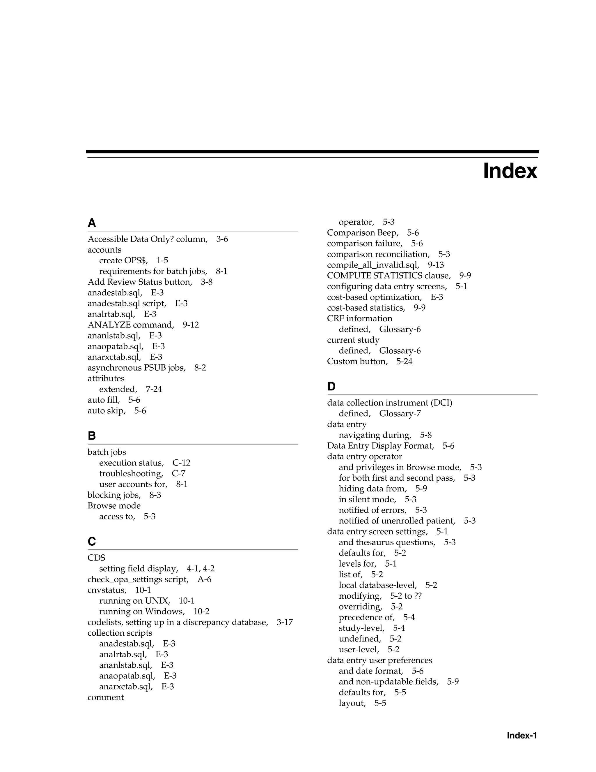 Index

A                                                          operator, 5-3
                                                        Comparison Beep, 5-6
Accessible Data Only? column, 3-6
                                                        comparison failure, 5-6
accounts
                                                        comparison reconciliation, 5-3
   create OPS$, 1-5
                                                        compile_all_invalid.sql, 9-13
   requirements for batch jobs, 8-1
                                                        COMPUTE STATISTICS clause, 9-9
Add Review Status button, 3-8
                                                        configuring data entry screens, 5-1
anadestab.sql, E-3
                                                        cost-based optimization, E-3
anadestab.sql script, E-3
                                                        cost-based statistics, 9-9
analrtab.sql, E-3
                                                        CRF information
ANALYZE command, 9-12
                                                           defined, Glossary-6
ananlstab.sql, E-3
                                                        current study
anaopatab.sql, E-3
                                                           defined, Glossary-6
anarxctab.sql, E-3
                                                        Custom button, 5-24
asynchronous PSUB jobs, 8-2
attributes
   extended, 7-24                                       D
auto fill, 5-6                                          data collection instrument (DCI)
auto skip, 5-6                                             defined, Glossary-7
                                                        data entry
B                                                          navigating during, 5-8
                                                        Data Entry Display Format, 5-6
batch jobs
                                                        data entry operator
   execution status, C-12
                                                           and privileges in Browse mode, 5-3
   troubleshooting, C-7
                                                           for both first and second pass, 5-3
   user accounts for, 8-1
                                                           hiding data from, 5-9
blocking jobs, 8-3
                                                           in silent mode, 5-3
Browse mode
                                                           notified of errors, 5-3
   access to, 5-3
                                                           notified of unenrolled patient, 5-3
                                                        data entry screen settings, 5-1
C                                                          and thesaurus questions, 5-3
                                                           defaults for, 5-2
CDS
                                                           levels for, 5-1
   setting field display, 4-1, 4-2
                                                           list of, 5-2
check_opa_settings script, A-6
                                                           local database-level, 5-2
cnvstatus, 10-1
                                                           modifying, 5-2 to ??
   running on UNIX, 10-1
                                                           overriding, 5-2
   running on Windows, 10-2
                                                           precedence of, 5-4
codelists, setting up in a discrepancy database, 3-17
                                                           study-level, 5-4
collection scripts
                                                           undefined, 5-2
   anadestab.sql, E-3
                                                           user-level, 5-2
   analrtab.sql, E-3
                                                        data entry user preferences
   ananlstab.sql, E-3
                                                           and date format, 5-6
   anaopatab.sql, E-3
                                                           and non-updatable fields, 5-9
   anarxctab.sql, E-3
                                                           defaults for, 5-5
comment
                                                           layout, 5-5


                                                                                                   Index-1
 
