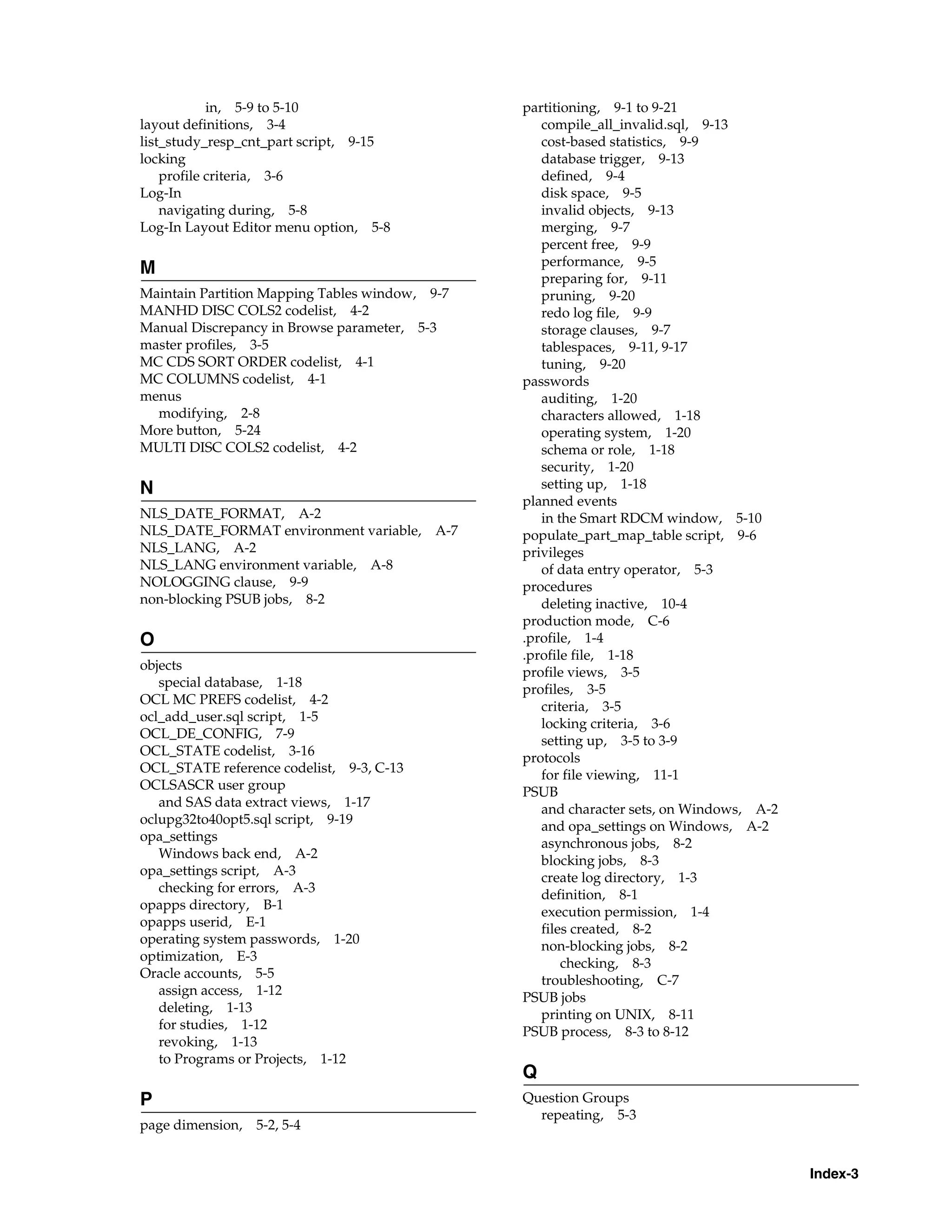 in, 5-9 to 5-10                     partitioning, 9-1 to 9-21
layout definitions, 3-4                            compile_all_invalid.sql, 9-13
list_study_resp_cnt_part script, 9-15              cost-based statistics, 9-9
locking                                            database trigger, 9-13
    profile criteria, 3-6                          defined, 9-4
Log-In                                             disk space, 9-5
    navigating during, 5-8                         invalid objects, 9-13
Log-In Layout Editor menu option, 5-8              merging, 9-7
                                                   percent free, 9-9
                                                   performance, 9-5
M
                                                   preparing for, 9-11
Maintain Partition Mapping Tables window, 9-7      pruning, 9-20
MANHD DISC COLS2 codelist, 4-2                     redo log file, 9-9
Manual Discrepancy in Browse parameter, 5-3        storage clauses, 9-7
master profiles, 3-5                               tablespaces, 9-11, 9-17
MC CDS SORT ORDER codelist, 4-1                    tuning, 9-20
MC COLUMNS codelist, 4-1                        passwords
menus                                              auditing, 1-20
  modifying, 2-8                                   characters allowed, 1-18
More button, 5-24                                  operating system, 1-20
MULTI DISC COLS2 codelist, 4-2                     schema or role, 1-18
                                                   security, 1-20
N                                                  setting up, 1-18
                                                planned events
NLS_DATE_FORMAT, A-2                               in the Smart RDCM window, 5-10
NLS_DATE_FORMAT environment variable, A-7       populate_part_map_table script, 9-6
NLS_LANG, A-2                                   privileges
NLS_LANG environment variable, A-8                 of data entry operator, 5-3
NOLOGGING clause, 9-9                           procedures
non-blocking PSUB jobs, 8-2                        deleting inactive, 10-4
                                                production mode, C-6
O                                               .profile, 1-4
                                                .profile file, 1-18
objects
                                                profile views, 3-5
   special database, 1-18
                                                profiles, 3-5
OCL MC PREFS codelist, 4-2
                                                   criteria, 3-5
ocl_add_user.sql script, 1-5
                                                   locking criteria, 3-6
OCL_DE_CONFIG, 7-9
                                                   setting up, 3-5 to 3-9
OCL_STATE codelist, 3-16
                                                protocols
OCL_STATE reference codelist, 9-3, C-13
                                                   for file viewing, 11-1
OCLSASCR user group
                                                PSUB
   and SAS data extract views, 1-17
                                                   and character sets, on Windows, A-2
oclupg32to40opt5.sql script, 9-19
                                                   and opa_settings on Windows, A-2
opa_settings
                                                   asynchronous jobs, 8-2
   Windows back end, A-2
                                                   blocking jobs, 8-3
opa_settings script, A-3
                                                   create log directory, 1-3
   checking for errors, A-3
                                                   definition, 8-1
opapps directory, B-1
                                                   execution permission, 1-4
opapps userid, E-1
                                                   files created, 8-2
operating system passwords, 1-20
                                                   non-blocking jobs, 8-2
optimization, E-3
                                                       checking, 8-3
Oracle accounts, 5-5
                                                   troubleshooting, C-7
   assign access, 1-12
                                                PSUB jobs
   deleting, 1-13
                                                   printing on UNIX, 8-11
   for studies, 1-12
                                                PSUB process, 8-3 to 8-12
   revoking, 1-13
   to Programs or Projects, 1-12
                                                Q
P                                               Question Groups
                                                  repeating, 5-3
page dimension, 5-2, 5-4


                                                                                         Index-3
 