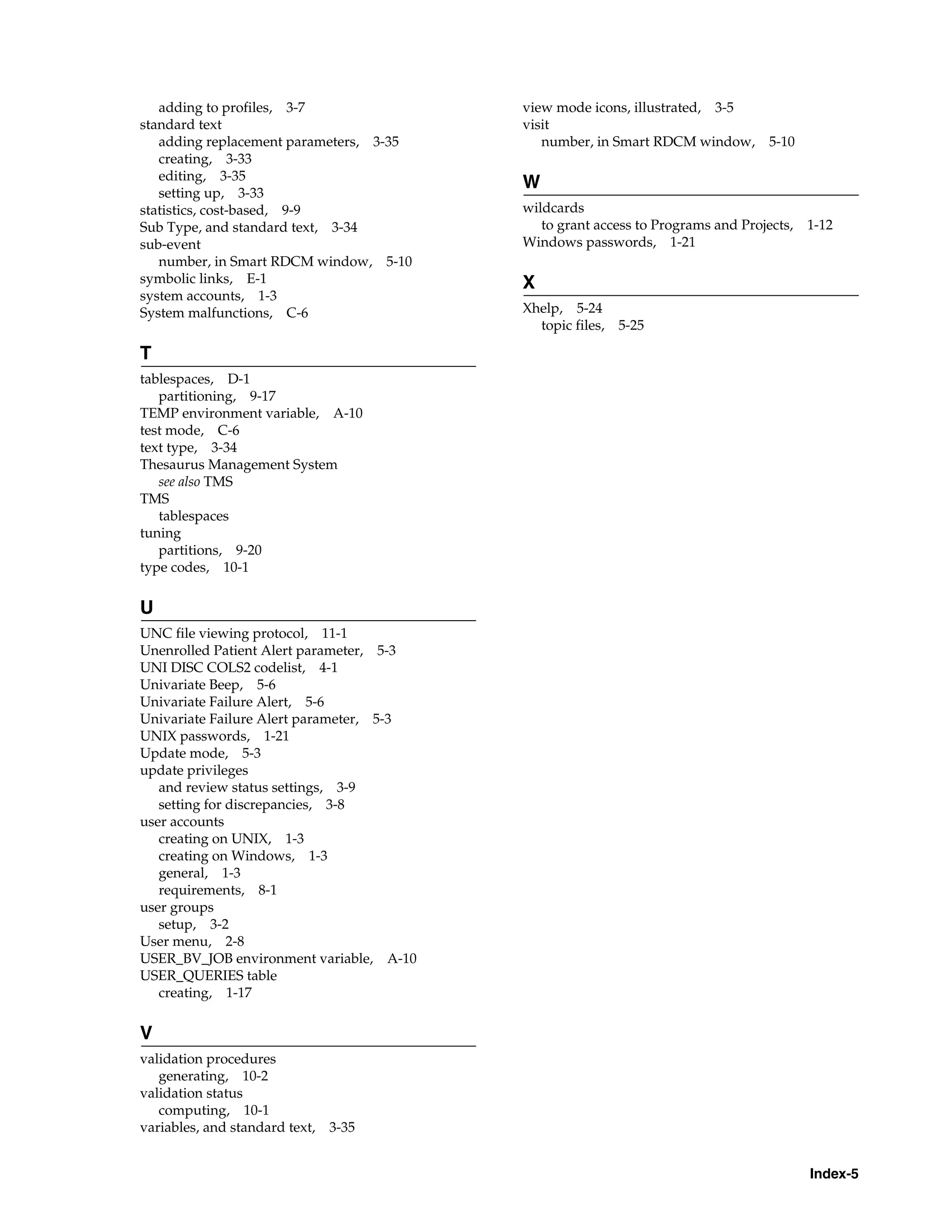 adding to profiles, 3-7                view mode icons, illustrated, 3-5
standard text                             visit
   adding replacement parameters, 3-35       number, in Smart RDCM window,        5-10
   creating, 3-33
   editing, 3-35
                                          W
   setting up, 3-33
statistics, cost-based, 9-9               wildcards
Sub Type, and standard text, 3-34            to grant access to Programs and Projects,   1-12
sub-event                                 Windows passwords, 1-21
   number, in Smart RDCM window, 5-10
symbolic links, E-1                       X
system accounts, 1-3
System malfunctions, C-6                  Xhelp, 5-24
                                            topic files, 5-25

T
tablespaces, D-1
   partitioning, 9-17
TEMP environment variable, A-10
test mode, C-6
text type, 3-34
Thesaurus Management System
   see also TMS
TMS
   tablespaces
tuning
   partitions, 9-20
type codes, 10-1

U
UNC file viewing protocol, 11-1
Unenrolled Patient Alert parameter, 5-3
UNI DISC COLS2 codelist, 4-1
Univariate Beep, 5-6
Univariate Failure Alert, 5-6
Univariate Failure Alert parameter, 5-3
UNIX passwords, 1-21
Update mode, 5-3
update privileges
   and review status settings, 3-9
   setting for discrepancies, 3-8
user accounts
   creating on UNIX, 1-3
   creating on Windows, 1-3
   general, 1-3
   requirements, 8-1
user groups
   setup, 3-2
User menu, 2-8
USER_BV_JOB environment variable, A-10
USER_QUERIES table
   creating, 1-17


V
validation procedures
   generating, 10-2
validation status
   computing, 10-1
variables, and standard text,   3-35


                                                                                         Index-5
 