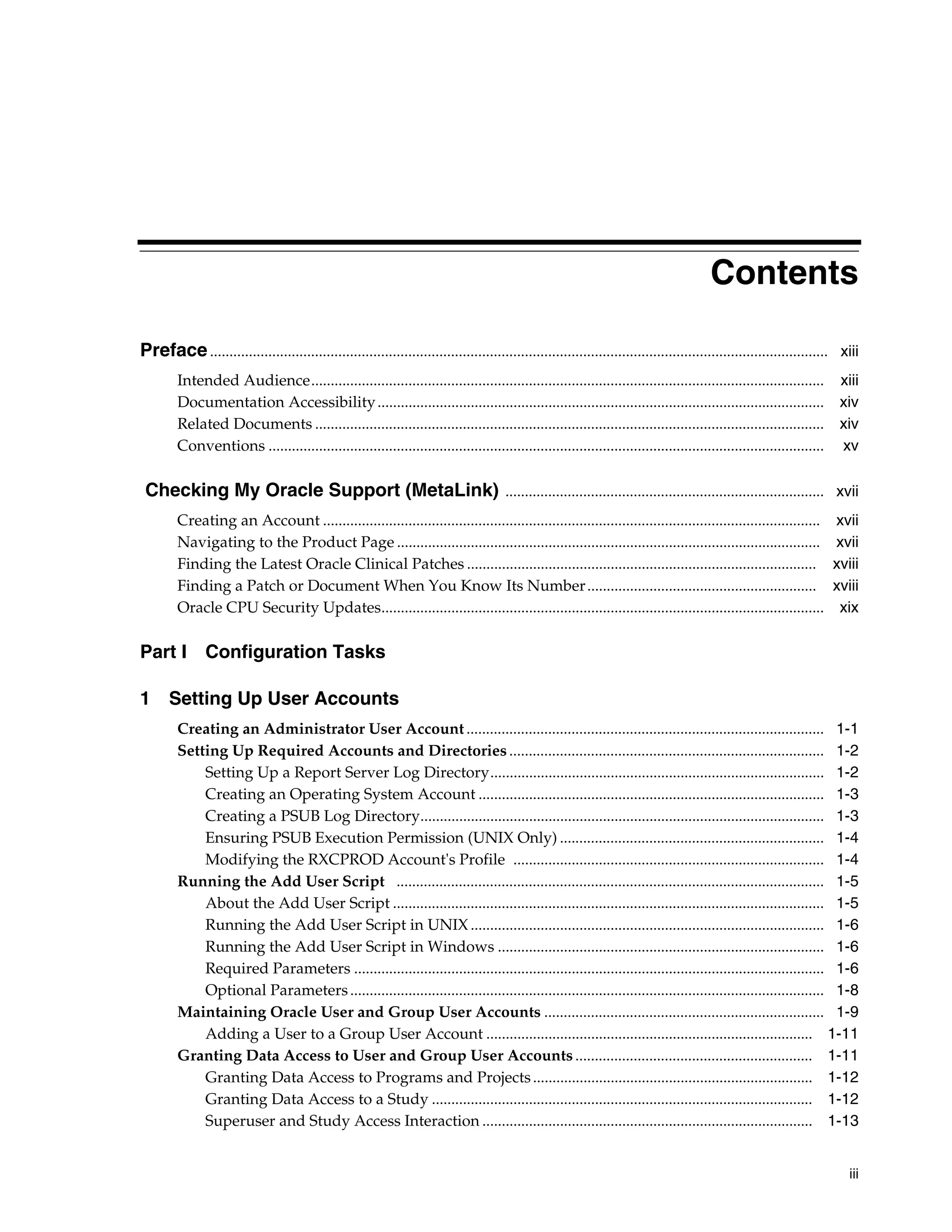 Contents

Preface ............................................................................................................................................................... xiii
        Intended Audience....................................................................................................................................          xiii
        Documentation Accessibility ...................................................................................................................                xiv
        Related Documents ...................................................................................................................................          xiv
        Conventions ...............................................................................................................................................    xv

 Checking My Oracle Support (MetaLink) .................................................................................. xvii
        Creating an Account ................................................................................................................................          xvii
        Navigating to the Product Page .............................................................................................................                  xvii
        Finding the Latest Oracle Clinical Patches ..........................................................................................                         xviii
        Finding a Patch or Document When You Know Its Number ...........................................................                                              xviii
        Oracle CPU Security Updates..................................................................................................................                  xix

Part I         Configuration Tasks

1 Setting Up User Accounts
        Creating an Administrator User Account ............................................................................................ 1-1
        Setting Up Required Accounts and Directories ................................................................................. 1-2
            Setting Up a Report Server Log Directory...................................................................................... 1-2
            Creating an Operating System Account ......................................................................................... 1-3
            Creating a PSUB Log Directory........................................................................................................ 1-3
            Ensuring PSUB Execution Permission (UNIX Only) .................................................................... 1-4
            Modifying the RXCPROD Account's Profile ................................................................................ 1-4
        Running the Add User Script .............................................................................................................. 1-5
            About the Add User Script ............................................................................................................... 1-5
            Running the Add User Script in UNIX ........................................................................................... 1-6
            Running the Add User Script in Windows .................................................................................... 1-6
            Required Parameters ......................................................................................................................... 1-6
            Optional Parameters .......................................................................................................................... 1-8
        Maintaining Oracle User and Group User Accounts ........................................................................ 1-9
            Adding a User to a Group User Account .................................................................................... 1-11
        Granting Data Access to User and Group User Accounts ............................................................. 1-11
            Granting Data Access to Programs and Projects ........................................................................ 1-12
            Granting Data Access to a Study .................................................................................................. 1-12
            Superuser and Study Access Interaction ..................................................................................... 1-13


                                                                                                                                                                         iii
 