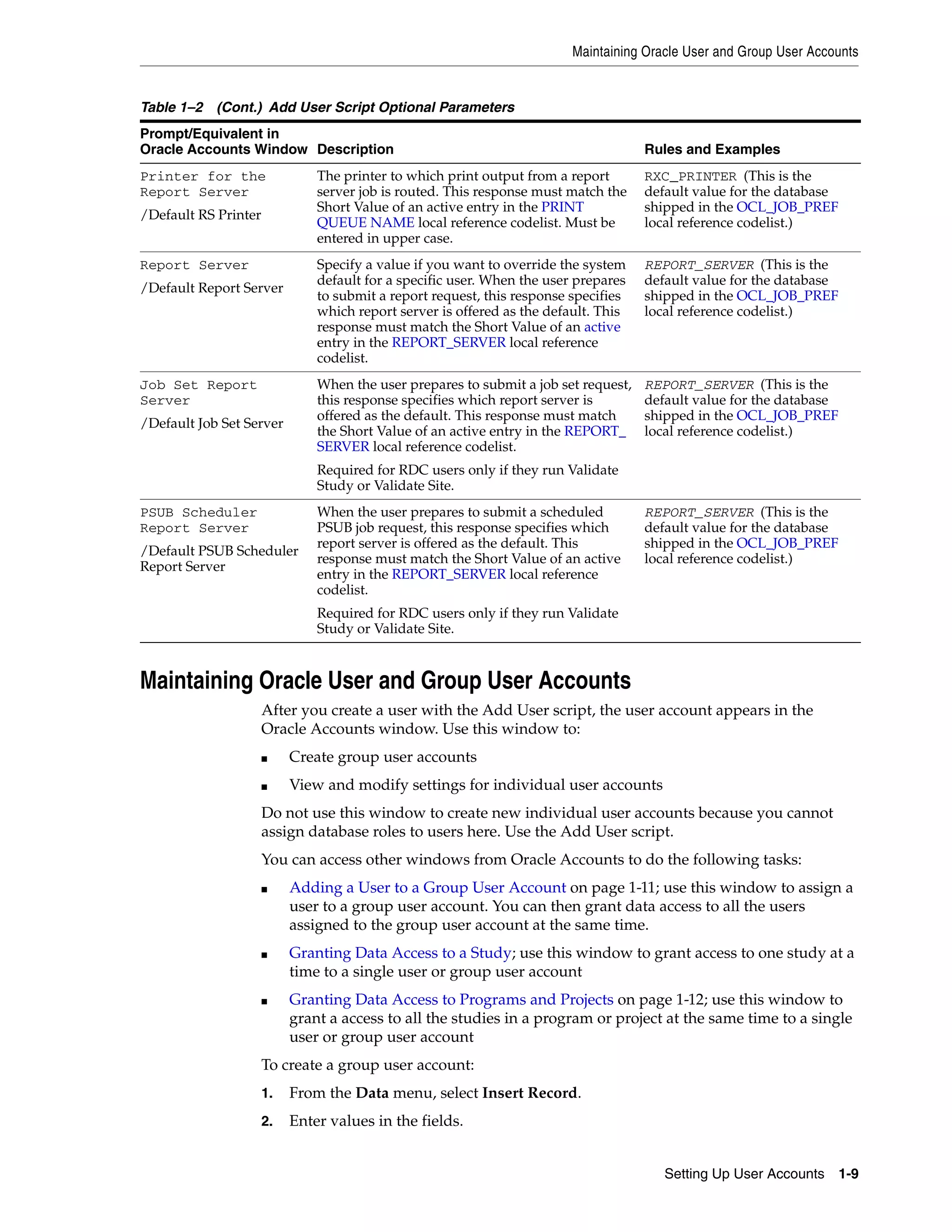 Maintaining Oracle User and Group User Accounts


Table 1–2 (Cont.) Add User Script Optional Parameters
Prompt/Equivalent in
Oracle Accounts Window Description                                                   Rules and Examples
Printer for the                The printer to which print output from a report       RXC_PRINTER (This is the
Report Server                  server job is routed. This response must match the    default value for the database
                               Short Value of an active entry in the PRINT           shipped in the OCL_JOB_PREF
/Default RS Printer
                               QUEUE NAME local reference codelist. Must be          local reference codelist.)
                               entered in upper case.
Report Server                  Specify a value if you want to override the system    REPORT_SERVER (This is the
                               default for a specific user. When the user prepares   default value for the database
/Default Report Server
                               to submit a report request, this response specifies   shipped in the OCL_JOB_PREF
                               which report server is offered as the default. This   local reference codelist.)
                               response must match the Short Value of an active
                               entry in the REPORT_SERVER local reference
                               codelist.
Job Set Report                 When the user prepares to submit a job set request,   REPORT_SERVER (This is the
Server                         this response specifies which report server is        default value for the database
                               offered as the default. This response must match      shipped in the OCL_JOB_PREF
/Default Job Set Server
                               the Short Value of an active entry in the REPORT_     local reference codelist.)
                               SERVER local reference codelist.
                               Required for RDC users only if they run Validate
                               Study or Validate Site.
PSUB Scheduler                 When the user prepares to submit a scheduled          REPORT_SERVER (This is the
Report Server                  PSUB job request, this response specifies which       default value for the database
                               report server is offered as the default. This         shipped in the OCL_JOB_PREF
/Default PSUB Scheduler
                               response must match the Short Value of an active      local reference codelist.)
Report Server
                               entry in the REPORT_SERVER local reference
                               codelist.
                               Required for RDC users only if they run Validate
                               Study or Validate Site.


Maintaining Oracle User and Group User Accounts
                      After you create a user with the Add User script, the user account appears in the
                      Oracle Accounts window. Use this window to:
                      ■    Create group user accounts
                      ■    View and modify settings for individual user accounts
                      Do not use this window to create new individual user accounts because you cannot
                      assign database roles to users here. Use the Add User script.
                      You can access other windows from Oracle Accounts to do the following tasks:
                      ■    Adding a User to a Group User Account on page 1-11; use this window to assign a
                           user to a group user account. You can then grant data access to all the users
                           assigned to the group user account at the same time.
                      ■    Granting Data Access to a Study; use this window to grant access to one study at a
                           time to a single user or group user account
                      ■    Granting Data Access to Programs and Projects on page 1-12; use this window to
                           grant a access to all the studies in a program or project at the same time to a single
                           user or group user account
                      To create a group user account:
                      1.   From the Data menu, select Insert Record.
                      2.   Enter values in the fields.


                                                                                        Setting Up User Accounts 1-9
 