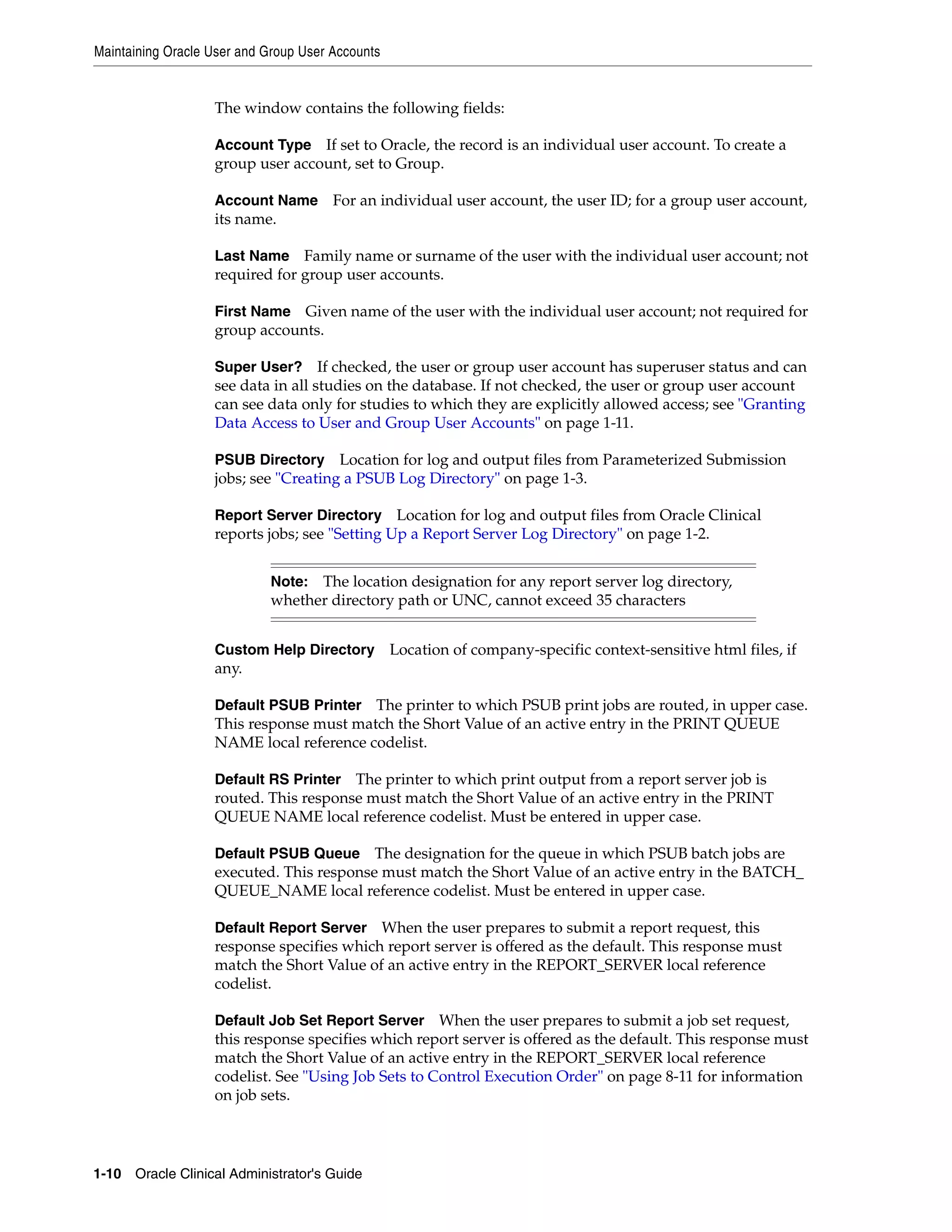 Maintaining Oracle User and Group User Accounts


                   The window contains the following fields:

                   Account Type If set to Oracle, the record is an individual user account. To create a
                   group user account, set to Group.

                   Account Name        For an individual user account, the user ID; for a group user account,
                   its name.

                   Last Name Family name or surname of the user with the individual user account; not
                   required for group user accounts.

                   First Name  Given name of the user with the individual user account; not required for
                   group accounts.

                   Super User? If checked, the user or group user account has superuser status and can
                   see data in all studies on the database. If not checked, the user or group user account
                   can see data only for studies to which they are explicitly allowed access; see "Granting
                   Data Access to User and Group User Accounts" on page 1-11.

                   PSUB Directory     Location for log and output files from Parameterized Submission
                   jobs; see "Creating a PSUB Log Directory" on page 1-3.

                   Report Server Directory Location for log and output files from Oracle Clinical
                   reports jobs; see "Setting Up a Report Server Log Directory" on page 1-2.


                             Note: The location designation for any report server log directory,
                             whether directory path or UNC, cannot exceed 35 characters


                   Custom Help Directory Location of company-specific context-sensitive html files, if
                   any.

                   Default PSUB Printer The printer to which PSUB print jobs are routed, in upper case.
                   This response must match the Short Value of an active entry in the PRINT QUEUE
                   NAME local reference codelist.

                   Default RS Printer  The printer to which print output from a report server job is
                   routed. This response must match the Short Value of an active entry in the PRINT
                   QUEUE NAME local reference codelist. Must be entered in upper case.

                   Default PSUB Queue     The designation for the queue in which PSUB batch jobs are
                   executed. This response must match the Short Value of an active entry in the BATCH_
                   QUEUE_NAME local reference codelist. Must be entered in upper case.

                   Default Report Server   When the user prepares to submit a report request, this
                   response specifies which report server is offered as the default. This response must
                   match the Short Value of an active entry in the REPORT_SERVER local reference
                   codelist.

                   Default Job Set Report Server When the user prepares to submit a job set request,
                   this response specifies which report server is offered as the default. This response must
                   match the Short Value of an active entry in the REPORT_SERVER local reference
                   codelist. See "Using Job Sets to Control Execution Order" on page 8-11 for information
                   on job sets.




1-10 Oracle Clinical Administrator's Guide
 