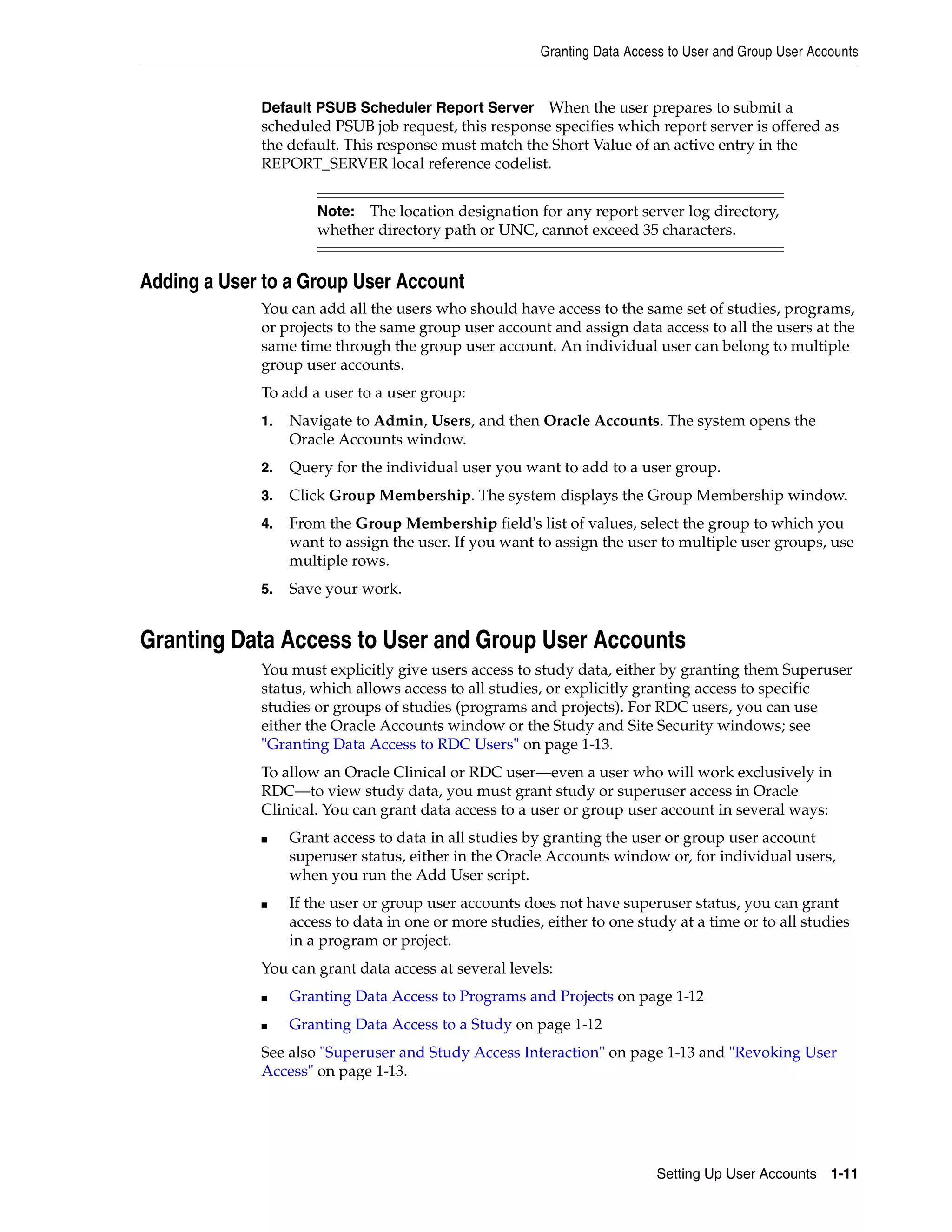Granting Data Access to User and Group User Accounts


             Default PSUB Scheduler Report Server When the user prepares to submit a
             scheduled PSUB job request, this response specifies which report server is offered as
             the default. This response must match the Short Value of an active entry in the
             REPORT_SERVER local reference codelist.


                      Note: The location designation for any report server log directory,
                      whether directory path or UNC, cannot exceed 35 characters.


Adding a User to a Group User Account
             You can add all the users who should have access to the same set of studies, programs,
             or projects to the same group user account and assign data access to all the users at the
             same time through the group user account. An individual user can belong to multiple
             group user accounts.
             To add a user to a user group:
             1.   Navigate to Admin, Users, and then Oracle Accounts. The system opens the
                  Oracle Accounts window.
             2.   Query for the individual user you want to add to a user group.
             3.   Click Group Membership. The system displays the Group Membership window.
             4.   From the Group Membership field's list of values, select the group to which you
                  want to assign the user. If you want to assign the user to multiple user groups, use
                  multiple rows.
             5.   Save your work.


Granting Data Access to User and Group User Accounts
             You must explicitly give users access to study data, either by granting them Superuser
             status, which allows access to all studies, or explicitly granting access to specific
             studies or groups of studies (programs and projects). For RDC users, you can use
             either the Oracle Accounts window or the Study and Site Security windows; see
             "Granting Data Access to RDC Users" on page 1-13.
             To allow an Oracle Clinical or RDC user—even a user who will work exclusively in
             RDC—to view study data, you must grant study or superuser access in Oracle
             Clinical. You can grant data access to a user or group user account in several ways:
             ■    Grant access to data in all studies by granting the user or group user account
                  superuser status, either in the Oracle Accounts window or, for individual users,
                  when you run the Add User script.
             ■    If the user or group user accounts does not have superuser status, you can grant
                  access to data in one or more studies, either to one study at a time or to all studies
                  in a program or project.
             You can grant data access at several levels:
             ■    Granting Data Access to Programs and Projects on page 1-12
             ■    Granting Data Access to a Study on page 1-12
             See also "Superuser and Study Access Interaction" on page 1-13 and "Revoking User
             Access" on page 1-13.




                                                                           Setting Up User Accounts 1-11
 