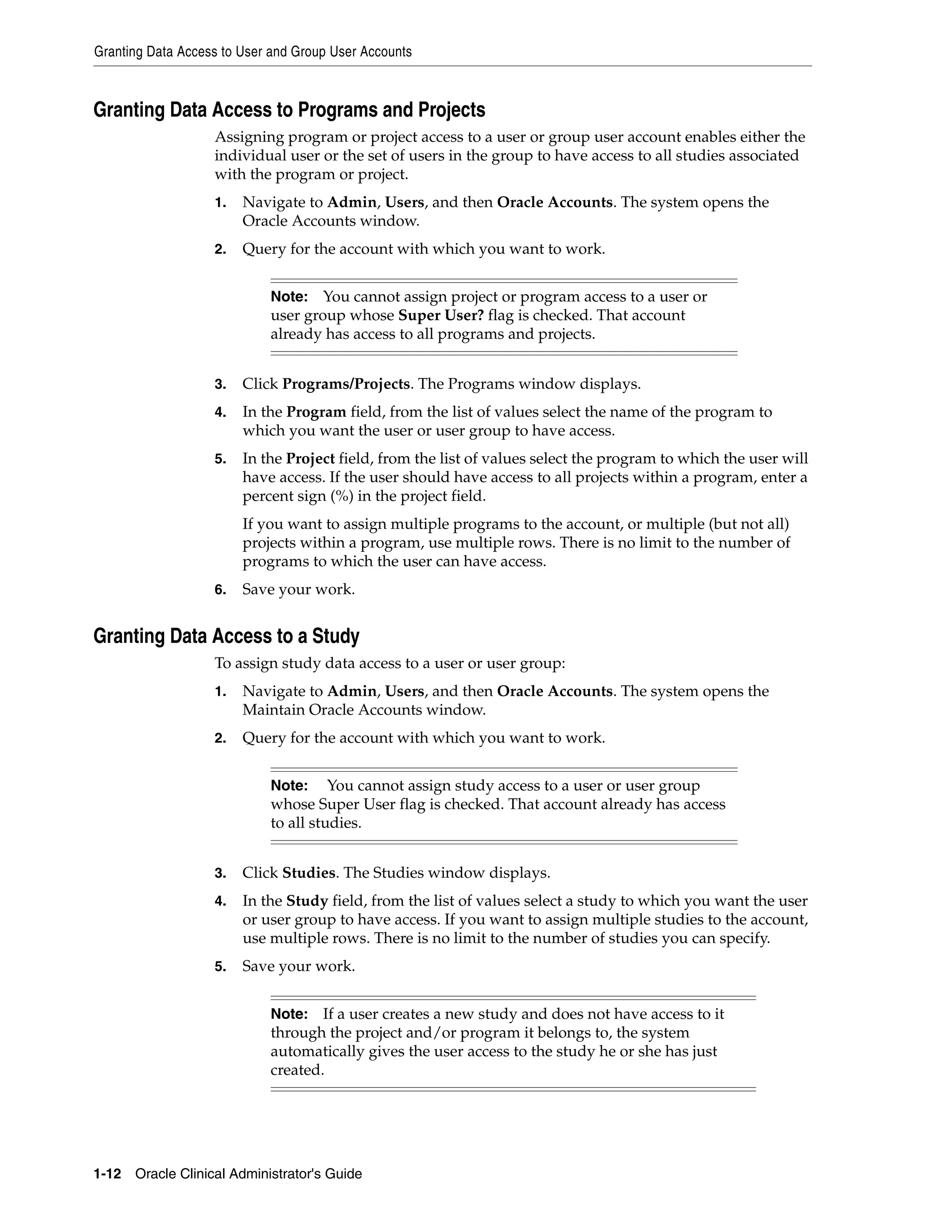 Granting Data Access to User and Group User Accounts



Granting Data Access to Programs and Projects
                   Assigning program or project access to a user or group user account enables either the
                   individual user or the set of users in the group to have access to all studies associated
                   with the program or project.
                   1.   Navigate to Admin, Users, and then Oracle Accounts. The system opens the
                        Oracle Accounts window.
                   2.   Query for the account with which you want to work.


                            Note:   You cannot assign project or program access to a user or
                            user group whose Super User? flag is checked. That account
                            already has access to all programs and projects.


                   3.   Click Programs/Projects. The Programs window displays.
                   4.   In the Program field, from the list of values select the name of the program to
                        which you want the user or user group to have access.
                   5.   In the Project field, from the list of values select the program to which the user will
                        have access. If the user should have access to all projects within a program, enter a
                        percent sign (%) in the project field.
                        If you want to assign multiple programs to the account, or multiple (but not all)
                        projects within a program, use multiple rows. There is no limit to the number of
                        programs to which the user can have access.
                   6.   Save your work.


Granting Data Access to a Study
                   To assign study data access to a user or user group:
                   1.   Navigate to Admin, Users, and then Oracle Accounts. The system opens the
                        Maintain Oracle Accounts window.
                   2.   Query for the account with which you want to work.


                            Note:     You cannot assign study access to a user or user group
                            whose Super User flag is checked. That account already has access
                            to all studies.


                   3.   Click Studies. The Studies window displays.
                   4.   In the Study field, from the list of values select a study to which you want the user
                        or user group to have access. If you want to assign multiple studies to the account,
                        use multiple rows. There is no limit to the number of studies you can specify.
                   5.   Save your work.


                            Note:   If a user creates a new study and does not have access to it
                            through the project and/or program it belongs to, the system
                            automatically gives the user access to the study he or she has just
                            created.




1-12 Oracle Clinical Administrator's Guide
 