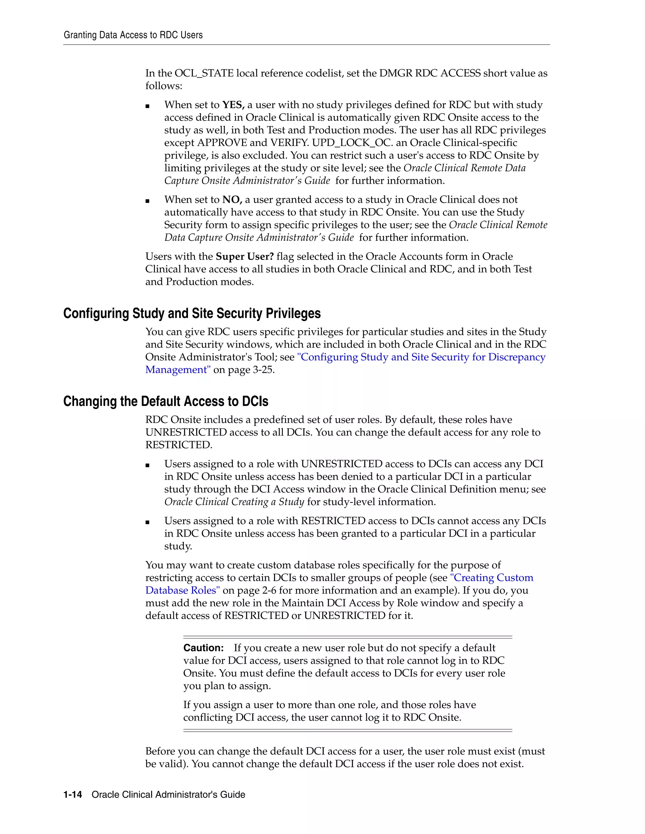 Granting Data Access to RDC Users


                   In the OCL_STATE local reference codelist, set the DMGR RDC ACCESS short value as
                   follows:
                   ■   When set to YES, a user with no study privileges defined for RDC but with study
                       access defined in Oracle Clinical is automatically given RDC Onsite access to the
                       study as well, in both Test and Production modes. The user has all RDC privileges
                       except APPROVE and VERIFY. UPD_LOCK_OC. an Oracle Clinical-specific
                       privilege, is also excluded. You can restrict such a user's access to RDC Onsite by
                       limiting privileges at the study or site level; see the Oracle Clinical Remote Data
                       Capture Onsite Administrator's Guide for further information.
                   ■   When set to NO, a user granted access to a study in Oracle Clinical does not
                       automatically have access to that study in RDC Onsite. You can use the Study
                       Security form to assign specific privileges to the user; see the Oracle Clinical Remote
                       Data Capture Onsite Administrator's Guide for further information.
                   Users with the Super User? flag selected in the Oracle Accounts form in Oracle
                   Clinical have access to all studies in both Oracle Clinical and RDC, and in both Test
                   and Production modes.


Configuring Study and Site Security Privileges
                   You can give RDC users specific privileges for particular studies and sites in the Study
                   and Site Security windows, which are included in both Oracle Clinical and in the RDC
                   Onsite Administrator's Tool; see "Configuring Study and Site Security for Discrepancy
                   Management" on page 3-25.


Changing the Default Access to DCIs
                   RDC Onsite includes a predefined set of user roles. By default, these roles have
                   UNRESTRICTED access to all DCIs. You can change the default access for any role to
                   RESTRICTED.
                   ■   Users assigned to a role with UNRESTRICTED access to DCIs can access any DCI
                       in RDC Onsite unless access has been denied to a particular DCI in a particular
                       study through the DCI Access window in the Oracle Clinical Definition menu; see
                       Oracle Clinical Creating a Study for study-level information.
                   ■   Users assigned to a role with RESTRICTED access to DCIs cannot access any DCIs
                       in RDC Onsite unless access has been granted to a particular DCI in a particular
                       study.
                   You may want to create custom database roles specifically for the purpose of
                   restricting access to certain DCIs to smaller groups of people (see "Creating Custom
                   Database Roles" on page 2-6 for more information and an example). If you do, you
                   must add the new role in the Maintain DCI Access by Role window and specify a
                   default access of RESTRICTED or UNRESTRICTED for it.


                            Caution: If you create a new user role but do not specify a default
                            value for DCI access, users assigned to that role cannot log in to RDC
                            Onsite. You must define the default access to DCIs for every user role
                            you plan to assign.
                            If you assign a user to more than one role, and those roles have
                            conflicting DCI access, the user cannot log it to RDC Onsite.


                   Before you can change the default DCI access for a user, the user role must exist (must
                   be valid). You cannot change the default DCI access if the user role does not exist.

1-14 Oracle Clinical Administrator's Guide
 